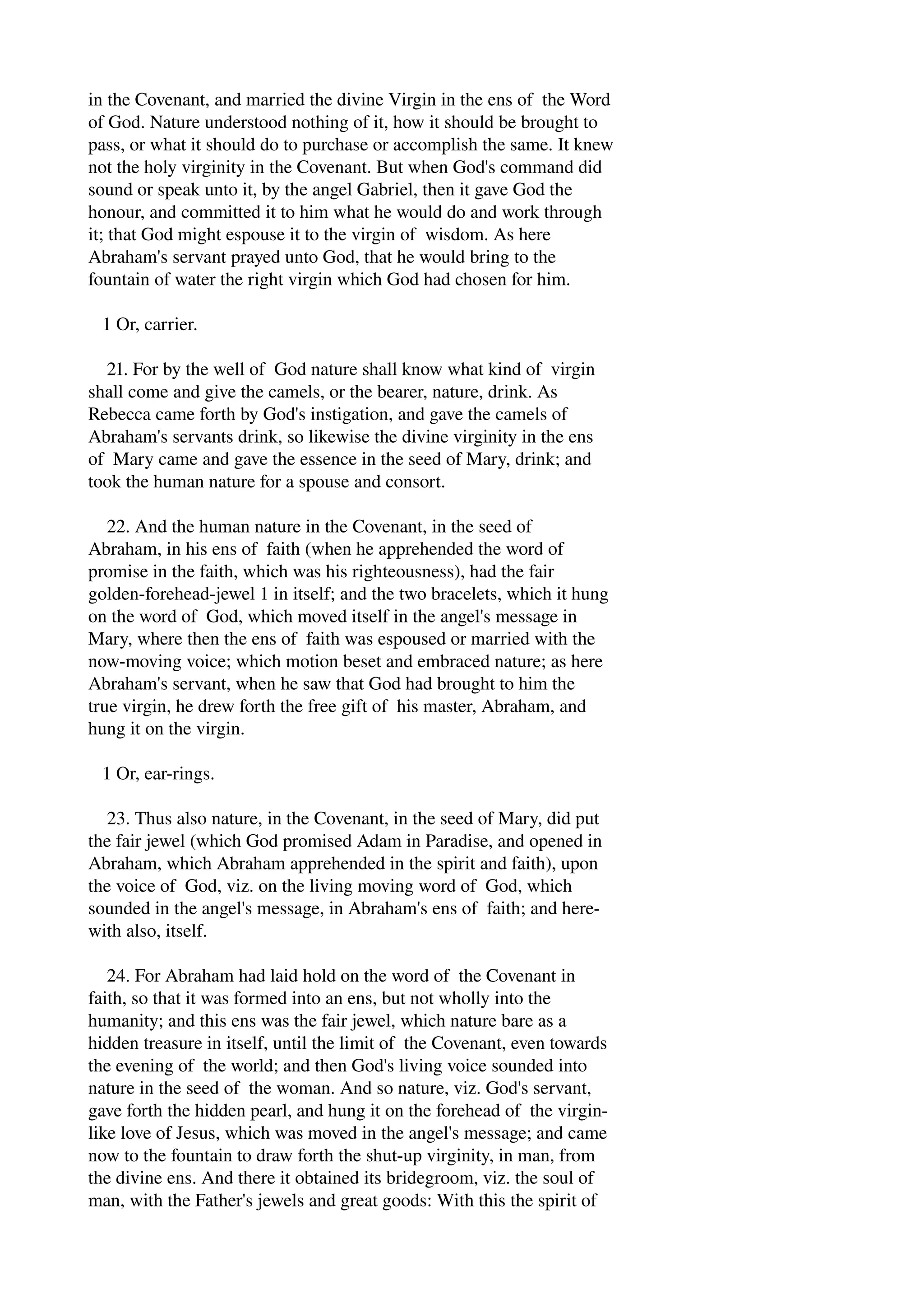 in the Covenant, and married the divine Virgin in the ens of the Word 
of God. Nature understood nothing of it, how it should be brought to 
pass, or what it should do to purchase or accomplish the same. It knew 
not the holy virginity in the Covenant. But when God's command did 
sound or speak unto it, by the angel Gabriel, then it gave God the 
honour, and committed it to him what he would do and work through 
it; that God might espouse it to the virgin of wisdom. As here 
Abraham's servant prayed unto God, that he would bring to the 
fountain of water the right virgin which God had chosen for him. 
1 Or, carrier. 
21. For by the well of God nature shall know what kind of virgin 
shall come and give the camels, or the bearer, nature, drink. As 
Rebecca came forth by God's instigation, and gave the camels of 
Abraham's servants drink, so likewise the divine virginity in the ens 
of Mary came and gave the essence in the seed of Mary, drink; and 
took the human nature for a spouse and consort. 
22. And the human nature in the Covenant, in the seed of 
Abraham, in his ens of faith (when he apprehended the word of 
promise in the faith, which was his righteousness), had the fair 
golden­forehead­jewel 
1 in itself; and the two bracelets, which it hung 
on the word of God, which moved itself in the angel's message in 
Mary, where then the ens of faith was espoused or married with the 
now­moving 
voice; which motion beset and embraced nature; as here 
Abraham's servant, when he saw that God had brought to him the 
true virgin, he drew forth the free gift of his master, Abraham, and 
hung it on the virgin. 
1 Or, ear­rings. 
23. Thus also nature, in the Covenant, in the seed of Mary, did put 
the fair jewel (which God promised Adam in Paradise, and opened in 
Abraham, which Abraham apprehended in the spirit and faith), upon 
the voice of God, viz. on the living moving word of God, which 
sounded in the angel's message, in Abraham's ens of faith; and here­with 
also, itself. 
24. For Abraham had laid hold on the word of the Covenant in 
faith, so that it was formed into an ens, but not wholly into the 
humanity; and this ens was the fair jewel, which nature bare as a 
hidden treasure in itself, until the limit of the Covenant, even towards 
the evening of the world; and then God's living voice sounded into 
nature in the seed of the woman. And so nature, viz. God's servant, 
gave forth the hidden pearl, and hung it on the forehead of the virgin­like 
love of Jesus, which was moved in the angel's message; and came 
now to the fountain to draw forth the shut­up 
virginity, in man, from 
the divine ens. And there it obtained its bridegroom, viz. the soul of 
man, with the Father's jewels and great goods: With this the spirit of 
 