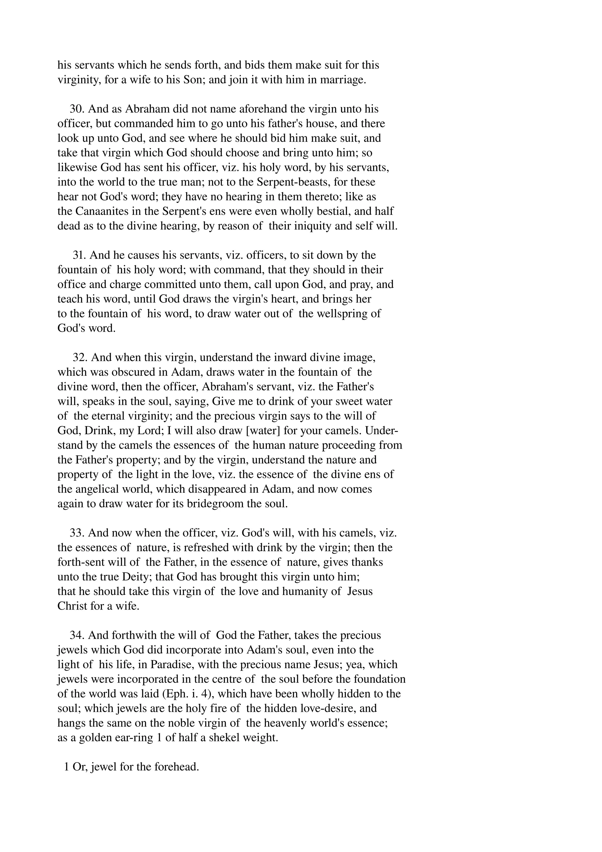 his servants which he sends forth, and bids them make suit for this 
virginity, for a wife to his Son; and join it with him in marriage. 
30. And as Abraham did not name aforehand the virgin unto his 
officer, but commanded him to go unto his father's house, and there 
look up unto God, and see where he should bid him make suit, and 
take that virgin which God should choose and bring unto him; so 
likewise God has sent his officer, viz. his holy word, by his servants, 
into the world to the true man; not to the Serpent­beasts, 
for these 
hear not God's word; they have no hearing in them thereto; like as 
the Canaanites in the Serpent's ens were even wholly bestial, and half 
dead as to the divine hearing, by reason of their iniquity and self will. 
31. And he causes his servants, viz. officers, to sit down by the 
fountain of his holy word; with command, that they should in their 
office and charge committed unto them, call upon God, and pray, and 
teach his word, until God draws the virgin's heart, and brings her 
to the fountain of his word, to draw water out of the wellspring of 
God's word. 
32. And when this virgin, understand the inward divine image, 
which was obscured in Adam, draws water in the fountain of the 
divine word, then the officer, Abraham's servant, viz. the Father's 
will, speaks in the soul, saying, Give me to drink of your sweet water 
of the eternal virginity; and the precious virgin says to the will of 
God, Drink, my Lord; I will also draw [water] for your camels. Under­stand 
by the camels the essences of the human nature proceeding from 
the Father's property; and by the virgin, understand the nature and 
property of the light in the love, viz. the essence of the divine ens of 
the angelical world, which disappeared in Adam, and now comes 
again to draw water for its bridegroom the soul. 
33. And now when the officer, viz. God's will, with his camels, viz. 
the essences of nature, is refreshed with drink by the virgin; then the 
forth­sent 
will of the Father, in the essence of nature, gives thanks 
unto the true Deity; that God has brought this virgin unto him; 
that he should take this virgin of the love and humanity of Jesus 
Christ for a wife. 
34. And forthwith the will of God the Father, takes the precious 
jewels which God did incorporate into Adam's soul, even into the 
light of his life, in Paradise, with the precious name Jesus; yea, which 
jewels were incorporated in the centre of the soul before the foundation 
of the world was laid (Eph. i. 4), which have been wholly hidden to the 
soul; which jewels are the holy fire of the hidden love­desire, 
and 
hangs the same on the noble virgin of the heavenly world's essence; 
as a golden ear­ring 
1 of half a shekel weight. 
1 Or, jewel for the forehead. 
 