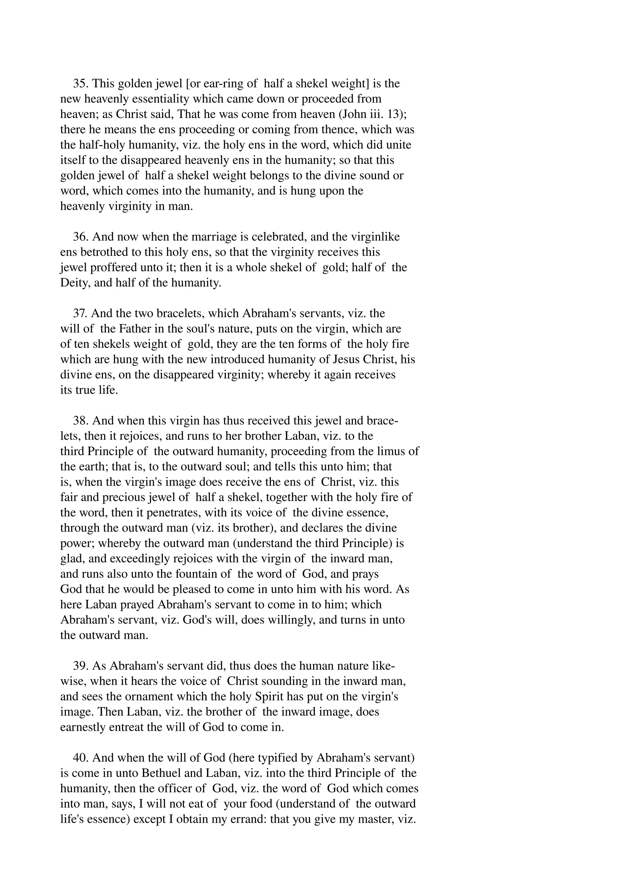 35. This golden jewel [or ear­ring 
of half a shekel weight] is the 
new heavenly essentiality which came down or proceeded from 
heaven; as Christ said, That he was come from heaven (John iii. 13); 
there he means the ens proceeding or coming from thence, which was 
the half­holy 
humanity, viz. the holy ens in the word, which did unite 
itself to the disappeared heavenly ens in the humanity; so that this 
golden jewel of half a shekel weight belongs to the divine sound or 
word, which comes into the humanity, and is hung upon the 
heavenly virginity in man. 
36. And now when the marriage is celebrated, and the virginlike 
ens betrothed to this holy ens, so that the virginity receives this 
jewel proffered unto it; then it is a whole shekel of gold; half of the 
Deity, and half of the humanity. 
37. And the two bracelets, which Abraham's servants, viz. the 
will of the Father in the soul's nature, puts on the virgin, which are 
of ten shekels weight of gold, they are the ten forms of the holy fire 
which are hung with the new introduced humanity of Jesus Christ, his 
divine ens, on the disappeared virginity; whereby it again receives 
its true life. 
38. And when this virgin has thus received this jewel and brace­lets, 
then it rejoices, and runs to her brother Laban, viz. to the 
third Principle of the outward humanity, proceeding from the limus of 
the earth; that is, to the outward soul; and tells this unto him; that 
is, when the virgin's image does receive the ens of Christ, viz. this 
fair and precious jewel of half a shekel, together with the holy fire of 
the word, then it penetrates, with its voice of the divine essence, 
through the outward man (viz. its brother), and declares the divine 
power; whereby the outward man (understand the third Principle) is 
glad, and exceedingly rejoices with the virgin of the inward man, 
and runs also unto the fountain of the word of God, and prays 
God that he would be pleased to come in unto him with his word. As 
here Laban prayed Abraham's servant to come in to him; which 
Abraham's servant, viz. God's will, does willingly, and turns in unto 
the outward man. 
39. As Abraham's servant did, thus does the human nature like­wise, 
when it hears the voice of Christ sounding in the inward man, 
and sees the ornament which the holy Spirit has put on the virgin's 
image. Then Laban, viz. the brother of the inward image, does 
earnestly entreat the will of God to come in. 
40. And when the will of God (here typified by Abraham's servant) 
is come in unto Bethuel and Laban, viz. into the third Principle of the 
humanity, then the officer of God, viz. the word of God which comes 
into man, says, I will not eat of your food (understand of the outward 
life's essence) except I obtain my errand: that you give my master, viz. 
 