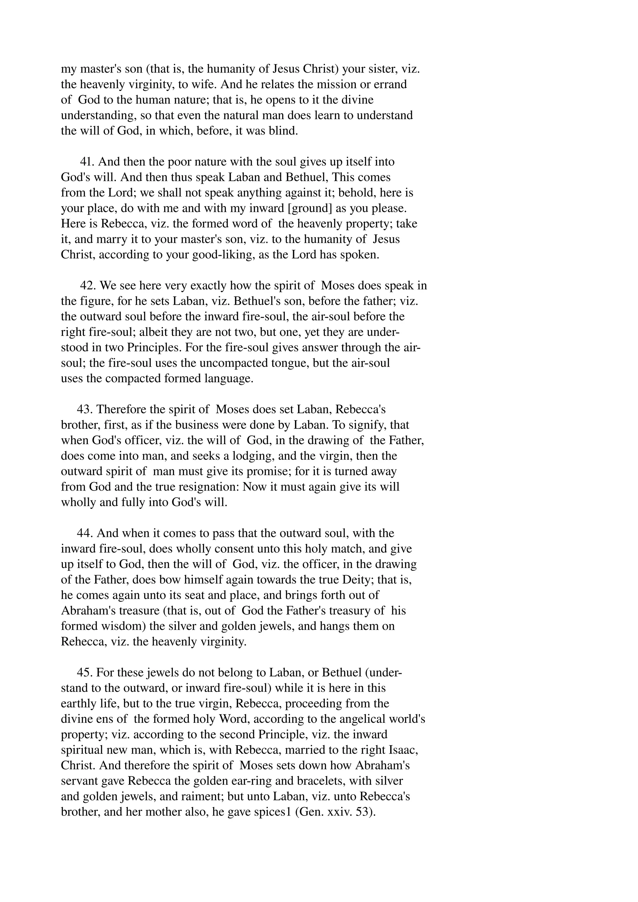 my master's son (that is, the humanity of Jesus Christ) your sister, viz. 
the heavenly virginity, to wife. And he relates the mission or errand 
of God to the human nature; that is, he opens to it the divine 
understanding, so that even the natural man does learn to understand 
the will of God, in which, before, it was blind. 
41. And then the poor nature with the soul gives up itself into 
God's will. And then thus speak Laban and Bethuel, This comes 
from the Lord; we shall not speak anything against it; behold, here is 
your place, do with me and with my inward [ground] as you please. 
Here is Rebecca, viz. the formed word of the heavenly property; take 
it, and marry it to your master's son, viz. to the humanity of Jesus 
Christ, according to your good­liking, 
as the Lord has spoken. 
42. We see here very exactly how the spirit of Moses does speak in 
the figure, for he sets Laban, viz. Bethuel's son, before the father; viz. 
the outward soul before the inward fire­soul, 
the air­soul 
before the 
right fire­soul; 
albeit they are not two, but one, yet they are under­stood 
in two Principles. For the fire­soul 
gives answer through the air­soul; 
the fire­soul 
uses the uncompacted tongue, but the air­soul 
uses the compacted formed language. 
43. Therefore the spirit of Moses does set Laban, Rebecca's 
brother, first, as if the business were done by Laban. To signify, that 
when God's officer, viz. the will of God, in the drawing of the Father, 
does come into man, and seeks a lodging, and the virgin, then the 
outward spirit of man must give its promise; for it is turned away 
from God and the true resignation: Now it must again give its will 
wholly and fully into God's will. 
44. And when it comes to pass that the outward soul, with the 
inward fire­soul, 
does wholly consent unto this holy match, and give 
up itself to God, then the will of God, viz. the officer, in the drawing 
of the Father, does bow himself again towards the true Deity; that is, 
he comes again unto its seat and place, and brings forth out of 
Abraham's treasure (that is, out of God the Father's treasury of his 
formed wisdom) the silver and golden jewels, and hangs them on 
Rehecca, viz. the heavenly virginity. 
45. For these jewels do not belong to Laban, or Bethuel (under­stand 
to the outward, or inward fire­soul) 
while it is here in this 
earthly life, but to the true virgin, Rebecca, proceeding from the 
divine ens of the formed holy Word, according to the angelical world's 
property; viz. according to the second Principle, viz. the inward 
spiritual new man, which is, with Rebecca, married to the right Isaac, 
Christ. And therefore the spirit of Moses sets down how Abraham's 
servant gave Rebecca the golden ear­ring 
and bracelets, with silver 
and golden jewels, and raiment; but unto Laban, viz. unto Rebecca's 
brother, and her mother also, he gave spices1 (Gen. xxiv. 53). 
 
