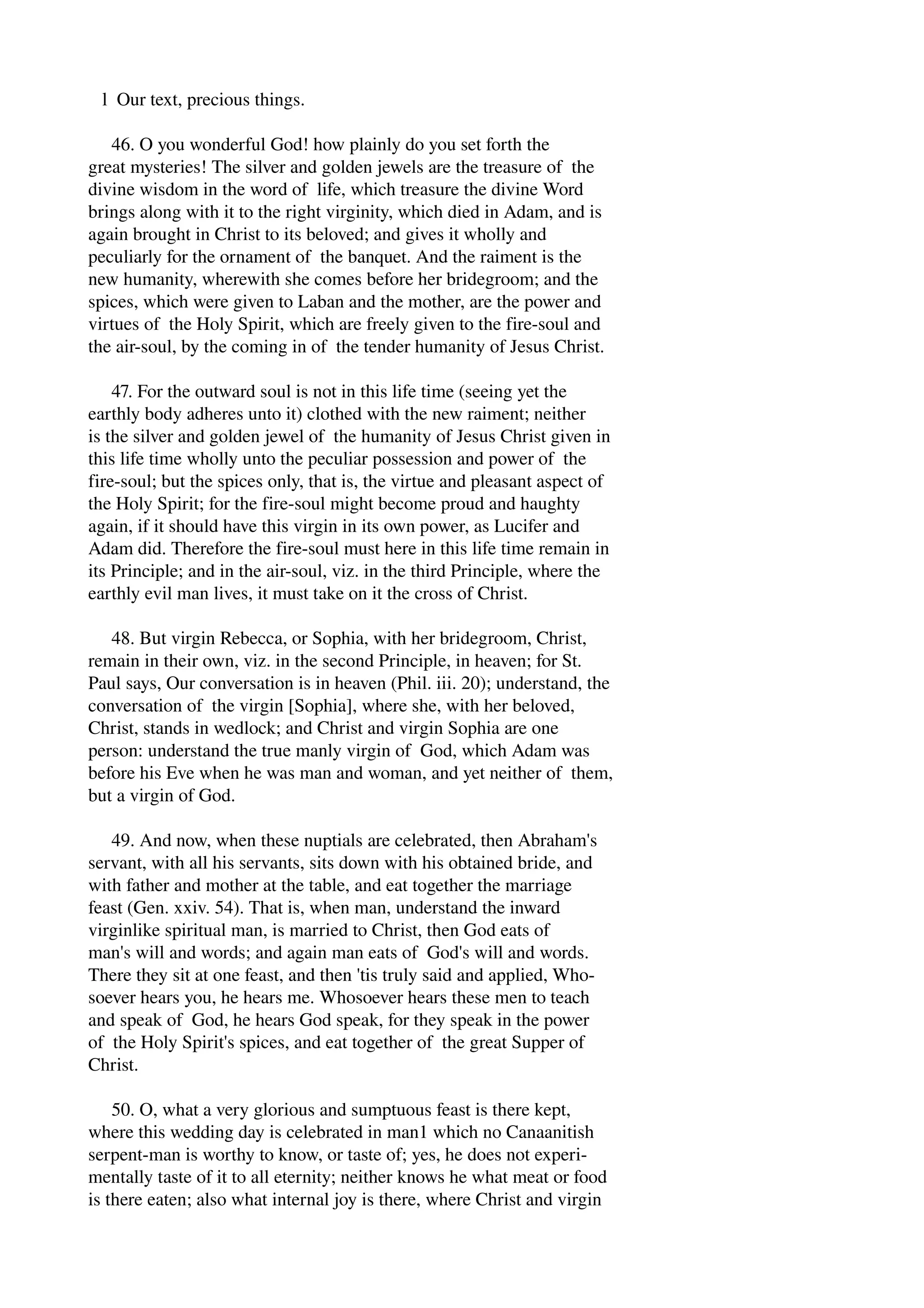 l Our text, precious things. 
46. O you wonderful God! how plainly do you set forth the 
great mysteries! The silver and golden jewels are the treasure of the 
divine wisdom in the word of life, which treasure the divine Word 
brings along with it to the right virginity, which died in Adam, and is 
again brought in Christ to its beloved; and gives it wholly and 
peculiarly for the ornament of the banquet. And the raiment is the 
new humanity, wherewith she comes before her bridegroom; and the 
spices, which were given to Laban and the mother, are the power and 
virtues of the Holy Spirit, which are freely given to the fire­soul 
and 
the air­soul, 
by the coming in of the tender humanity of Jesus Christ. 
47. For the outward soul is not in this life time (seeing yet the 
earthly body adheres unto it) clothed with the new raiment; neither 
is the silver and golden jewel of the humanity of Jesus Christ given in 
this life time wholly unto the peculiar possession and power of the 
fire­soul; 
but the spices only, that is, the virtue and pleasant aspect of 
the Holy Spirit; for the fire­soul 
might become proud and haughty 
again, if it should have this virgin in its own power, as Lucifer and 
Adam did. Therefore the fire­soul 
must here in this life time remain in 
its Principle; and in the air­soul, 
viz. in the third Principle, where the 
earthly evil man lives, it must take on it the cross of Christ. 
48. But virgin Rebecca, or Sophia, with her bridegroom, Christ, 
remain in their own, viz. in the second Principle, in heaven; for St. 
Paul says, Our conversation is in heaven (Phil. iii. 20); understand, the 
conversation of the virgin [Sophia], where she, with her beloved, 
Christ, stands in wedlock; and Christ and virgin Sophia are one 
person: understand the true manly virgin of God, which Adam was 
before his Eve when he was man and woman, and yet neither of them, 
but a virgin of God. 
49. And now, when these nuptials are celebrated, then Abraham's 
servant, with all his servants, sits down with his obtained bride, and 
with father and mother at the table, and eat together the marriage 
feast (Gen. xxiv. 54). That is, when man, understand the inward 
virginlike spiritual man, is married to Christ, then God eats of 
man's will and words; and again man eats of God's will and words. 
There they sit at one feast, and then 'tis truly said and applied, Who­soever 
hears you, he hears me. Whosoever hears these men to teach 
and speak of God, he hears God speak, for they speak in the power 
of the Holy Spirit's spices, and eat together of the great Supper of 
Christ. 
50. O, what a very glorious and sumptuous feast is there kept, 
where this wedding day is celebrated in man1 which no Canaanitish 
serpent­man 
is worthy to know, or taste of; yes, he does not experi­mentally 
taste of it to all eternity; neither knows he what meat or food 
is there eaten; also what internal joy is there, where Christ and virgin 
 