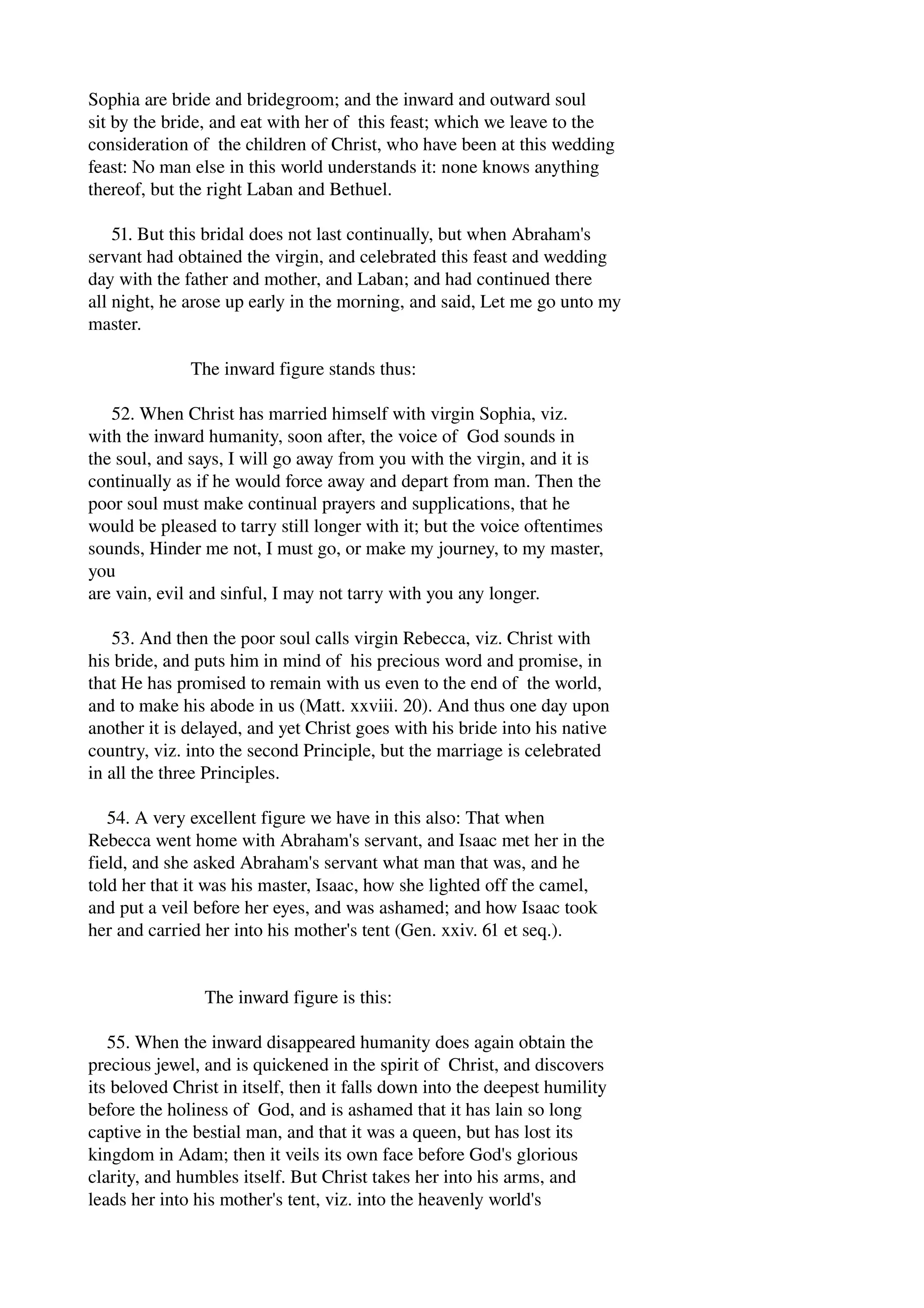 Sophia are bride and bridegroom; and the inward and outward soul 
sit by the bride, and eat with her of this feast; which we leave to the 
consideration of the children of Christ, who have been at this wedding 
feast: No man else in this world understands it: none knows anything 
thereof, but the right Laban and Bethuel. 
51. But this bridal does not last continually, but when Abraham's 
servant had obtained the virgin, and celebrated this feast and wedding 
day with the father and mother, and Laban; and had continued there 
all night, he arose up early in the morning, and said, Let me go unto my 
master. 
The inward figure stands thus: 
52. When Christ has married himself with virgin Sophia, viz. 
with the inward humanity, soon after, the voice of God sounds in 
the soul, and says, I will go away from you with the virgin, and it is 
continually as if he would force away and depart from man. Then the 
poor soul must make continual prayers and supplications, that he 
would be pleased to tarry still longer with it; but the voice oftentimes 
sounds, Hinder me not, I must go, or make my journey, to my master, 
you 
are vain, evil and sinful, I may not tarry with you any longer. 
53. And then the poor soul calls virgin Rebecca, viz. Christ with 
his bride, and puts him in mind of his precious word and promise, in 
that He has promised to remain with us even to the end of the world, 
and to make his abode in us (Matt. xxviii. 20). And thus one day upon 
another it is delayed, and yet Christ goes with his bride into his native 
country, viz. into the second Principle, but the marriage is celebrated 
in all the three Principles. 
54. A very excellent figure we have in this also: That when 
Rebecca went home with Abraham's servant, and Isaac met her in the 
field, and she asked Abraham's servant what man that was, and he 
told her that it was his master, Isaac, how she lighted off the camel, 
and put a veil before her eyes, and was ashamed; and how Isaac took 
her and carried her into his mother's tent (Gen. xxiv. 61 et seq.). 
The inward figure is this: 
55. When the inward disappeared humanity does again obtain the 
precious jewel, and is quickened in the spirit of Christ, and discovers 
its beloved Christ in itself, then it falls down into the deepest humility 
before the holiness of God, and is ashamed that it has lain so long 
captive in the bestial man, and that it was a queen, but has lost its 
kingdom in Adam; then it veils its own face before God's glorious 
clarity, and humbles itself. But Christ takes her into his arms, and 
leads her into his mother's tent, viz. into the heavenly world's 
 