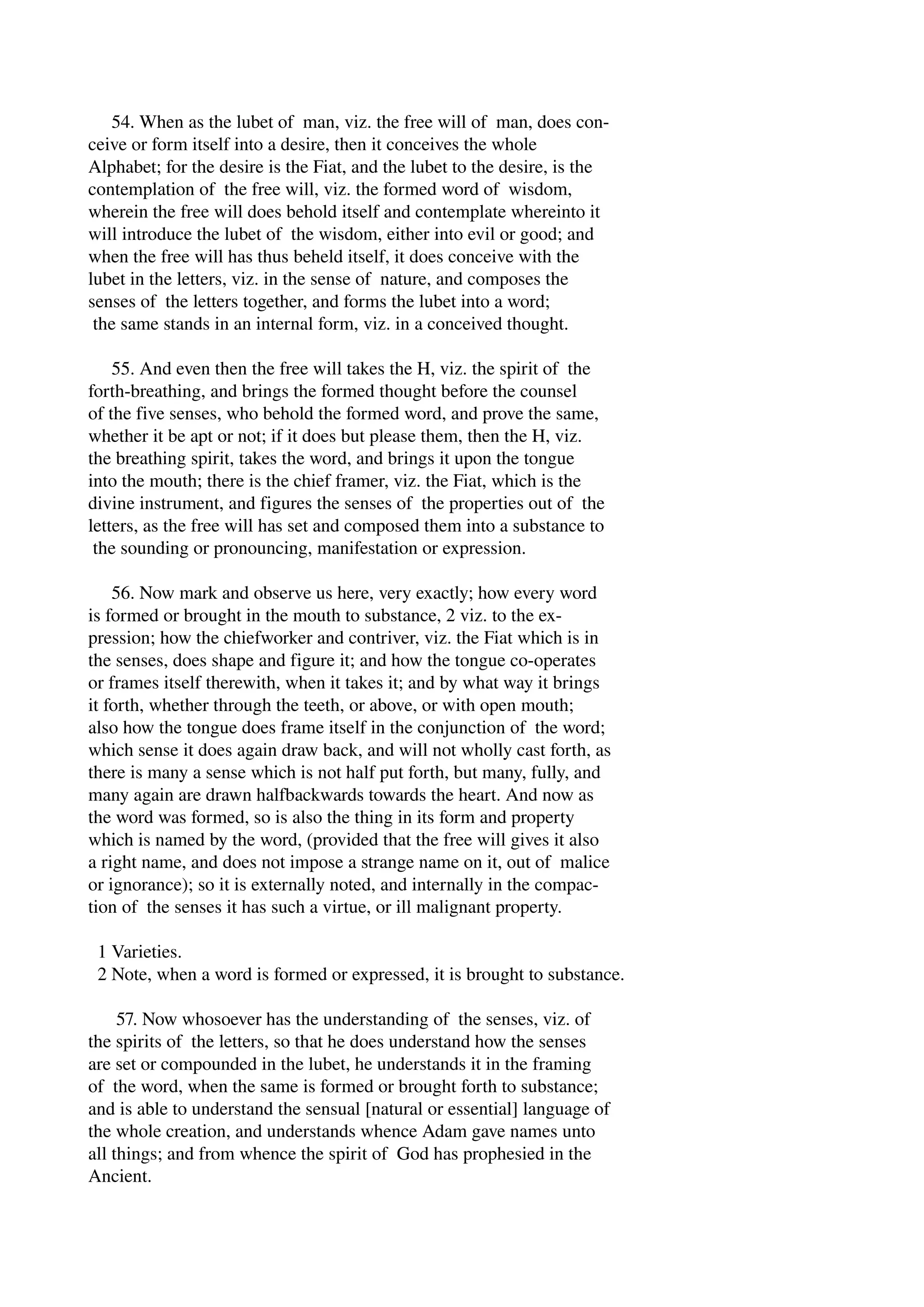 54. When as the lubet of man, viz. the free will of man, does con­ceive 
or form itself into a desire, then it conceives the whole 
Alphabet; for the desire is the Fiat, and the lubet to the desire, is the 
contemplation of the free will, viz. the formed word of wisdom, 
wherein the free will does behold itself and contemplate whereinto it 
will introduce the lubet of the wisdom, either into evil or good; and 
when the free will has thus beheld itself, it does conceive with the 
lubet in the letters, viz. in the sense of nature, and composes the 
senses of the letters together, and forms the lubet into a word; 
the same stands in an internal form, viz. in a conceived thought. 
55. And even then the free will takes the H, viz. the spirit of the 
forth­breathing, 
and brings the formed thought before the counsel 
of the five senses, who behold the formed word, and prove the same, 
whether it be apt or not; if it does but please them, then the H, viz. 
the breathing spirit, takes the word, and brings it upon the tongue 
into the mouth; there is the chief framer, viz. the Fiat, which is the 
divine instrument, and figures the senses of the properties out of the 
letters, as the free will has set and composed them into a substance to 
the sounding or pronouncing, manifestation or expression. 
56. Now mark and observe us here, very exactly; how every word 
is formed or brought in the mouth to substance, 2 viz. to the ex­pression; 
how the chiefworker and contriver, viz. the Fiat which is in 
the senses, does shape and figure it; and how the tongue co­operates 
or frames itself therewith, when it takes it; and by what way it brings 
it forth, whether through the teeth, or above, or with open mouth; 
also how the tongue does frame itself in the conjunction of the word; 
which sense it does again draw back, and will not wholly cast forth, as 
there is many a sense which is not half put forth, but many, fully, and 
many again are drawn halfbackwards towards the heart. And now as 
the word was formed, so is also the thing in its form and property 
which is named by the word, (provided that the free will gives it also 
a right name, and does not impose a strange name on it, out of malice 
or ignorance); so it is externally noted, and internally in the compac­tion 
of the senses it has such a virtue, or ill malignant property. 
1 Varieties. 
2 Note, when a word is formed or expressed, it is brought to substance. 
57. Now whosoever has the understanding of the senses, viz. of 
the spirits of the letters, so that he does understand how the senses 
are set or compounded in the lubet, he understands it in the framing 
of the word, when the same is formed or brought forth to substance; 
and is able to understand the sensual [natural or essential] language of 
the whole creation, and understands whence Adam gave names unto 
all things; and from whence the spirit of God has prophesied in the 
Ancient. 
 