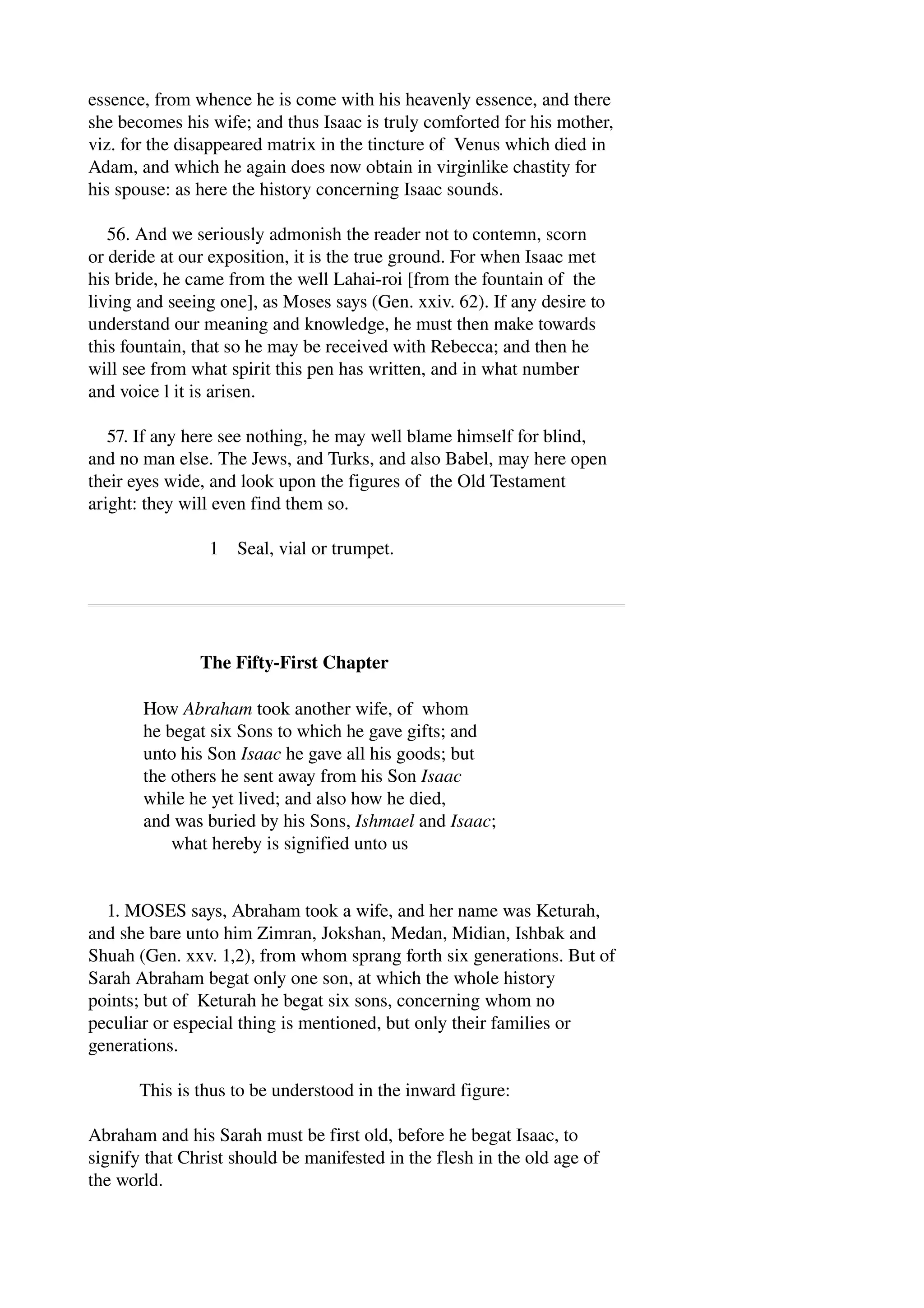 essence, from whence he is come with his heavenly essence, and there 
she becomes his wife; and thus Isaac is truly comforted for his mother, 
viz. for the disappeared matrix in the tincture of Venus which died in 
Adam, and which he again does now obtain in virginlike chastity for 
his spouse: as here the history concerning Isaac sounds. 
56. And we seriously admonish the reader not to contemn, scorn 
or deride at our exposition, it is the true ground. For when Isaac met 
his bride, he came from the well Lahai­roi 
[from the fountain of the 
living and seeing one], as Moses says (Gen. xxiv. 62). If any desire to 
understand our meaning and knowledge, he must then make towards 
this fountain, that so he may be received with Rebecca; and then he 
will see from what spirit this pen has written, and in what number 
and voice l it is arisen. 
57. If any here see nothing, he may well blame himself for blind, 
and no man else. The Jews, and Turks, and also Babel, may here open 
their eyes wide, and look upon the figures of the Old Testament 
aright: they will even find them so. 
1 Seal, vial or trumpet. 
The Fifty­First 
Chapter 
How Abraham took another wife, of whom 
he begat six Sons to which he gave gifts; and 
unto his Son Isaac he gave all his goods; but 
the others he sent away from his Son Isaac 
while he yet lived; and also how he died, 
and was buried by his Sons, Ishmael and Isaac; 
what hereby is signified unto us 
1. MOSES says, Abraham took a wife, and her name was Keturah, 
and she bare unto him Zimran, Jokshan, Medan, Midian, Ishbak and 
Shuah (Gen. xxv. 1,2), from whom sprang forth six generations. But of 
Sarah Abraham begat only one son, at which the whole history 
points; but of Keturah he begat six sons, concerning whom no 
peculiar or especial thing is mentioned, but only their families or 
generations. 
This is thus to be understood in the inward figure: 
Abraham and his Sarah must be first old, before he begat Isaac, to 
signify that Christ should be manifested in the flesh in the old age of 
the world. 
 