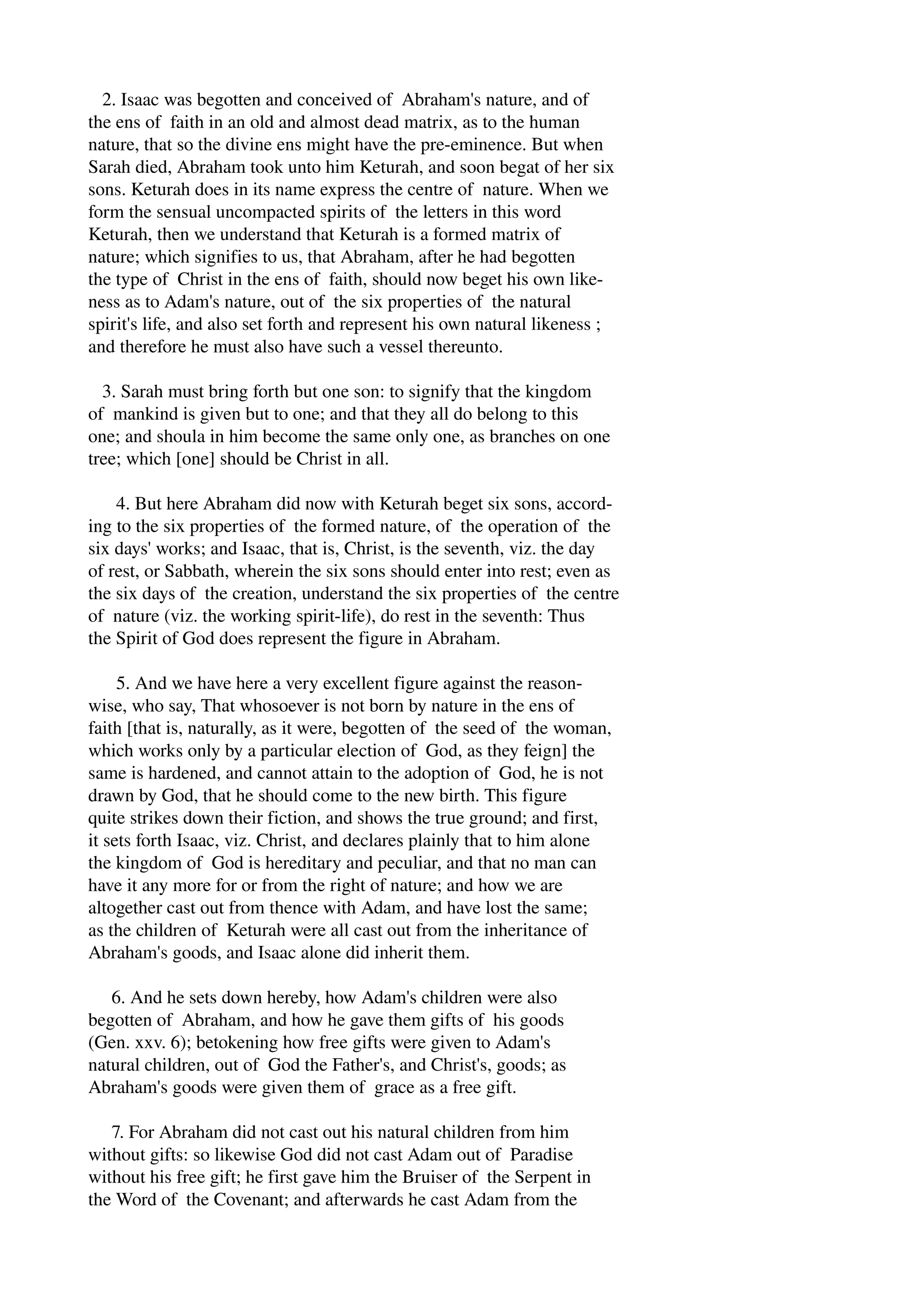 2. Isaac was begotten and conceived of Abraham's nature, and of 
the ens of faith in an old and almost dead matrix, as to the human 
nature, that so the divine ens might have the pre­eminence. 
But when 
Sarah died, Abraham took unto him Keturah, and soon begat of her six 
sons. Keturah does in its name express the centre of nature. When we 
form the sensual uncompacted spirits of the letters in this word 
Keturah, then we understand that Keturah is a formed matrix of 
nature; which signifies to us, that Abraham, after he had begotten 
the type of Christ in the ens of faith, should now beget his own like­ness 
as to Adam's nature, out of the six properties of the natural 
spirit's life, and also set forth and represent his own natural likeness ; 
and therefore he must also have such a vessel thereunto. 
3. Sarah must bring forth but one son: to signify that the kingdom 
of mankind is given but to one; and that they all do belong to this 
one; and shoula in him become the same only one, as branches on one 
tree; which [one] should be Christ in all. 
4. But here Abraham did now with Keturah beget six sons, accord­ing 
to the six properties of the formed nature, of the operation of the 
six days' works; and Isaac, that is, Christ, is the seventh, viz. the day 
of rest, or Sabbath, wherein the six sons should enter into rest; even as 
the six days of the creation, understand the six properties of the centre 
of nature (viz. the working spirit­life), 
do rest in the seventh: Thus 
the Spirit of God does represent the figure in Abraham. 
5. And we have here a very excellent figure against the reason­wise, 
who say, That whosoever is not born by nature in the ens of 
faith [that is, naturally, as it were, begotten of the seed of the woman, 
which works only by a particular election of God, as they feign] the 
same is hardened, and cannot attain to the adoption of God, he is not 
drawn by God, that he should come to the new birth. This figure 
quite strikes down their fiction, and shows the true ground; and first, 
it sets forth Isaac, viz. Christ, and declares plainly that to him alone 
the kingdom of God is hereditary and peculiar, and that no man can 
have it any more for or from the right of nature; and how we are 
altogether cast out from thence with Adam, and have lost the same; 
as the children of Keturah were all cast out from the inheritance of 
Abraham's goods, and Isaac alone did inherit them. 
6. And he sets down hereby, how Adam's children were also 
begotten of Abraham, and how he gave them gifts of his goods 
(Gen. xxv. 6); betokening how free gifts were given to Adam's 
natural children, out of God the Father's, and Christ's, goods; as 
Abraham's goods were given them of grace as a free gift. 
7. For Abraham did not cast out his natural children from him 
without gifts: so likewise God did not cast Adam out of Paradise 
without his free gift; he first gave him the Bruiser of the Serpent in 
the Word of the Covenant; and afterwards he cast Adam from the 
 