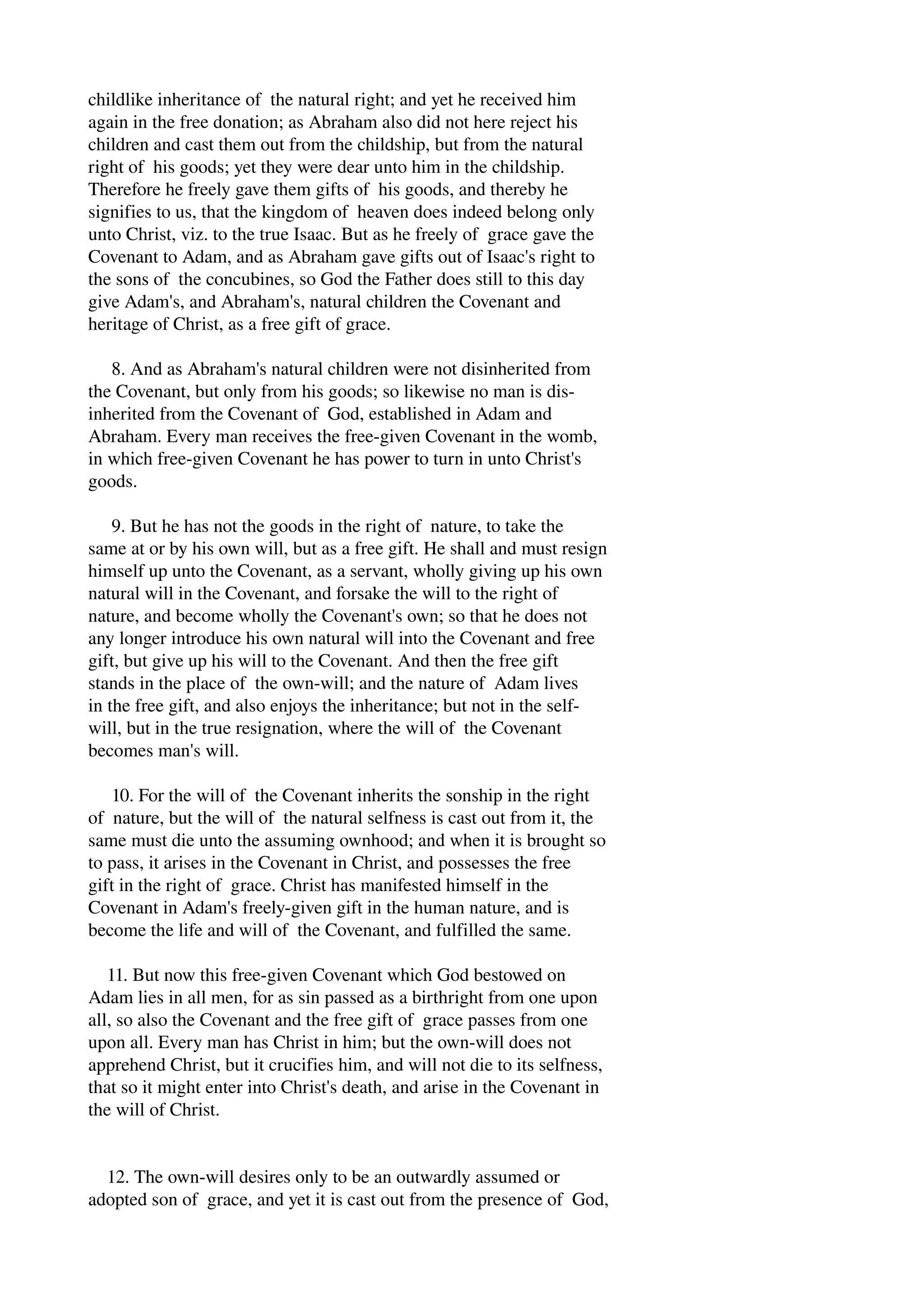 childlike inheritance of the natural right; and yet he received him 
again in the free donation; as Abraham also did not here reject his 
children and cast them out from the childship, but from the natural 
right of his goods; yet they were dear unto him in the childship. 
Therefore he freely gave them gifts of his goods, and thereby he 
signifies to us, that the kingdom of heaven does indeed belong only 
unto Christ, viz. to the true Isaac. But as he freely of grace gave the 
Covenant to Adam, and as Abraham gave gifts out of Isaac's right to 
the sons of the concubines, so God the Father does still to this day 
give Adam's, and Abraham's, natural children the Covenant and 
heritage of Christ, as a free gift of grace. 
8. And as Abraham's natural children were not disinherited from 
the Covenant, but only from his goods; so likewise no man is dis­inherited 
from the Covenant of God, established in Adam and 
Abraham. Every man receives the free­given 
Covenant in the womb, 
in which free­given 
Covenant he has power to turn in unto Christ's 
goods. 
9. But he has not the goods in the right of nature, to take the 
same at or by his own will, but as a free gift. He shall and must resign 
himself up unto the Covenant, as a servant, wholly giving up his own 
natural will in the Covenant, and forsake the will to the right of 
nature, and become wholly the Covenant's own; so that he does not 
any longer introduce his own natural will into the Covenant and free 
gift, but give up his will to the Covenant. And then the free gift 
stands in the place of the own­will; 
and the nature of Adam lives 
in the free gift, and also enjoys the inheritance; but not in the self­will, 
but in the true resignation, where the will of the Covenant 
becomes man's will. 
10. For the will of the Covenant inherits the sonship in the right 
of nature, but the will of the natural selfness is cast out from it, the 
same must die unto the assuming ownhood; and when it is brought so 
to pass, it arises in the Covenant in Christ, and possesses the free 
gift in the right of grace. Christ has manifested himself in the 
Covenant in Adam's freely­given 
gift in the human nature, and is 
become the life and will of the Covenant, and fulfilled the same. 
11. But now this free­given 
Covenant which God bestowed on 
Adam lies in all men, for as sin passed as a birthright from one upon 
all, so also the Covenant and the free gift of grace passes from one 
upon all. Every man has Christ in him; but the own­will 
does not 
apprehend Christ, but it crucifies him, and will not die to its selfness, 
that so it might enter into Christ's death, and arise in the Covenant in 
the will of Christ. 
12. The own­will 
desires only to be an outwardly assumed or 
adopted son of grace, and yet it is cast out from the presence of God, 
 