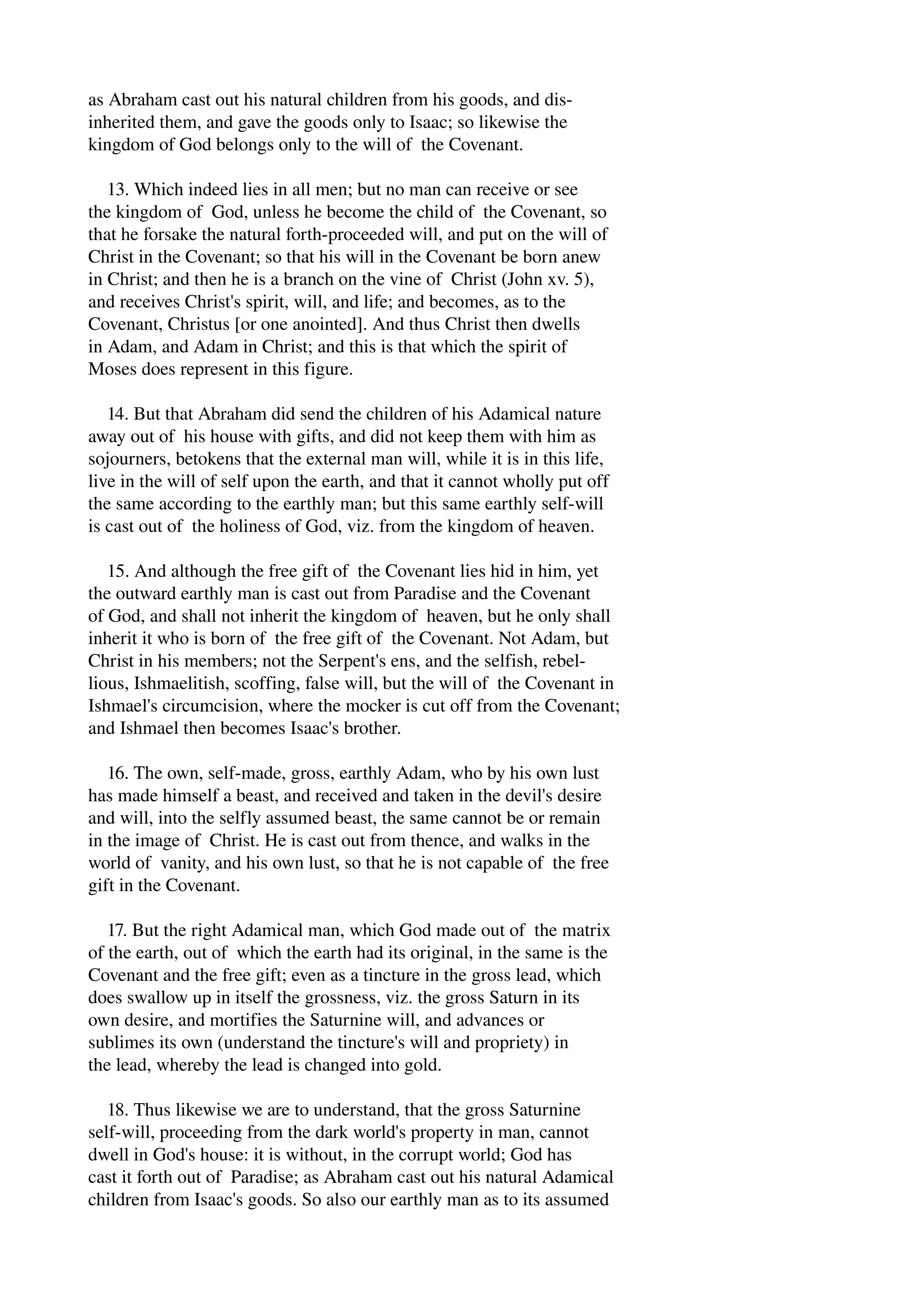 as Abraham cast out his natural children from his goods, and dis­inherited 
them, and gave the goods only to Isaac; so likewise the 
kingdom of God belongs only to the will of the Covenant. 
13. Which indeed lies in all men; but no man can receive or see 
the kingdom of God, unless he become the child of the Covenant, so 
that he forsake the natural forth­proceeded 
will, and put on the will of 
Christ in the Covenant; so that his will in the Covenant be born anew 
in Christ; and then he is a branch on the vine of Christ (John xv. 5), 
and receives Christ's spirit, will, and life; and becomes, as to the 
Covenant, Christus [or one anointed]. And thus Christ then dwells 
in Adam, and Adam in Christ; and this is that which the spirit of 
Moses does represent in this figure. 
14. But that Abraham did send the children of his Adamical nature 
away out of his house with gifts, and did not keep them with him as 
sojourners, betokens that the external man will, while it is in this life, 
live in the will of self upon the earth, and that it cannot wholly put off 
the same according to the earthly man; but this same earthly self­will 
is cast out of the holiness of God, viz. from the kingdom of heaven. 
15. And although the free gift of the Covenant lies hid in him, yet 
the outward earthly man is cast out from Paradise and the Covenant 
of God, and shall not inherit the kingdom of heaven, but he only shall 
inherit it who is born of the free gift of the Covenant. Not Adam, but 
Christ in his members; not the Serpent's ens, and the selfish, rebel­lious, 
Ishmaelitish, scoffing, false will, but the will of the Covenant in 
Ishmael's circumcision, where the mocker is cut off from the Covenant; 
and Ishmael then becomes Isaac's brother. 
16. The own, self­made, 
gross, earthly Adam, who by his own lust 
has made himself a beast, and received and taken in the devil's desire 
and will, into the selfly assumed beast, the same cannot be or remain 
in the image of Christ. He is cast out from thence, and walks in the 
world of vanity, and his own lust, so that he is not capable of the free 
gift in the Covenant. 
17. But the right Adamical man, which God made out of the matrix 
of the earth, out of which the earth had its original, in the same is the 
Covenant and the free gift; even as a tincture in the gross lead, which 
does swallow up in itself the grossness, viz. the gross Saturn in its 
own desire, and mortifies the Saturnine will, and advances or 
sublimes its own (understand the tincture's will and propriety) in 
the lead, whereby the lead is changed into gold. 
18. Thus likewise we are to understand, that the gross Saturnine 
self­will, 
proceeding from the dark world's property in man, cannot 
dwell in God's house: it is without, in the corrupt world; God has 
cast it forth out of Paradise; as Abraham cast out his natural Adamical 
children from Isaac's goods. So also our earthly man as to its assumed 
 