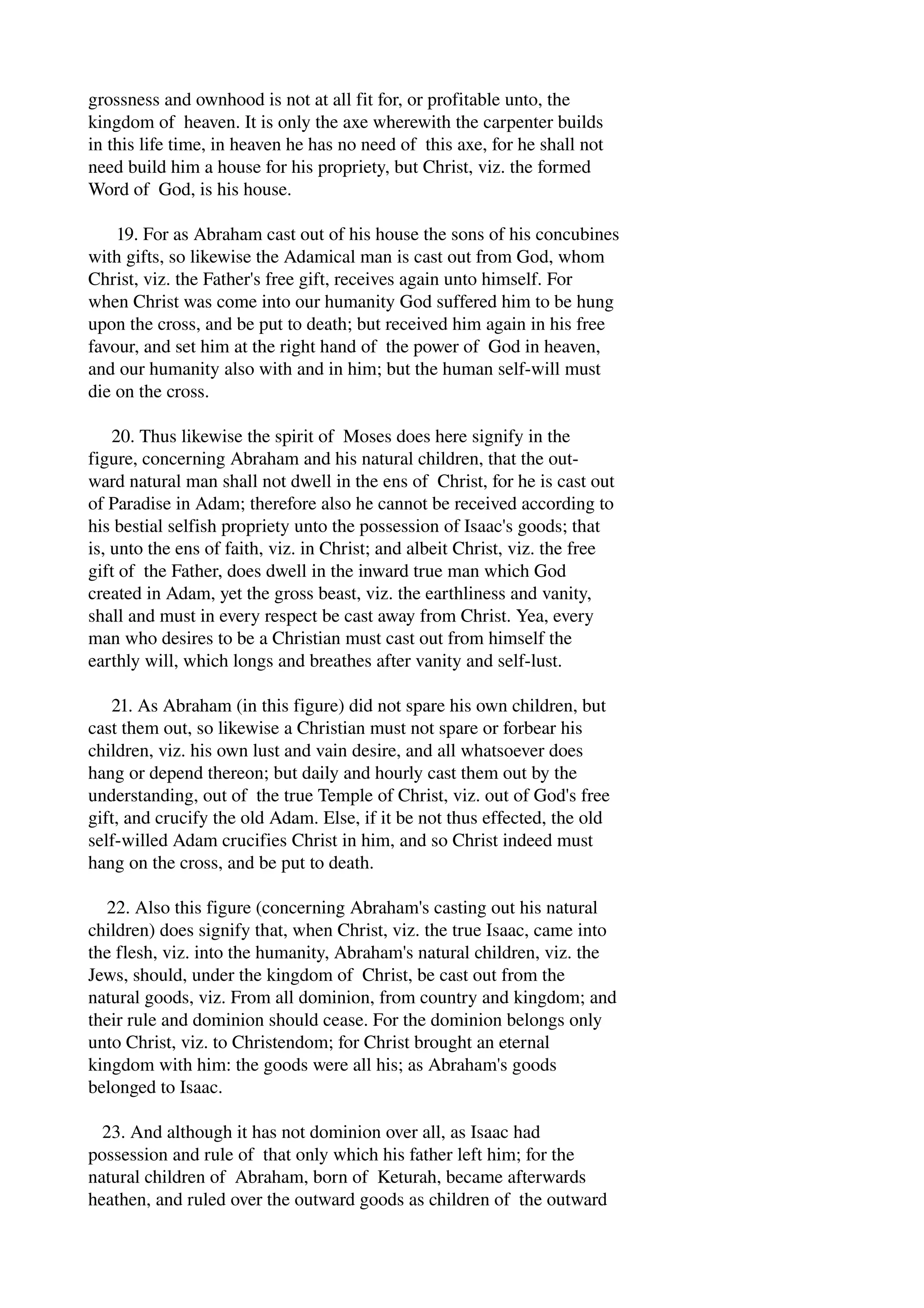 grossness and ownhood is not at all fit for, or profitable unto, the 
kingdom of heaven. It is only the axe wherewith the carpenter builds 
in this life time, in heaven he has no need of this axe, for he shall not 
need build him a house for his propriety, but Christ, viz. the formed 
Word of God, is his house. 
19. For as Abraham cast out of his house the sons of his concubines 
with gifts, so likewise the Adamical man is cast out from God, whom 
Christ, viz. the Father's free gift, receives again unto himself. For 
when Christ was come into our humanity God suffered him to be hung 
upon the cross, and be put to death; but received him again in his free 
favour, and set him at the right hand of the power of God in heaven, 
and our humanity also with and in him; but the human self­will 
must 
die on the cross. 
20. Thus likewise the spirit of Moses does here signify in the 
figure, concerning Abraham and his natural children, that the out­ward 
natural man shall not dwell in the ens of Christ, for he is cast out 
of Paradise in Adam; therefore also he cannot be received according to 
his bestial selfish propriety unto the possession of Isaac's goods; that 
is, unto the ens of faith, viz. in Christ; and albeit Christ, viz. the free 
gift of the Father, does dwell in the inward true man which God 
created in Adam, yet the gross beast, viz. the earthliness and vanity, 
shall and must in every respect be cast away from Christ. Yea, every 
man who desires to be a Christian must cast out from himself the 
earthly will, which longs and breathes after vanity and self­lust. 
21. As Abraham (in this figure) did not spare his own children, but 
cast them out, so likewise a Christian must not spare or forbear his 
children, viz. his own lust and vain desire, and all whatsoever does 
hang or depend thereon; but daily and hourly cast them out by the 
understanding, out of the true Temple of Christ, viz. out of God's free 
gift, and crucify the old Adam. Else, if it be not thus effected, the old 
self­willed 
Adam crucifies Christ in him, and so Christ indeed must 
hang on the cross, and be put to death. 
22. Also this figure (concerning Abraham's casting out his natural 
children) does signify that, when Christ, viz. the true Isaac, came into 
the flesh, viz. into the humanity, Abraham's natural children, viz. the 
Jews, should, under the kingdom of Christ, be cast out from the 
natural goods, viz. From all dominion, from country and kingdom; and 
their rule and dominion should cease. For the dominion belongs only 
unto Christ, viz. to Christendom; for Christ brought an eternal 
kingdom with him: the goods were all his; as Abraham's goods 
belonged to Isaac. 
23. And although it has not dominion over all, as Isaac had 
possession and rule of that only which his father left him; for the 
natural children of Abraham, born of Keturah, became afterwards 
heathen, and ruled over the outward goods as children of the outward 
 