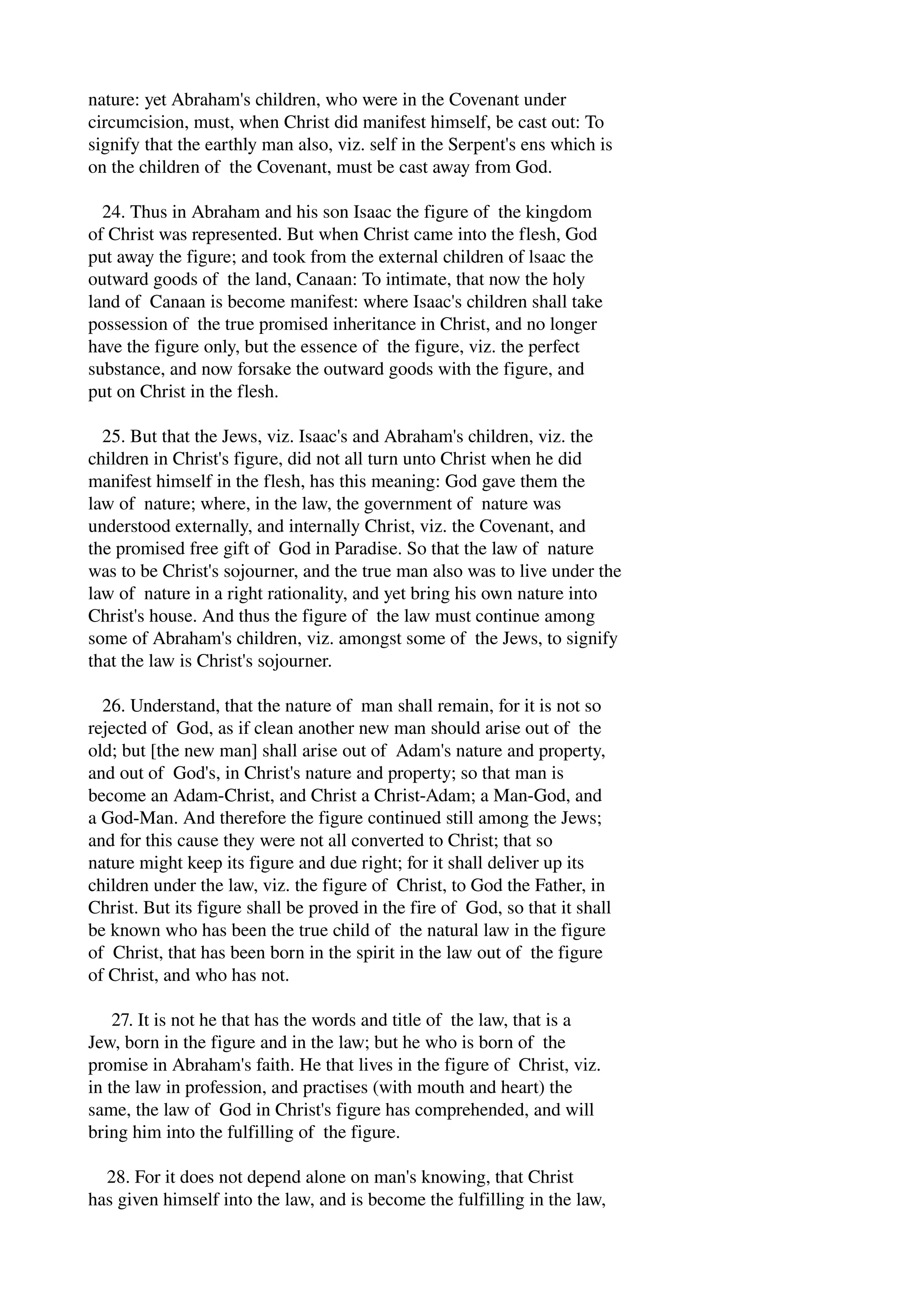 nature: yet Abraham's children, who were in the Covenant under 
circumcision, must, when Christ did manifest himself, be cast out: To 
signify that the earthly man also, viz. self in the Serpent's ens which is 
on the children of the Covenant, must be cast away from God. 
24. Thus in Abraham and his son Isaac the figure of the kingdom 
of Christ was represented. But when Christ came into the flesh, God 
put away the figure; and took from the external children of lsaac the 
outward goods of the land, Canaan: To intimate, that now the holy 
land of Canaan is become manifest: where Isaac's children shall take 
possession of the true promised inheritance in Christ, and no longer 
have the figure only, but the essence of the figure, viz. the perfect 
substance, and now forsake the outward goods with the figure, and 
put on Christ in the flesh. 
25. But that the Jews, viz. Isaac's and Abraham's children, viz. the 
children in Christ's figure, did not all turn unto Christ when he did 
manifest himself in the flesh, has this meaning: God gave them the 
law of nature; where, in the law, the government of nature was 
understood externally, and internally Christ, viz. the Covenant, and 
the promised free gift of God in Paradise. So that the law of nature 
was to be Christ's sojourner, and the true man also was to live under the 
law of nature in a right rationality, and yet bring his own nature into 
Christ's house. And thus the figure of the law must continue among 
some of Abraham's children, viz. amongst some of the Jews, to signify 
that the law is Christ's sojourner. 
26. Understand, that the nature of man shall remain, for it is not so 
rejected of God, as if clean another new man should arise out of the 
old; but [the new man] shall arise out of Adam's nature and property, 
and out of God's, in Christ's nature and property; so that man is 
become an Adam­Christ, 
and Christ a Christ­Adam; 
a Man­God, 
and 
a God­Man. 
And therefore the figure continued still among the Jews; 
and for this cause they were not all converted to Christ; that so 
nature might keep its figure and due right; for it shall deliver up its 
children under the law, viz. the figure of Christ, to God the Father, in 
Christ. But its figure shall be proved in the fire of God, so that it shall 
be known who has been the true child of the natural law in the figure 
of Christ, that has been born in the spirit in the law out of the figure 
of Christ, and who has not. 
27. It is not he that has the words and title of the law, that is a 
Jew, born in the figure and in the law; but he who is born of the 
promise in Abraham's faith. He that lives in the figure of Christ, viz. 
in the law in profession, and practises (with mouth and heart) the 
same, the law of God in Christ's figure has comprehended, and will 
bring him into the fulfilling of the figure. 
28. For it does not depend alone on man's knowing, that Christ 
has given himself into the law, and is become the fulfilling in the law, 
 