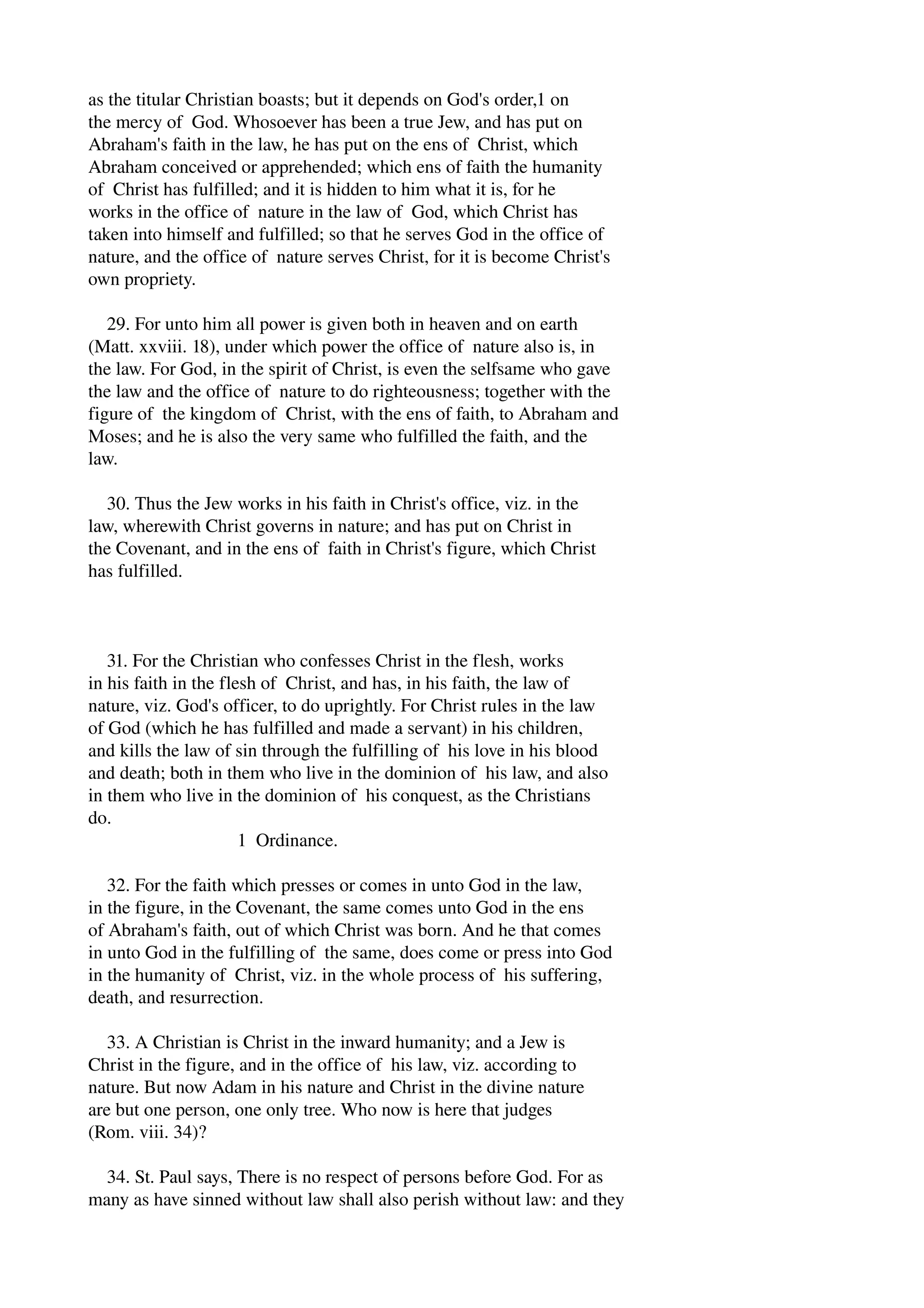 as the titular Christian boasts; but it depends on God's order,1 on 
the mercy of God. Whosoever has been a true Jew, and has put on 
Abraham's faith in the law, he has put on the ens of Christ, which 
Abraham conceived or apprehended; which ens of faith the humanity 
of Christ has fulfilled; and it is hidden to him what it is, for he 
works in the office of nature in the law of God, which Christ has 
taken into himself and fulfilled; so that he serves God in the office of 
nature, and the office of nature serves Christ, for it is become Christ's 
own propriety. 
29. For unto him all power is given both in heaven and on earth 
(Matt. xxviii. 18), under which power the office of nature also is, in 
the law. For God, in the spirit of Christ, is even the selfsame who gave 
the law and the office of nature to do righteousness; together with the 
figure of the kingdom of Christ, with the ens of faith, to Abraham and 
Moses; and he is also the very same who fulfilled the faith, and the 
law. 
30. Thus the Jew works in his faith in Christ's office, viz. in the 
law, wherewith Christ governs in nature; and has put on Christ in 
the Covenant, and in the ens of faith in Christ's figure, which Christ 
has fulfilled. 
31. For the Christian who confesses Christ in the flesh, works 
in his faith in the flesh of Christ, and has, in his faith, the law of 
nature, viz. God's officer, to do uprightly. For Christ rules in the law 
of God (which he has fulfilled and made a servant) in his children, 
and kills the law of sin through the fulfilling of his love in his blood 
and death; both in them who live in the dominion of his law, and also 
in them who live in the dominion of his conquest, as the Christians 
do. 
1 Ordinance. 
32. For the faith which presses or comes in unto God in the law, 
in the figure, in the Covenant, the same comes unto God in the ens 
of Abraham's faith, out of which Christ was born. And he that comes 
in unto God in the fulfilling of the same, does come or press into God 
in the humanity of Christ, viz. in the whole process of his suffering, 
death, and resurrection. 
33. A Christian is Christ in the inward humanity; and a Jew is 
Christ in the figure, and in the office of his law, viz. according to 
nature. But now Adam in his nature and Christ in the divine nature 
are but one person, one only tree. Who now is here that judges 
(Rom. viii. 34)? 
34. St. Paul says, There is no respect of persons before God. For as 
many as have sinned without law shall also perish without law: and they 
 