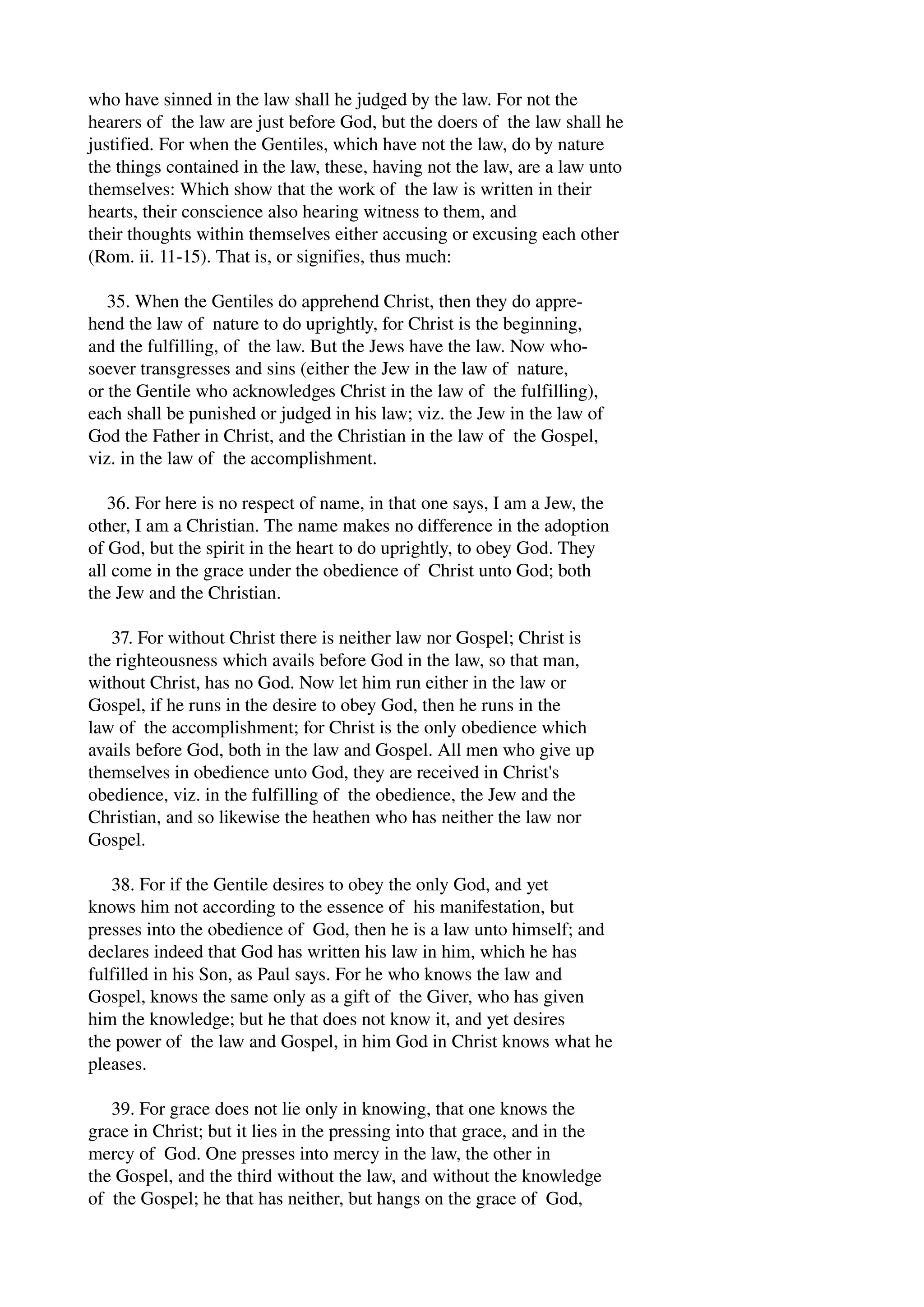 who have sinned in the law shall he judged by the law. For not the 
hearers of the law are just before God, but the doers of the law shall he 
justified. For when the Gentiles, which have not the law, do by nature 
the things contained in the law, these, having not the law, are a law unto 
themselves: Which show that the work of the law is written in their 
hearts, their conscience also hearing witness to them, and 
their thoughts within themselves either accusing or excusing each other 
(Rom. ii. 11­15). 
That is, or signifies, thus much: 
35. When the Gentiles do apprehend Christ, then they do appre­hend 
the law of nature to do uprightly, for Christ is the beginning, 
and the fulfilling, of the law. But the Jews have the law. Now who­soever 
transgresses and sins (either the Jew in the law of nature, 
or the Gentile who acknowledges Christ in the law of the fulfilling), 
each shall be punished or judged in his law; viz. the Jew in the law of 
God the Father in Christ, and the Christian in the law of the Gospel, 
viz. in the law of the accomplishment. 
36. For here is no respect of name, in that one says, I am a Jew, the 
other, I am a Christian. The name makes no difference in the adoption 
of God, but the spirit in the heart to do uprightly, to obey God. They 
all come in the grace under the obedience of Christ unto God; both 
the Jew and the Christian. 
37. For without Christ there is neither law nor Gospel; Christ is 
the righteousness which avails before God in the law, so that man, 
without Christ, has no God. Now let him run either in the law or 
Gospel, if he runs in the desire to obey God, then he runs in the 
law of the accomplishment; for Christ is the only obedience which 
avails before God, both in the law and Gospel. All men who give up 
themselves in obedience unto God, they are received in Christ's 
obedience, viz. in the fulfilling of the obedience, the Jew and the 
Christian, and so likewise the heathen who has neither the law nor 
Gospel. 
38. For if the Gentile desires to obey the only God, and yet 
knows him not according to the essence of his manifestation, but 
presses into the obedience of God, then he is a law unto himself; and 
declares indeed that God has written his law in him, which he has 
fulfilled in his Son, as Paul says. For he who knows the law and 
Gospel, knows the same only as a gift of the Giver, who has given 
him the knowledge; but he that does not know it, and yet desires 
the power of the law and Gospel, in him God in Christ knows what he 
pleases. 
39. For grace does not lie only in knowing, that one knows the 
grace in Christ; but it lies in the pressing into that grace, and in the 
mercy of God. One presses into mercy in the law, the other in 
the Gospel, and the third without the law, and without the knowledge 
of the Gospel; he that has neither, but hangs on the grace of God, 
 