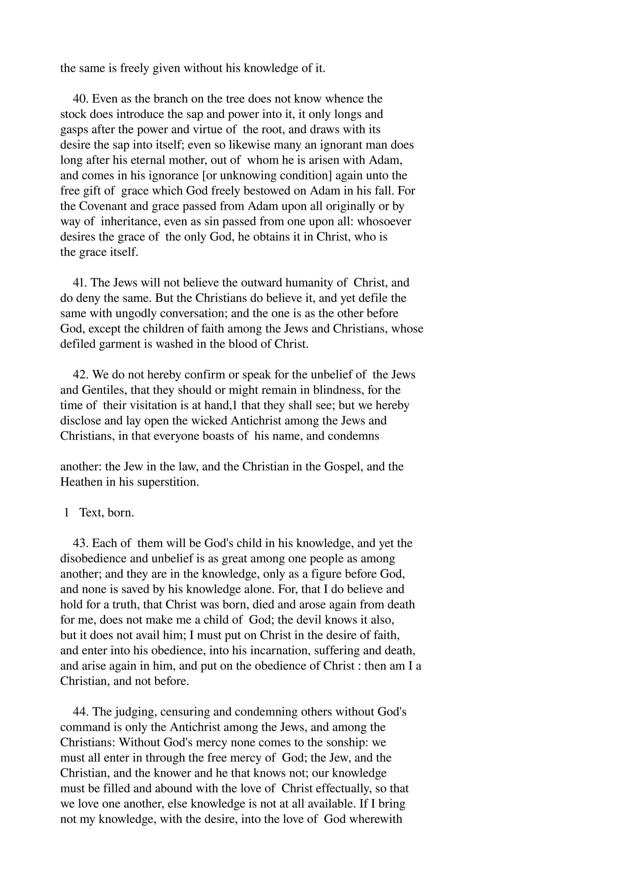 the same is freely given without his knowledge of it. 
40. Even as the branch on the tree does not know whence the 
stock does introduce the sap and power into it, it only longs and 
gasps after the power and virtue of the root, and draws with its 
desire the sap into itself; even so likewise many an ignorant man does 
long after his eternal mother, out of whom he is arisen with Adam, 
and comes in his ignorance [or unknowing condition] again unto the 
free gift of grace which God freely bestowed on Adam in his fall. For 
the Covenant and grace passed from Adam upon all originally or by 
way of inheritance, even as sin passed from one upon all: whosoever 
desires the grace of the only God, he obtains it in Christ, who is 
the grace itself. 
41. The Jews will not believe the outward humanity of Christ, and 
do deny the same. But the Christians do believe it, and yet defile the 
same with ungodly conversation; and the one is as the other before 
God, except the children of faith among the Jews and Christians, whose 
defiled garment is washed in the blood of Christ. 
42. We do not hereby confirm or speak for the unbelief of the Jews 
and Gentiles, that they should or might remain in blindness, for the 
time of their visitation is at hand,1 that they shall see; but we hereby 
disclose and lay open the wicked Antichrist among the Jews and 
Christians, in that everyone boasts of his name, and condemns 
another: the Jew in the law, and the Christian in the Gospel, and the 
Heathen in his superstition. 
1 Text, born. 
43. Each of them will be God's child in his knowledge, and yet the 
disobedience and unbelief is as great among one people as among 
another; and they are in the knowledge, only as a figure before God, 
and none is saved by his knowledge alone. For, that I do believe and 
hold for a truth, that Christ was born, died and arose again from death 
for me, does not make me a child of God; the devil knows it also, 
but it does not avail him; I must put on Christ in the desire of faith, 
and enter into his obedience, into his incarnation, suffering and death, 
and arise again in him, and put on the obedience of Christ : then am I a 
Christian, and not before. 
44. The judging, censuring and condemning others without God's 
command is only the Antichrist among the Jews, and among the 
Christians: Without God's mercy none comes to the sonship: we 
must all enter in through the free mercy of God; the Jew, and the 
Christian, and the knower and he that knows not; our knowledge 
must be filled and abound with the love of Christ effectually, so that 
we love one another, else knowledge is not at all available. If I bring 
not my knowledge, with the desire, into the love of God wherewith 
 