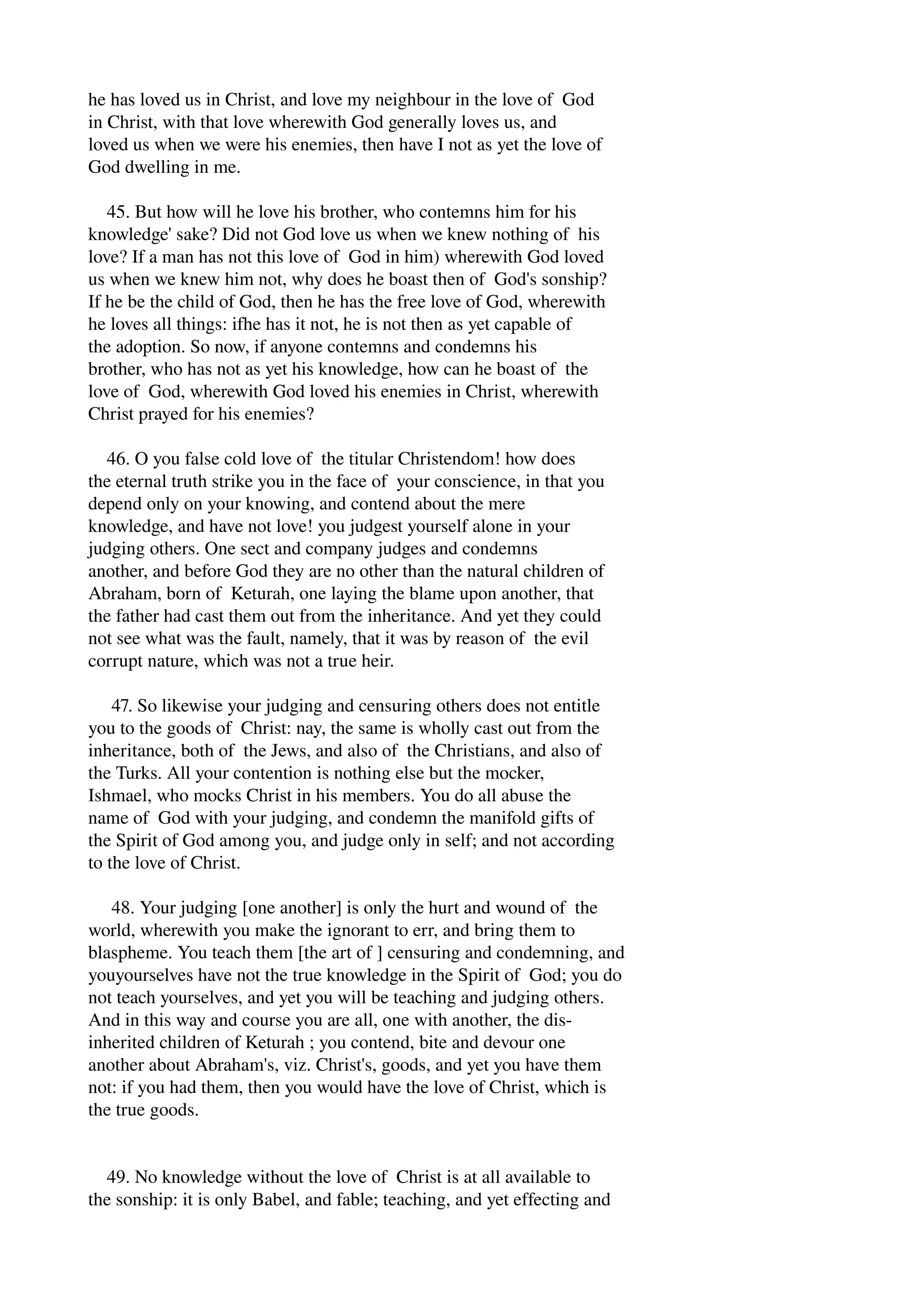 he has loved us in Christ, and love my neighbour in the love of God 
in Christ, with that love wherewith God generally loves us, and 
loved us when we were his enemies, then have I not as yet the love of 
God dwelling in me. 
45. But how will he love his brother, who contemns him for his 
knowledge' sake? Did not God love us when we knew nothing of his 
love? If a man has not this love of God in him) wherewith God loved 
us when we knew him not, why does he boast then of God's sonship? 
If he be the child of God, then he has the free love of God, wherewith 
he loves all things: ifhe has it not, he is not then as yet capable of 
the adoption. So now, if anyone contemns and condemns his 
brother, who has not as yet his knowledge, how can he boast of the 
love of God, wherewith God loved his enemies in Christ, wherewith 
Christ prayed for his enemies? 
46. O you false cold love of the titular Christendom! how does 
the eternal truth strike you in the face of your conscience, in that you 
depend only on your knowing, and contend about the mere 
knowledge, and have not love! you judgest yourself alone in your 
judging others. One sect and company judges and condemns 
another, and before God they are no other than the natural children of 
Abraham, born of Keturah, one laying the blame upon another, that 
the father had cast them out from the inheritance. And yet they could 
not see what was the fault, namely, that it was by reason of the evil 
corrupt nature, which was not a true heir. 
47. So likewise your judging and censuring others does not entitle 
you to the goods of Christ: nay, the same is wholly cast out from the 
inheritance, both of the Jews, and also of the Christians, and also of 
the Turks. All your contention is nothing else but the mocker, 
Ishmael, who mocks Christ in his members. You do all abuse the 
name of God with your judging, and condemn the manifold gifts of 
the Spirit of God among you, and judge only in self; and not according 
to the love of Christ. 
48. Your judging [one another] is only the hurt and wound of the 
world, wherewith you make the ignorant to err, and bring them to 
blaspheme. You teach them [the art of ] censuring and condemning, and 
youyourselves have not the true knowledge in the Spirit of God; you do 
not teach yourselves, and yet you will be teaching and judging others. 
And in this way and course you are all, one with another, the dis­inherited 
children of Keturah ; you contend, bite and devour one 
another about Abraham's, viz. Christ's, goods, and yet you have them 
not: if you had them, then you would have the love of Christ, which is 
the true goods. 
49. No knowledge without the love of Christ is at all available to 
the sonship: it is only Babel, and fable; teaching, and yet effecting and 
 