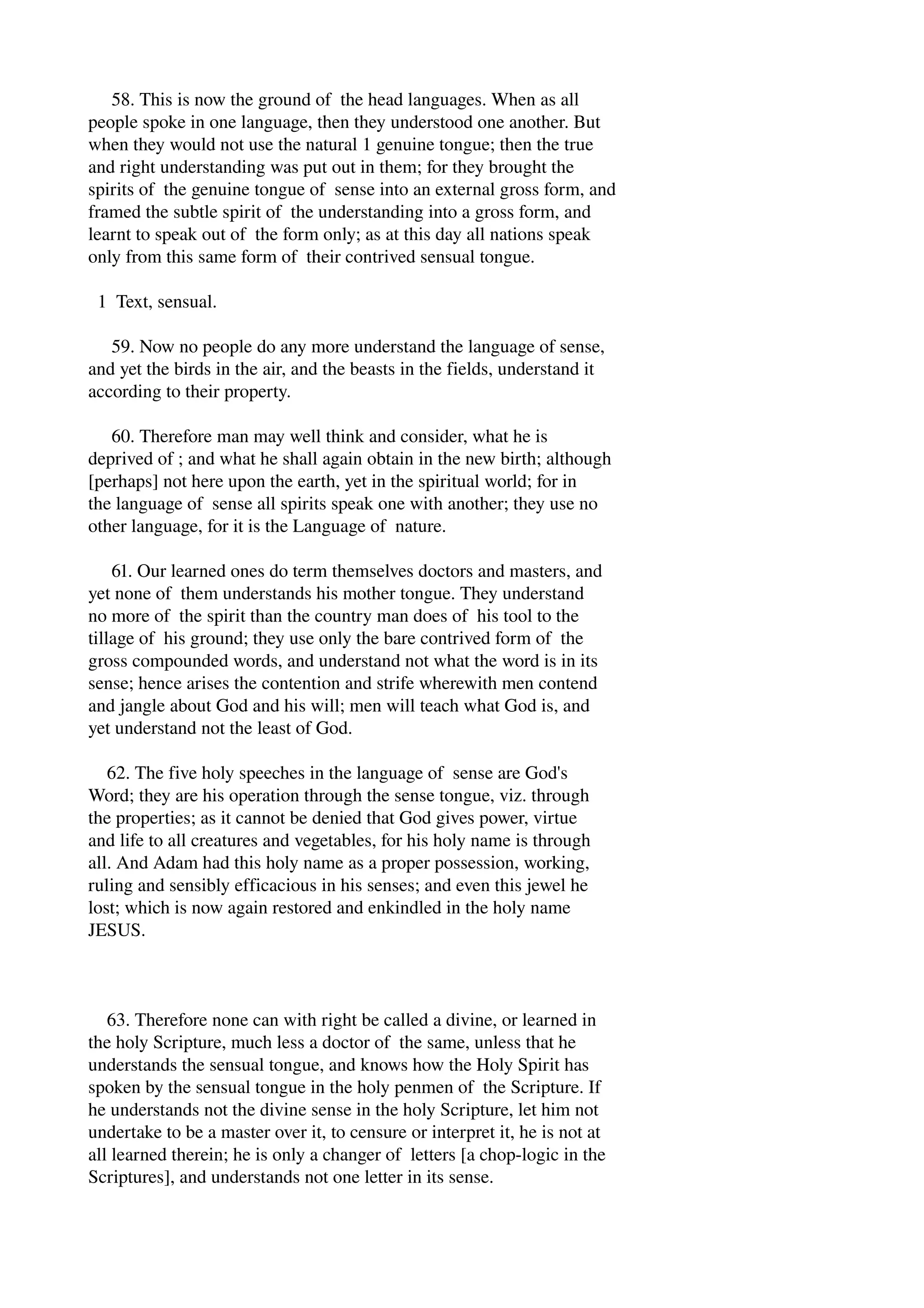 58. This is now the ground of the head languages. When as all 
people spoke in one language, then they understood one another. But 
when they would not use the natural 1 genuine tongue; then the true 
and right understanding was put out in them; for they brought the 
spirits of the genuine tongue of sense into an external gross form, and 
framed the subtle spirit of the understanding into a gross form, and 
learnt to speak out of the form only; as at this day all nations speak 
only from this same form of their contrived sensual tongue. 
1 Text, sensual. 
59. Now no people do any more understand the language of sense, 
and yet the birds in the air, and the beasts in the fields, understand it 
according to their property. 
60. Therefore man may well think and consider, what he is 
deprived of ; and what he shall again obtain in the new birth; although 
[perhaps] not here upon the earth, yet in the spiritual world; for in 
the language of sense all spirits speak one with another; they use no 
other language, for it is the Language of nature. 
61. Our learned ones do term themselves doctors and masters, and 
yet none of them understands his mother tongue. They understand 
no more of the spirit than the country man does of his tool to the 
tillage of his ground; they use only the bare contrived form of the 
gross compounded words, and understand not what the word is in its 
sense; hence arises the contention and strife wherewith men contend 
and jangle about God and his will; men will teach what God is, and 
yet understand not the least of God. 
62. The five holy speeches in the language of sense are God's 
Word; they are his operation through the sense tongue, viz. through 
the properties; as it cannot be denied that God gives power, virtue 
and life to all creatures and vegetables, for his holy name is through 
all. And Adam had this holy name as a proper possession, working, 
ruling and sensibly efficacious in his senses; and even this jewel he 
lost; which is now again restored and enkindled in the holy name 
JESUS. 
63. Therefore none can with right be called a divine, or learned in 
the holy Scripture, much less a doctor of the same, unless that he 
understands the sensual tongue, and knows how the Holy Spirit has 
spoken by the sensual tongue in the holy penmen of the Scripture. If 
he understands not the divine sense in the holy Scripture, let him not 
undertake to be a master over it, to censure or interpret it, he is not at 
all learned therein; he is only a changer of letters [a chop­logic 
in the 
Scriptures], and understands not one letter in its sense. 
 