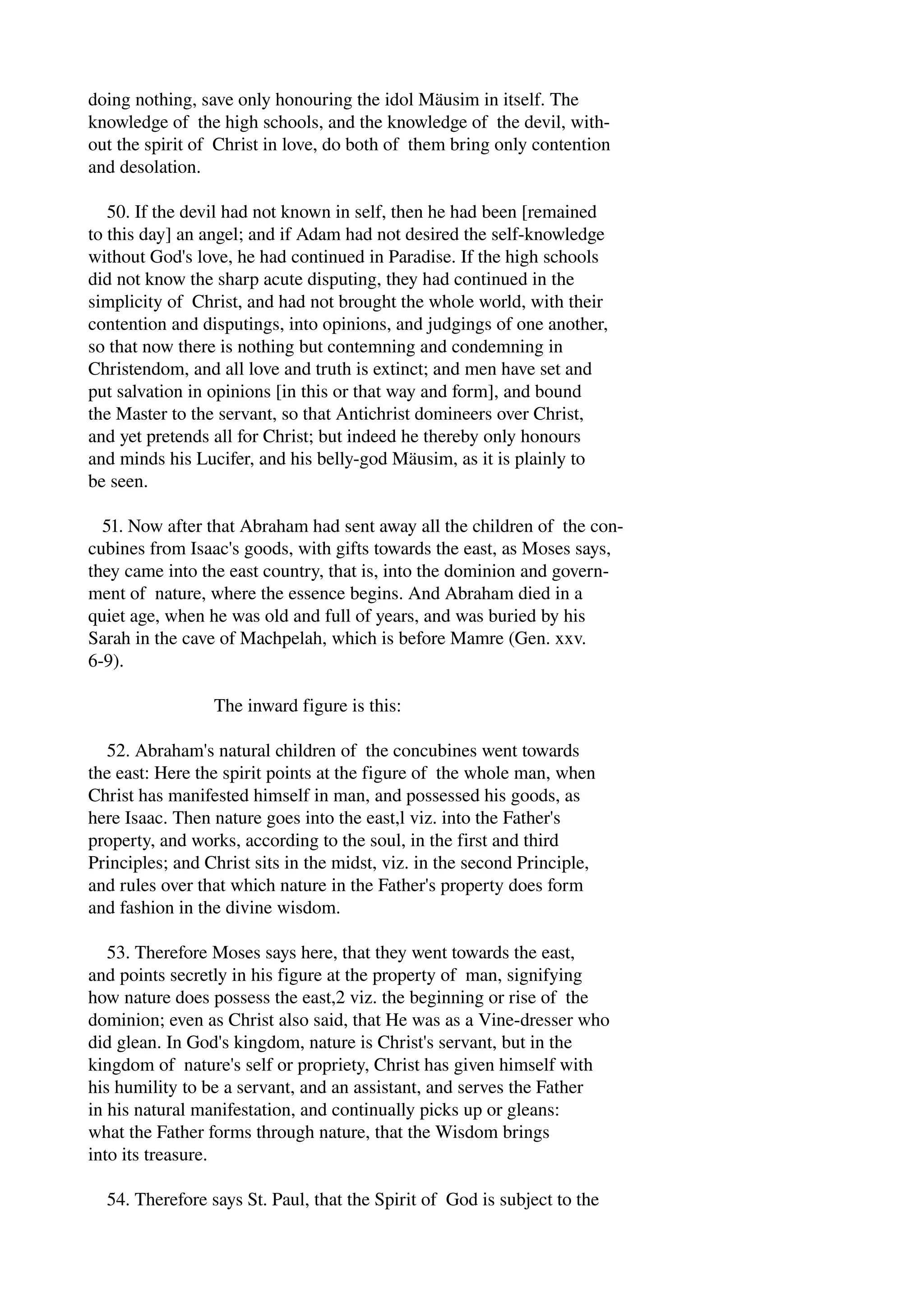 doing nothing, save only honouring the idol Mäusim in itself. The 
knowledge of the high schools, and the knowledge of the devil, with­out 
the spirit of Christ in love, do both of them bring only contention 
and desolation. 
50. If the devil had not known in self, then he had been [remained 
to this day] an angel; and if Adam had not desired the self­knowledge 
without God's love, he had continued in Paradise. If the high schools 
did not know the sharp acute disputing, they had continued in the 
simplicity of Christ, and had not brought the whole world, with their 
contention and disputings, into opinions, and judgings of one another, 
so that now there is nothing but contemning and condemning in 
Christendom, and all love and truth is extinct; and men have set and 
put salvation in opinions [in this or that way and form], and bound 
the Master to the servant, so that Antichrist domineers over Christ, 
and yet pretends all for Christ; but indeed he thereby only honours 
and minds his Lucifer, and his belly­god 
Mäusim, as it is plainly to 
be seen. 
51. Now after that Abraham had sent away all the children of the con­cubines 
from Isaac's goods, with gifts towards the east, as Moses says, 
they came into the east country, that is, into the dominion and govern­ment 
of nature, where the essence begins. And Abraham died in a 
quiet age, when he was old and full of years, and was buried by his 
Sarah in the cave of Machpelah, which is before Mamre (Gen. xxv. 
6­9). 
The inward figure is this: 
52. Abraham's natural children of the concubines went towards 
the east: Here the spirit points at the figure of the whole man, when 
Christ has manifested himself in man, and possessed his goods, as 
here Isaac. Then nature goes into the east,l viz. into the Father's 
property, and works, according to the soul, in the first and third 
Principles; and Christ sits in the midst, viz. in the second Principle, 
and rules over that which nature in the Father's property does form 
and fashion in the divine wisdom. 
53. Therefore Moses says here, that they went towards the east, 
and points secretly in his figure at the property of man, signifying 
how nature does possess the east,2 viz. the beginning or rise of the 
dominion; even as Christ also said, that He was as a Vine­dresser 
who 
did glean. In God's kingdom, nature is Christ's servant, but in the 
kingdom of nature's self or propriety, Christ has given himself with 
his humility to be a servant, and an assistant, and serves the Father 
in his natural manifestation, and continually picks up or gleans: 
what the Father forms through nature, that the Wisdom brings 
into its treasure. 
54. Therefore says St. Paul, that the Spirit of God is subject to the 
 