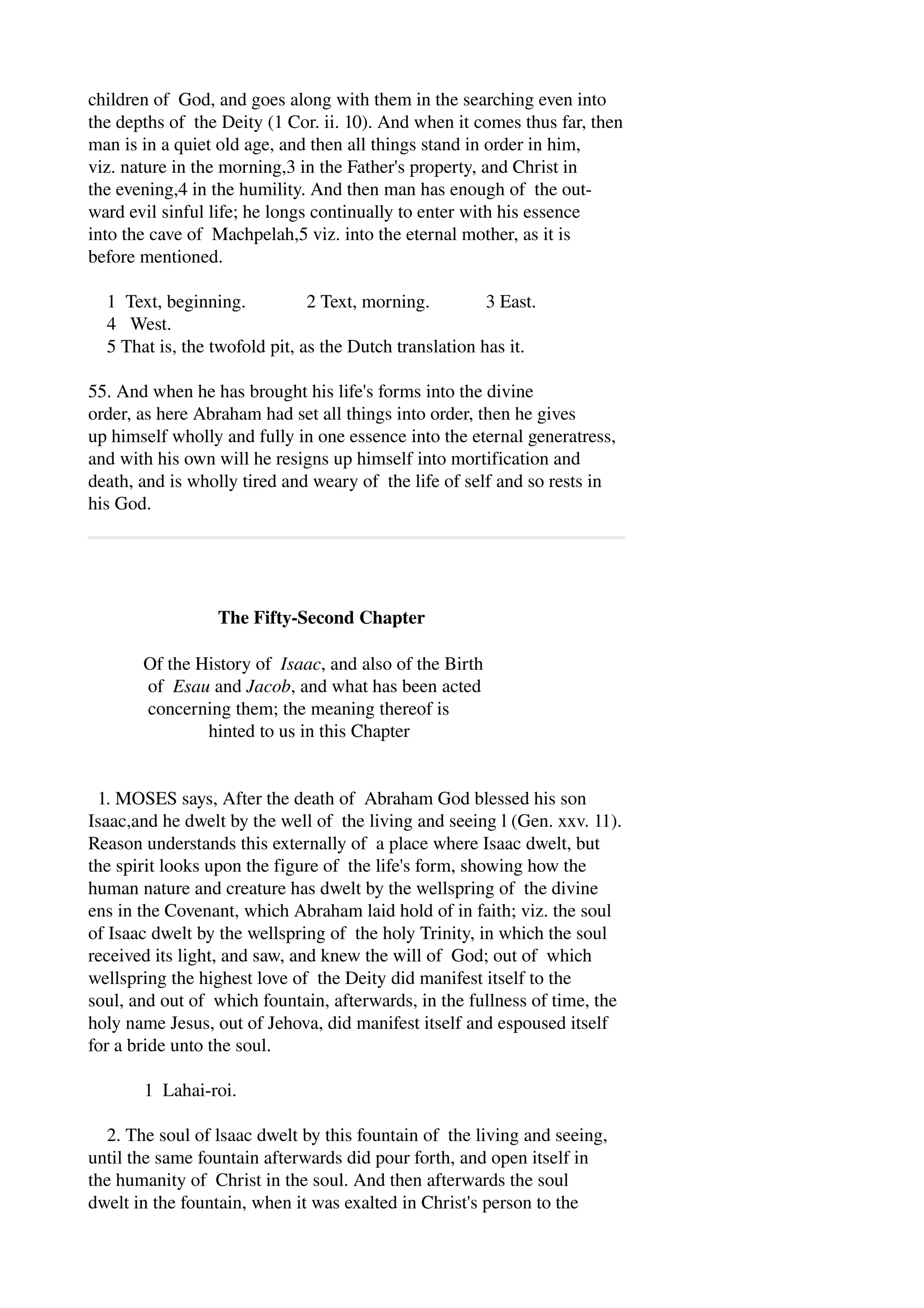 children of God, and goes along with them in the searching even into 
the depths of the Deity (1 Cor. ii. 10). And when it comes thus far, then 
man is in a quiet old age, and then all things stand in order in him, 
viz. nature in the morning,3 in the Father's property, and Christ in 
the evening,4 in the humility. And then man has enough of the out­ward 
evil sinful life; he longs continually to enter with his essence 
into the cave of Machpelah,5 viz. into the eternal mother, as it is 
before mentioned. 
1 Text, beginning. 2 Text, morning. 3 East. 
4 West. 
5 That is, the twofold pit, as the Dutch translation has it. 
55. And when he has brought his life's forms into the divine 
order, as here Abraham had set all things into order, then he gives 
up himself wholly and fully in one essence into the eternal generatress, 
and with his own will he resigns up himself into mortification and 
death, and is wholly tired and weary of the life of self and so rests in 
his God. 
The Fifty­Second 
Chapter 
Of the History of Isaac, and also of the Birth 
of Esau and Jacob, and what has been acted 
concerning them; the meaning thereof is 
hinted to us in this Chapter 
1. MOSES says, After the death of Abraham God blessed his son 
Isaac,and he dwelt by the well of the living and seeing l (Gen. xxv. 11). 
Reason understands this externally of a place where Isaac dwelt, but 
the spirit looks upon the figure of the life's form, showing how the 
human nature and creature has dwelt by the wellspring of the divine 
ens in the Covenant, which Abraham laid hold of in faith; viz. the soul 
of Isaac dwelt by the wellspring of the holy Trinity, in which the soul 
received its light, and saw, and knew the will of God; out of which 
wellspring the highest love of the Deity did manifest itself to the 
soul, and out of which fountain, afterwards, in the fullness of time, the 
holy name Jesus, out of Jehova, did manifest itself and espoused itself 
for a bride unto the soul. 
1 Lahai­roi. 
2. The soul of lsaac dwelt by this fountain of the living and seeing, 
until the same fountain afterwards did pour forth, and open itself in 
the humanity of Christ in the soul. And then afterwards the soul 
dwelt in the fountain, when it was exalted in Christ's person to the 
 