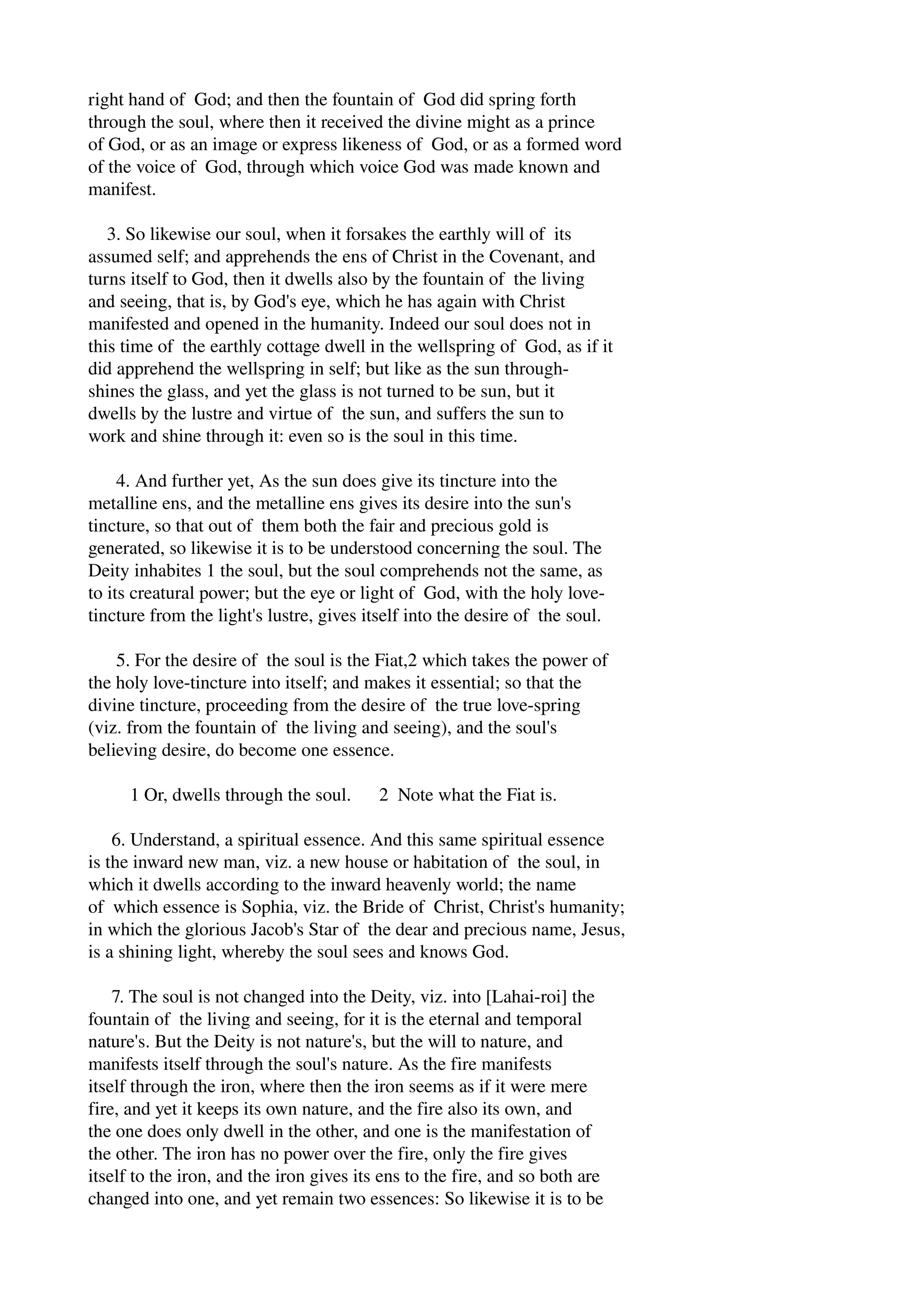 right hand of God; and then the fountain of God did spring forth 
through the soul, where then it received the divine might as a prince 
of God, or as an image or express likeness of God, or as a formed word 
of the voice of God, through which voice God was made known and 
manifest. 
3. So likewise our soul, when it forsakes the earthly will of its 
assumed self; and apprehends the ens of Christ in the Covenant, and 
turns itself to God, then it dwells also by the fountain of the living 
and seeing, that is, by God's eye, which he has again with Christ 
manifested and opened in the humanity. Indeed our soul does not in 
this time of the earthly cottage dwell in the wellspring of God, as if it 
did apprehend the wellspring in self; but like as the sun through­shines 
the glass, and yet the glass is not turned to be sun, but it 
dwells by the lustre and virtue of the sun, and suffers the sun to 
work and shine through it: even so is the soul in this time. 
4. And further yet, As the sun does give its tincture into the 
metalline ens, and the metalline ens gives its desire into the sun's 
tincture, so that out of them both the fair and precious gold is 
generated, so likewise it is to be understood concerning the soul. The 
Deity inhabites 1 the soul, but the soul comprehends not the same, as 
to its creatural power; but the eye or light of God, with the holy love­tincture 
from the light's lustre, gives itself into the desire of the soul. 
5. For the desire of the soul is the Fiat,2 which takes the power of 
the holy love­tincture 
into itself; and makes it essential; so that the 
divine tincture, proceeding from the desire of the true love­spring 
(viz. from the fountain of the living and seeing), and the soul's 
believing desire, do become one essence. 
1 Or, dwells through the soul. 2 Note what the Fiat is. 
6. Understand, a spiritual essence. And this same spiritual essence 
is the inward new man, viz. a new house or habitation of the soul, in 
which it dwells according to the inward heavenly world; the name 
of which essence is Sophia, viz. the Bride of Christ, Christ's humanity; 
in which the glorious Jacob's Star of the dear and precious name, Jesus, 
is a shining light, whereby the soul sees and knows God. 
7. The soul is not changed into the Deity, viz. into [Lahai­roi] 
the 
fountain of the living and seeing, for it is the eternal and temporal 
nature's. But the Deity is not nature's, but the will to nature, and 
manifests itself through the soul's nature. As the fire manifests 
itself through the iron, where then the iron seems as if it were mere 
fire, and yet it keeps its own nature, and the fire also its own, and 
the one does only dwell in the other, and one is the manifestation of 
the other. The iron has no power over the fire, only the fire gives 
itself to the iron, and the iron gives its ens to the fire, and so both are 
changed into one, and yet remain two essences: So likewise it is to be 
 