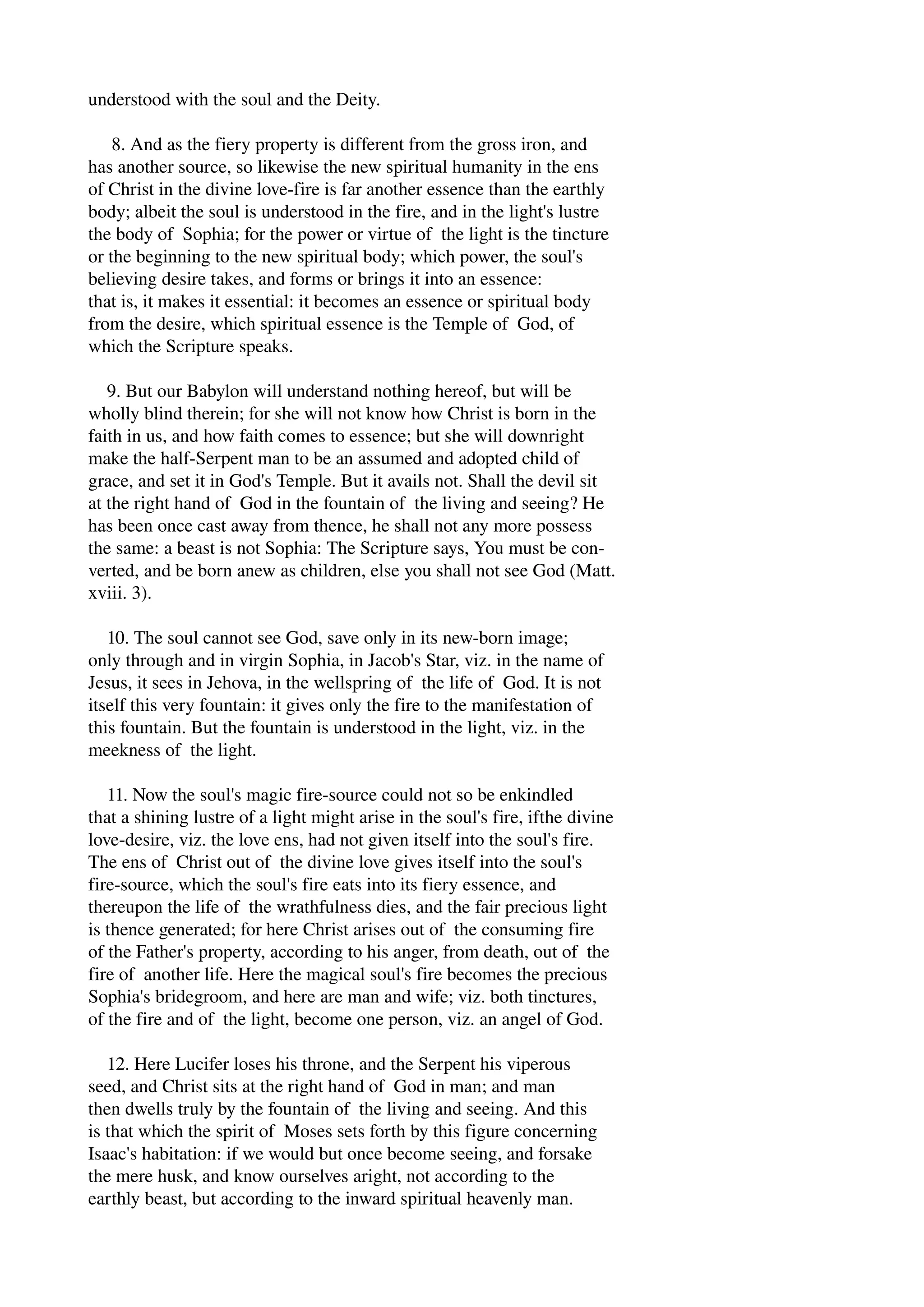 understood with the soul and the Deity. 
8. And as the fiery property is different from the gross iron, and 
has another source, so likewise the new spiritual humanity in the ens 
of Christ in the divine love­fire 
is far another essence than the earthly 
body; albeit the soul is understood in the fire, and in the light's lustre 
the body of Sophia; for the power or virtue of the light is the tincture 
or the beginning to the new spiritual body; which power, the soul's 
believing desire takes, and forms or brings it into an essence: 
that is, it makes it essential: it becomes an essence or spiritual body 
from the desire, which spiritual essence is the Temple of God, of 
which the Scripture speaks. 
9. But our Babylon will understand nothing hereof, but will be 
wholly blind therein; for she will not know how Christ is born in the 
faith in us, and how faith comes to essence; but she will downright 
make the half­Serpent 
man to be an assumed and adopted child of 
grace, and set it in God's Temple. But it avails not. Shall the devil sit 
at the right hand of God in the fountain of the living and seeing? He 
has been once cast away from thence, he shall not any more possess 
the same: a beast is not Sophia: The Scripture says, You must be con­verted, 
and be born anew as children, else you shall not see God (Matt. 
xviii. 3). 
10. The soul cannot see God, save only in its new­born 
image; 
only through and in virgin Sophia, in Jacob's Star, viz. in the name of 
Jesus, it sees in Jehova, in the wellspring of the life of God. It is not 
itself this very fountain: it gives only the fire to the manifestation of 
this fountain. But the fountain is understood in the light, viz. in the 
meekness of the light. 
11. Now the soul's magic fire­source 
could not so be enkindled 
that a shining lustre of a light might arise in the soul's fire, ifthe divine 
love­desire, 
viz. the love ens, had not given itself into the soul's fire. 
The ens of Christ out of the divine love gives itself into the soul's 
fire­source, 
which the soul's fire eats into its fiery essence, and 
thereupon the life of the wrathfulness dies, and the fair precious light 
is thence generated; for here Christ arises out of the consuming fire 
of the Father's property, according to his anger, from death, out of the 
fire of another life. Here the magical soul's fire becomes the precious 
Sophia's bridegroom, and here are man and wife; viz. both tinctures, 
of the fire and of the light, become one person, viz. an angel of God. 
12. Here Lucifer loses his throne, and the Serpent his viperous 
seed, and Christ sits at the right hand of God in man; and man 
then dwells truly by the fountain of the living and seeing. And this 
is that which the spirit of Moses sets forth by this figure concerning 
Isaac's habitation: if we would but once become seeing, and forsake 
the mere husk, and know ourselves aright, not according to the 
earthly beast, but according to the inward spiritual heavenly man. 
 