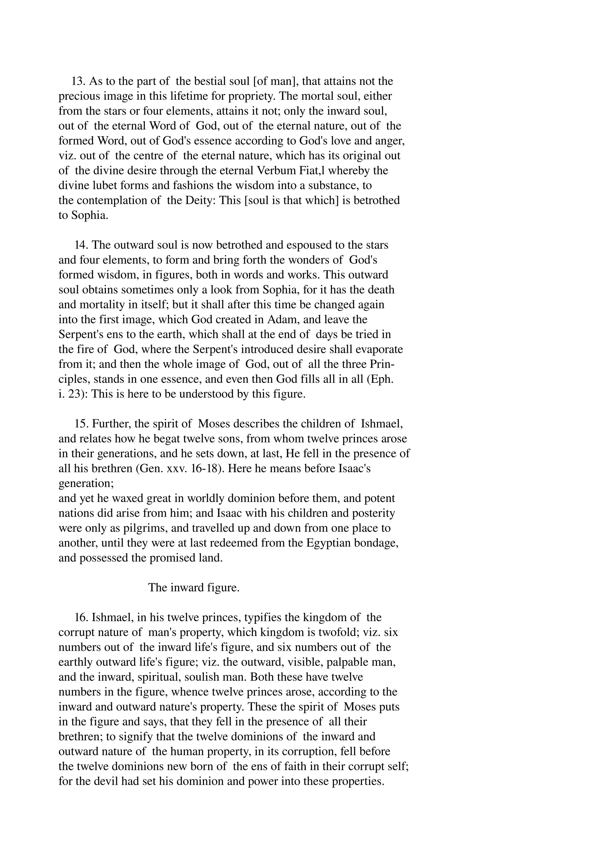 13. As to the part of the bestial soul [of man], that attains not the 
precious image in this lifetime for propriety. The mortal soul, either 
from the stars or four elements, attains it not; only the inward soul, 
out of the eternal Word of God, out of the eternal nature, out of the 
formed Word, out of God's essence according to God's love and anger, 
viz. out of the centre of the eternal nature, which has its original out 
of the divine desire through the eternal Verbum Fiat,l whereby the 
divine lubet forms and fashions the wisdom into a substance, to 
the contemplation of the Deity: This [soul is that which] is betrothed 
to Sophia. 
14. The outward soul is now betrothed and espoused to the stars 
and four elements, to form and bring forth the wonders of God's 
formed wisdom, in figures, both in words and works. This outward 
soul obtains sometimes only a look from Sophia, for it has the death 
and mortality in itself; but it shall after this time be changed again 
into the first image, which God created in Adam, and leave the 
Serpent's ens to the earth, which shall at the end of days be tried in 
the fire of God, where the Serpent's introduced desire shall evaporate 
from it; and then the whole image of God, out of all the three Prin­ciples, 
stands in one essence, and even then God fills all in all (Eph. 
i. 23): This is here to be understood by this figure. 
15. Further, the spirit of Moses describes the children of Ishmael, 
and relates how he begat twelve sons, from whom twelve princes arose 
in their generations, and he sets down, at last, He fell in the presence of 
all his brethren (Gen. xxv. 16­18). 
Here he means before Isaac's 
generation; 
and yet he waxed great in worldly dominion before them, and potent 
nations did arise from him; and Isaac with his children and posterity 
were only as pilgrims, and travelled up and down from one place to 
another, until they were at last redeemed from the Egyptian bondage, 
and possessed the promised land. 
The inward figure. 
16. Ishmael, in his twelve princes, typifies the kingdom of the 
corrupt nature of man's property, which kingdom is twofold; viz. six 
numbers out of the inward life's figure, and six numbers out of the 
earthly outward life's figure; viz. the outward, visible, palpable man, 
and the inward, spiritual, soulish man. Both these have twelve 
numbers in the figure, whence twelve princes arose, according to the 
inward and outward nature's property. These the spirit of Moses puts 
in the figure and says, that they fell in the presence of all their 
brethren; to signify that the twelve dominions of the inward and 
outward nature of the human property, in its corruption, fell before 
the twelve dominions new born of the ens of faith in their corrupt self; 
for the devil had set his dominion and power into these properties. 
 