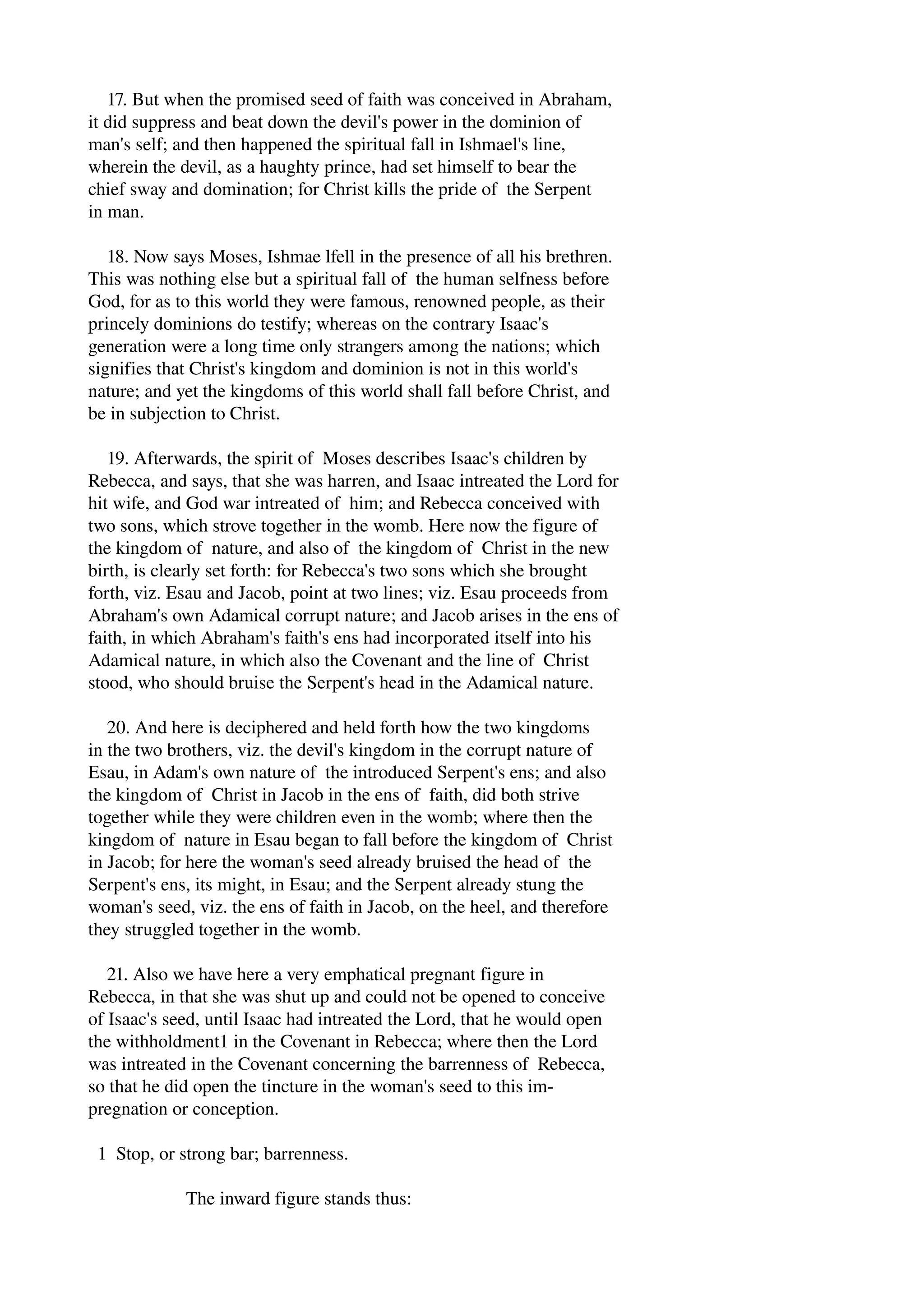 17. But when the promised seed of faith was conceived in Abraham, 
it did suppress and beat down the devil's power in the dominion of 
man's self; and then happened the spiritual fall in Ishmael's line, 
wherein the devil, as a haughty prince, had set himself to bear the 
chief sway and domination; for Christ kills the pride of the Serpent 
in man. 
18. Now says Moses, Ishmae lfell in the presence of all his brethren. 
This was nothing else but a spiritual fall of the human selfness before 
God, for as to this world they were famous, renowned people, as their 
princely dominions do testify; whereas on the contrary Isaac's 
generation were a long time only strangers among the nations; which 
signifies that Christ's kingdom and dominion is not in this world's 
nature; and yet the kingdoms of this world shall fall before Christ, and 
be in subjection to Christ. 
19. Afterwards, the spirit of Moses describes Isaac's children by 
Rebecca, and says, that she was harren, and Isaac intreated the Lord for 
hit wife, and God war intreated of him; and Rebecca conceived with 
two sons, which strove together in the womb. Here now the figure of 
the kingdom of nature, and also of the kingdom of Christ in the new 
birth, is clearly set forth: for Rebecca's two sons which she brought 
forth, viz. Esau and Jacob, point at two lines; viz. Esau proceeds from 
Abraham's own Adamical corrupt nature; and Jacob arises in the ens of 
faith, in which Abraham's faith's ens had incorporated itself into his 
Adamical nature, in which also the Covenant and the line of Christ 
stood, who should bruise the Serpent's head in the Adamical nature. 
20. And here is deciphered and held forth how the two kingdoms 
in the two brothers, viz. the devil's kingdom in the corrupt nature of 
Esau, in Adam's own nature of the introduced Serpent's ens; and also 
the kingdom of Christ in Jacob in the ens of faith, did both strive 
together while they were children even in the womb; where then the 
kingdom of nature in Esau began to fall before the kingdom of Christ 
in Jacob; for here the woman's seed already bruised the head of the 
Serpent's ens, its might, in Esau; and the Serpent already stung the 
woman's seed, viz. the ens of faith in Jacob, on the heel, and therefore 
they struggled together in the womb. 
21. Also we have here a very emphatical pregnant figure in 
Rebecca, in that she was shut up and could not be opened to conceive 
of Isaac's seed, until Isaac had intreated the Lord, that he would open 
the withholdment1 in the Covenant in Rebecca; where then the Lord 
was intreated in the Covenant concerning the barrenness of Rebecca, 
so that he did open the tincture in the woman's seed to this im­pregnation 
or conception. 
1 Stop, or strong bar; barrenness. 
The inward figure stands thus: 
 