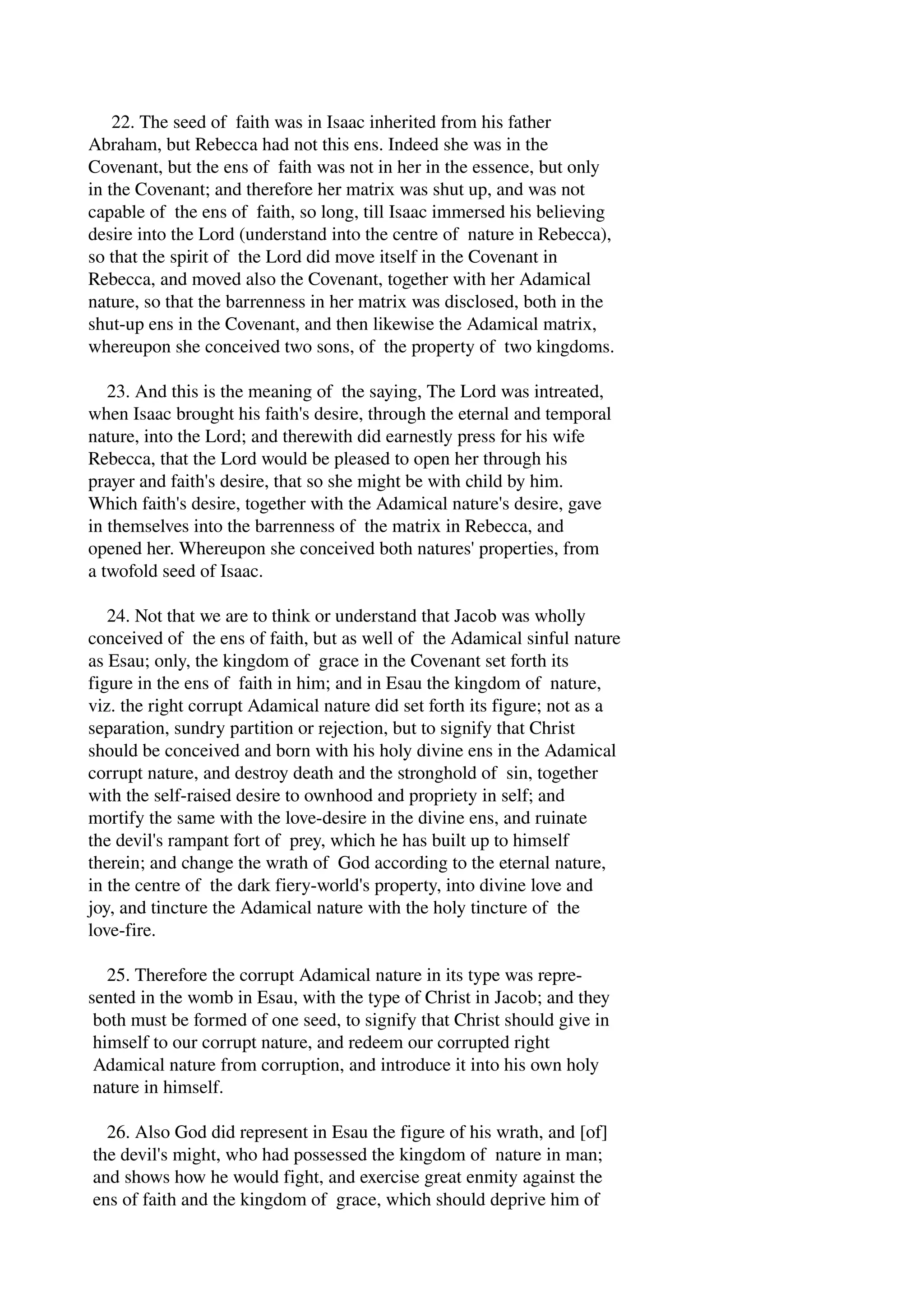 22. The seed of faith was in Isaac inherited from his father 
Abraham, but Rebecca had not this ens. Indeed she was in the 
Covenant, but the ens of faith was not in her in the essence, but only 
in the Covenant; and therefore her matrix was shut up, and was not 
capable of the ens of faith, so long, till Isaac immersed his believing 
desire into the Lord (understand into the centre of nature in Rebecca), 
so that the spirit of the Lord did move itself in the Covenant in 
Rebecca, and moved also the Covenant, together with her Adamical 
nature, so that the barrenness in her matrix was disclosed, both in the 
shut­up 
ens in the Covenant, and then likewise the Adamical matrix, 
whereupon she conceived two sons, of the property of two kingdoms. 
23. And this is the meaning of the saying, The Lord was intreated, 
when Isaac brought his faith's desire, through the eternal and temporal 
nature, into the Lord; and therewith did earnestly press for his wife 
Rebecca, that the Lord would be pleased to open her through his 
prayer and faith's desire, that so she might be with child by him. 
Which faith's desire, together with the Adamical nature's desire, gave 
in themselves into the barrenness of the matrix in Rebecca, and 
opened her. Whereupon she conceived both natures' properties, from 
a twofold seed of Isaac. 
24. Not that we are to think or understand that Jacob was wholly 
conceived of the ens of faith, but as well of the Adamical sinful nature 
as Esau; only, the kingdom of grace in the Covenant set forth its 
figure in the ens of faith in him; and in Esau the kingdom of nature, 
viz. the right corrupt Adamical nature did set forth its figure; not as a 
separation, sundry partition or rejection, but to signify that Christ 
should be conceived and born with his holy divine ens in the Adamical 
corrupt nature, and destroy death and the stronghold of sin, together 
with the self­raised 
desire to ownhood and propriety in self; and 
mortify the same with the love­desire 
in the divine ens, and ruinate 
the devil's rampant fort of prey, which he has built up to himself 
therein; and change the wrath of God according to the eternal nature, 
in the centre of the dark fiery­world's 
property, into divine love and 
joy, and tincture the Adamical nature with the holy tincture of the 
love­fire. 
25. Therefore the corrupt Adamical nature in its type was repre­sented 
in the womb in Esau, with the type of Christ in Jacob; and they 
both must be formed of one seed, to signify that Christ should give in 
himself to our corrupt nature, and redeem our corrupted right 
Adamical nature from corruption, and introduce it into his own holy 
nature in himself. 
26. Also God did represent in Esau the figure of his wrath, and [of] 
the devil's might, who had possessed the kingdom of nature in man; 
and shows how he would fight, and exercise great enmity against the 
ens of faith and the kingdom of grace, which should deprive him of 
 