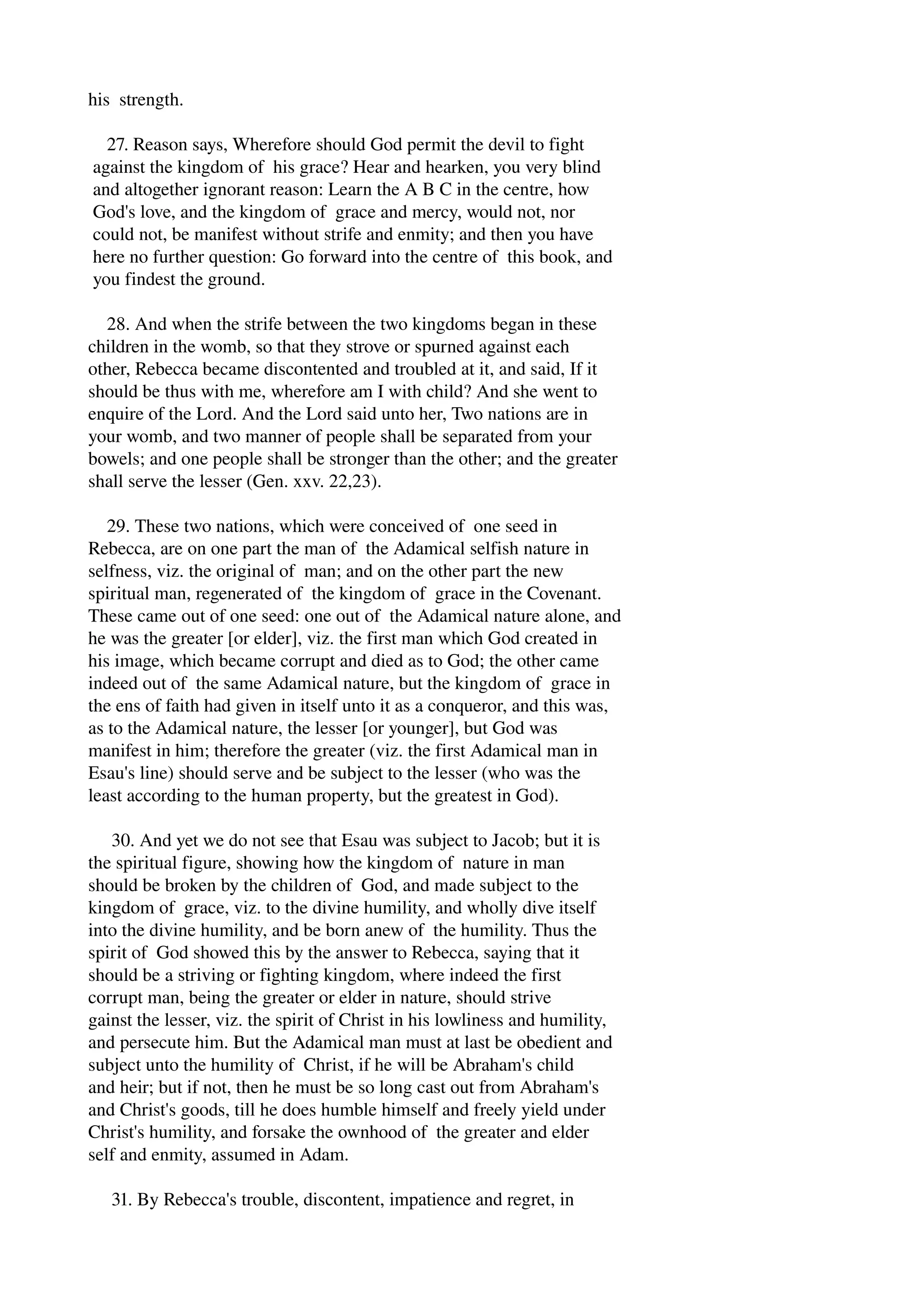 his strength. 
27. Reason says, Wherefore should God permit the devil to fight 
against the kingdom of his grace? Hear and hearken, you very blind 
and altogether ignorant reason: Learn the A B C in the centre, how 
God's love, and the kingdom of grace and mercy, would not, nor 
could not, be manifest without strife and enmity; and then you have 
here no further question: Go forward into the centre of this book, and 
you findest the ground. 
28. And when the strife between the two kingdoms began in these 
children in the womb, so that they strove or spurned against each 
other, Rebecca became discontented and troubled at it, and said, If it 
should be thus with me, wherefore am I with child? And she went to 
enquire of the Lord. And the Lord said unto her, Two nations are in 
your womb, and two manner of people shall be separated from your 
bowels; and one people shall be stronger than the other; and the greater 
shall serve the lesser (Gen. xxv. 22,23). 
29. These two nations, which were conceived of one seed in 
Rebecca, are on one part the man of the Adamical selfish nature in 
selfness, viz. the original of man; and on the other part the new 
spiritual man, regenerated of the kingdom of grace in the Covenant. 
These came out of one seed: one out of the Adamical nature alone, and 
he was the greater [or elder], viz. the first man which God created in 
his image, which became corrupt and died as to God; the other came 
indeed out of the same Adamical nature, but the kingdom of grace in 
the ens of faith had given in itself unto it as a conqueror, and this was, 
as to the Adamical nature, the lesser [or younger], but God was 
manifest in him; therefore the greater (viz. the first Adamical man in 
Esau's line) should serve and be subject to the lesser (who was the 
least according to the human property, but the greatest in God). 
30. And yet we do not see that Esau was subject to Jacob; but it is 
the spiritual figure, showing how the kingdom of nature in man 
should be broken by the children of God, and made subject to the 
kingdom of grace, viz. to the divine humility, and wholly dive itself 
into the divine humility, and be born anew of the humility. Thus the 
spirit of God showed this by the answer to Rebecca, saying that it 
should be a striving or fighting kingdom, where indeed the first 
corrupt man, being the greater or elder in nature, should strive 
gainst the lesser, viz. the spirit of Christ in his lowliness and humility, 
and persecute him. But the Adamical man must at last be obedient and 
subject unto the humility of Christ, if he will be Abraham's child 
and heir; but if not, then he must be so long cast out from Abraham's 
and Christ's goods, till he does humble himself and freely yield under 
Christ's humility, and forsake the ownhood of the greater and elder 
self and enmity, assumed in Adam. 
31. By Rebecca's trouble, discontent, impatience and regret, in 
 