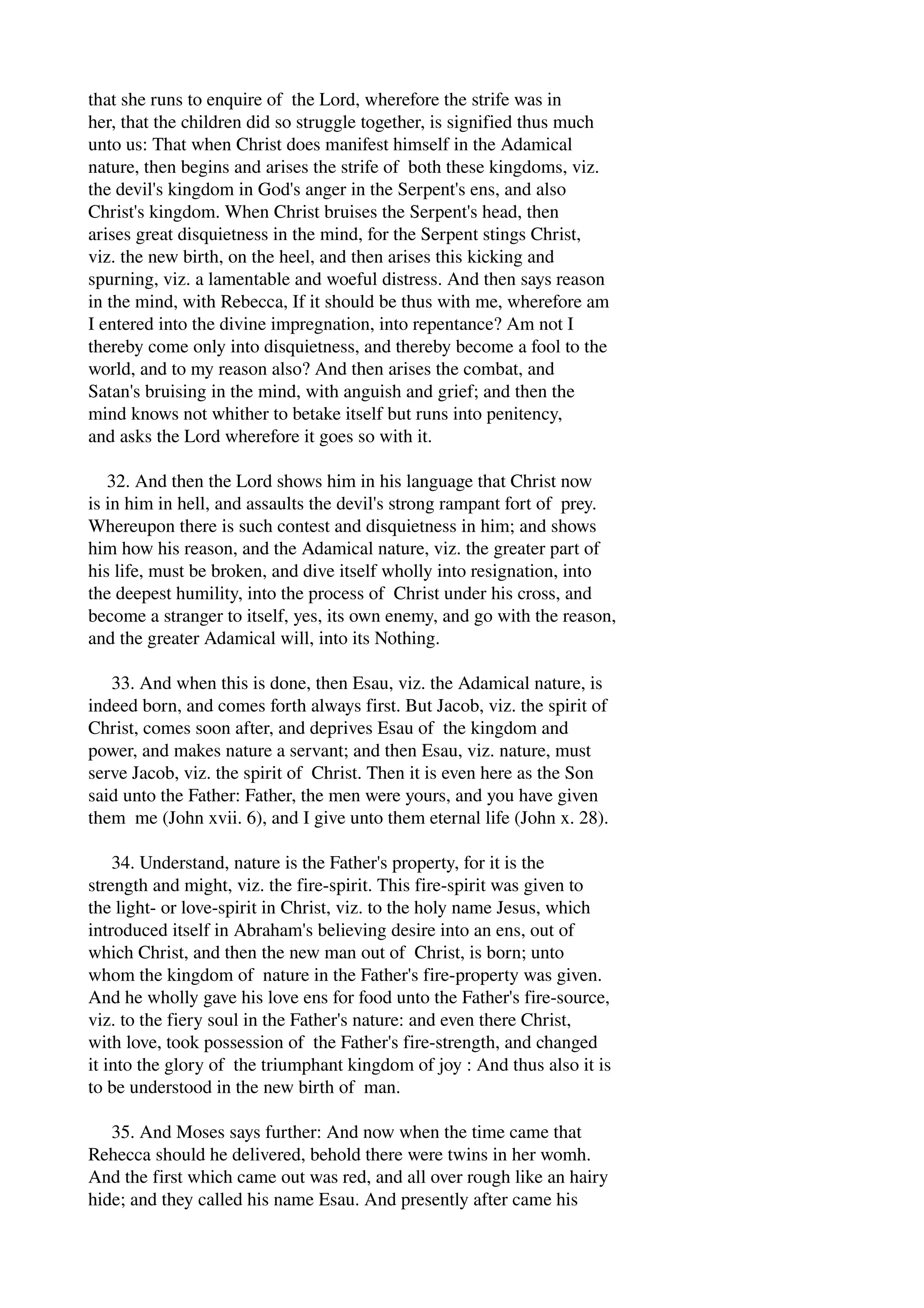 that she runs to enquire of the Lord, wherefore the strife was in 
her, that the children did so struggle together, is signified thus much 
unto us: That when Christ does manifest himself in the Adamical 
nature, then begins and arises the strife of both these kingdoms, viz. 
the devil's kingdom in God's anger in the Serpent's ens, and also 
Christ's kingdom. When Christ bruises the Serpent's head, then 
arises great disquietness in the mind, for the Serpent stings Christ, 
viz. the new birth, on the heel, and then arises this kicking and 
spurning, viz. a lamentable and woeful distress. And then says reason 
in the mind, with Rebecca, If it should be thus with me, wherefore am 
I entered into the divine impregnation, into repentance? Am not I 
thereby come only into disquietness, and thereby become a fool to the 
world, and to my reason also? And then arises the combat, and 
Satan's bruising in the mind, with anguish and grief; and then the 
mind knows not whither to betake itself but runs into penitency, 
and asks the Lord wherefore it goes so with it. 
32. And then the Lord shows him in his language that Christ now 
is in him in hell, and assaults the devil's strong rampant fort of prey. 
Whereupon there is such contest and disquietness in him; and shows 
him how his reason, and the Adamical nature, viz. the greater part of 
his life, must be broken, and dive itself wholly into resignation, into 
the deepest humility, into the process of Christ under his cross, and 
become a stranger to itself, yes, its own enemy, and go with the reason, 
and the greater Adamical will, into its Nothing. 
33. And when this is done, then Esau, viz. the Adamical nature, is 
indeed born, and comes forth always first. But Jacob, viz. the spirit of 
Christ, comes soon after, and deprives Esau of the kingdom and 
power, and makes nature a servant; and then Esau, viz. nature, must 
serve Jacob, viz. the spirit of Christ. Then it is even here as the Son 
said unto the Father: Father, the men were yours, and you have given 
them me (John xvii. 6), and I give unto them eternal life (John x. 28). 
34. Understand, nature is the Father's property, for it is the 
strength and might, viz. the fire­spirit. 
This fire­spirit 
was given to 
the light­or 
love­spirit 
in Christ, viz. to the holy name Jesus, which 
introduced itself in Abraham's believing desire into an ens, out of 
which Christ, and then the new man out of Christ, is born; unto 
whom the kingdom of nature in the Father's fire­property 
was given. 
And he wholly gave his love ens for food unto the Father's fire­source, 
viz. to the fiery soul in the Father's nature: and even there Christ, 
with love, took possession of the Father's fire­strength, 
and changed 
it into the glory of the triumphant kingdom of joy : And thus also it is 
to be understood in the new birth of man. 
35. And Moses says further: And now when the time came that 
Rehecca should he delivered, behold there were twins in her womh. 
And the first which came out was red, and all over rough like an hairy 
hide; and they called his name Esau. And presently after came his 
 