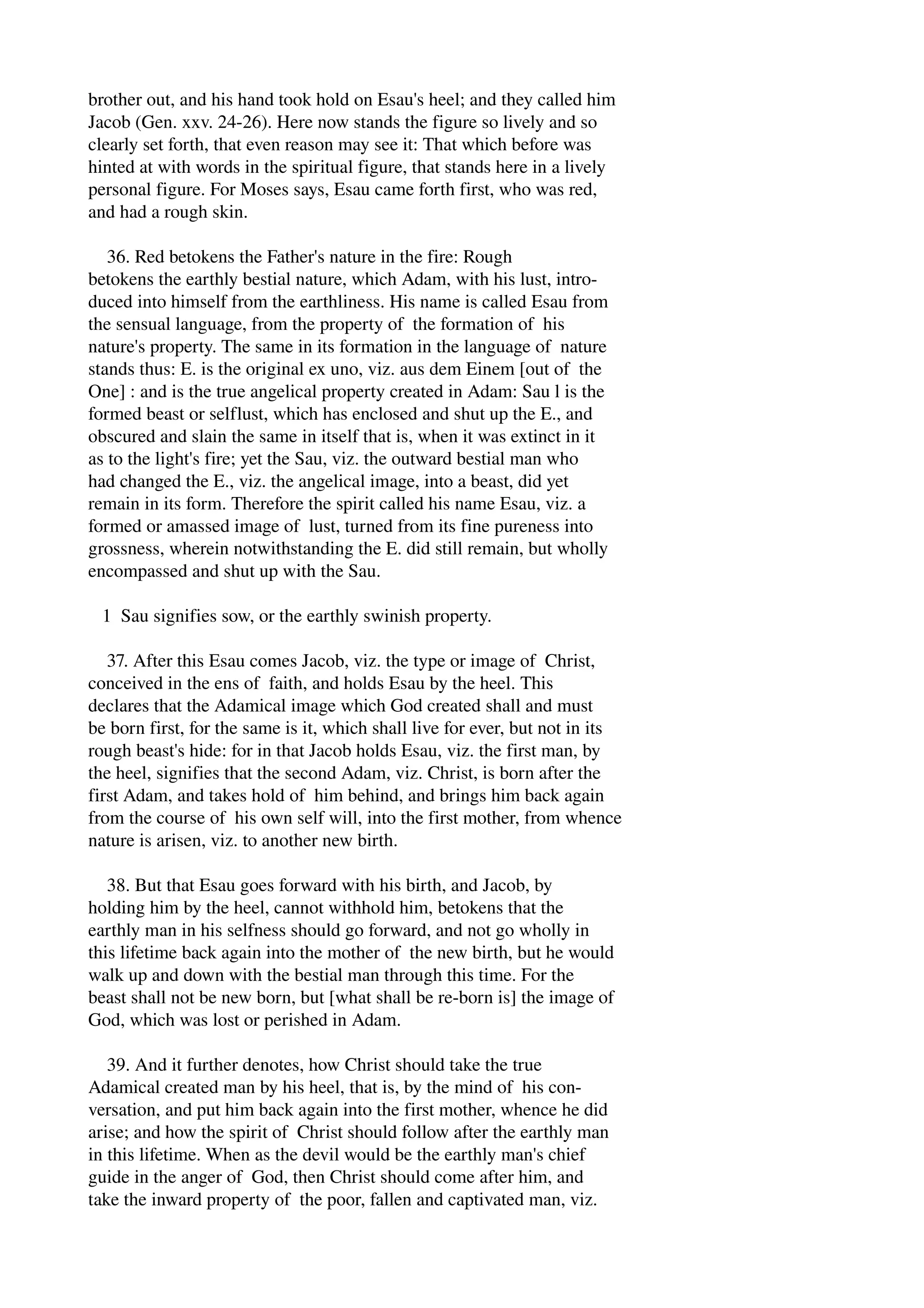 brother out, and his hand took hold on Esau's heel; and they called him 
Jacob (Gen. xxv. 24­26). 
Here now stands the figure so lively and so 
clearly set forth, that even reason may see it: That which before was 
hinted at with words in the spiritual figure, that stands here in a lively 
personal figure. For Moses says, Esau came forth first, who was red, 
and had a rough skin. 
36. Red betokens the Father's nature in the fire: Rough 
betokens the earthly bestial nature, which Adam, with his lust, intro­duced 
into himself from the earthliness. His name is called Esau from 
the sensual language, from the property of the formation of his 
nature's property. The same in its formation in the language of nature 
stands thus: E. is the original ex uno, viz. aus dem Einem [out of the 
One] : and is the true angelical property created in Adam: Sau l is the 
formed beast or selflust, which has enclosed and shut up the E., and 
obscured and slain the same in itself that is, when it was extinct in it 
as to the light's fire; yet the Sau, viz. the outward bestial man who 
had changed the E., viz. the angelical image, into a beast, did yet 
remain in its form. Therefore the spirit called his name Esau, viz. a 
formed or amassed image of lust, turned from its fine pureness into 
grossness, wherein notwithstanding the E. did still remain, but wholly 
encompassed and shut up with the Sau. 
1 Sau signifies sow, or the earthly swinish property. 
37. After this Esau comes Jacob, viz. the type or image of Christ, 
conceived in the ens of faith, and holds Esau by the heel. This 
declares that the Adamical image which God created shall and must 
be born first, for the same is it, which shall live for ever, but not in its 
rough beast's hide: for in that Jacob holds Esau, viz. the first man, by 
the heel, signifies that the second Adam, viz. Christ, is born after the 
first Adam, and takes hold of him behind, and brings him back again 
from the course of his own self will, into the first mother, from whence 
nature is arisen, viz. to another new birth. 
38. But that Esau goes forward with his birth, and Jacob, by 
holding him by the heel, cannot withhold him, betokens that the 
earthly man in his selfness should go forward, and not go wholly in 
this lifetime back again into the mother of the new birth, but he would 
walk up and down with the bestial man through this time. For the 
beast shall not be new born, but [what shall be re­born 
is] the image of 
God, which was lost or perished in Adam. 
39. And it further denotes, how Christ should take the true 
Adamical created man by his heel, that is, by the mind of his con­versation, 
and put him back again into the first mother, whence he did 
arise; and how the spirit of Christ should follow after the earthly man 
in this lifetime. When as the devil would be the earthly man's chief 
guide in the anger of God, then Christ should come after him, and 
take the inward property of the poor, fallen and captivated man, viz. 
 