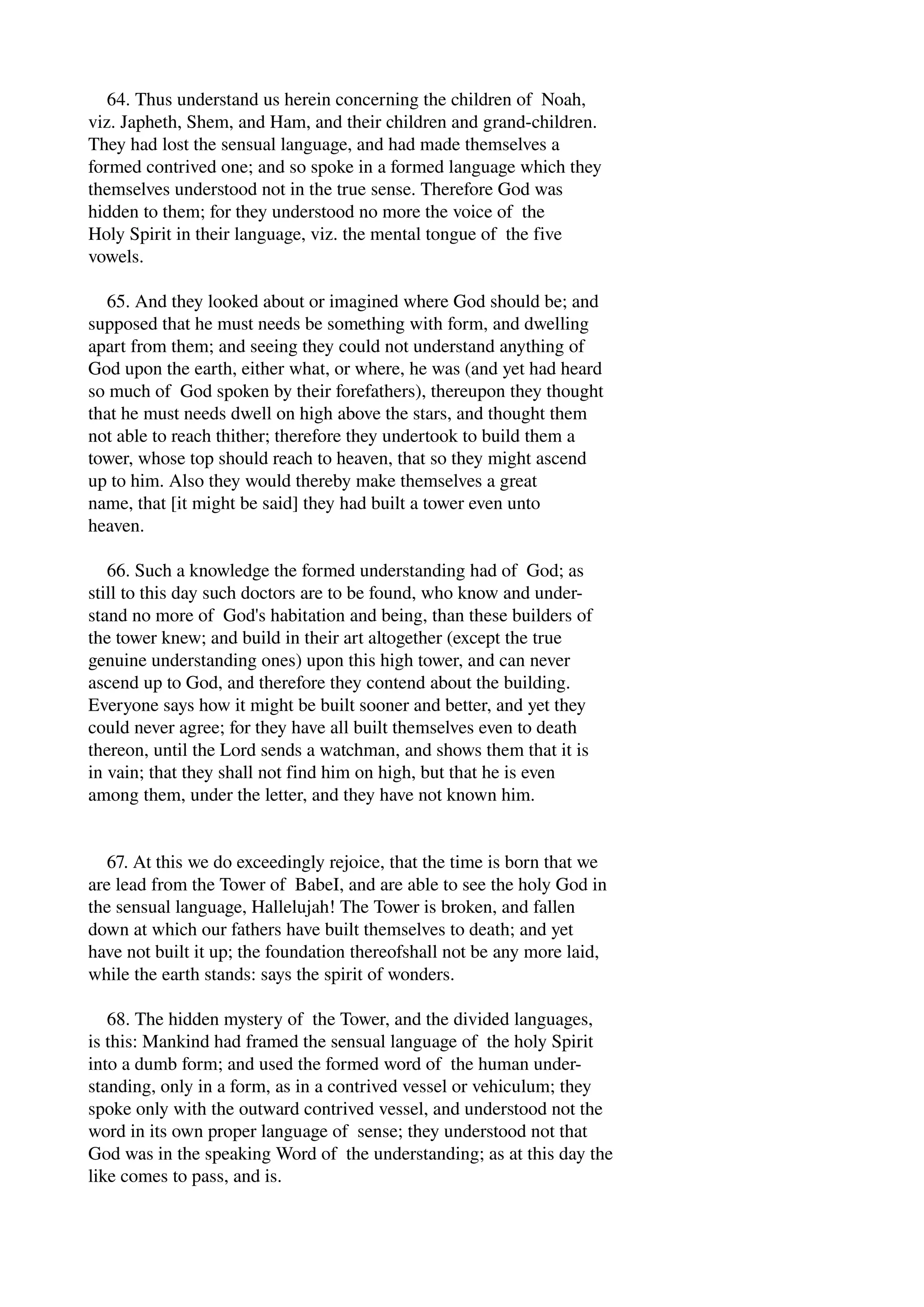 64. Thus understand us herein concerning the children of Noah, 
viz. Japheth, Shem, and Ham, and their children and grand­children. 
They had lost the sensual language, and had made themselves a 
formed contrived one; and so spoke in a formed language which they 
themselves understood not in the true sense. Therefore God was 
hidden to them; for they understood no more the voice of the 
Holy Spirit in their language, viz. the mental tongue of the five 
vowels. 
65. And they looked about or imagined where God should be; and 
supposed that he must needs be something with form, and dwelling 
apart from them; and seeing they could not understand anything of 
God upon the earth, either what, or where, he was (and yet had heard 
so much of God spoken by their forefathers), thereupon they thought 
that he must needs dwell on high above the stars, and thought them 
not able to reach thither; therefore they undertook to build them a 
tower, whose top should reach to heaven, that so they might ascend 
up to him. Also they would thereby make themselves a great 
name, that [it might be said] they had built a tower even unto 
heaven. 
66. Such a knowledge the formed understanding had of God; as 
still to this day such doctors are to be found, who know and under­stand 
no more of God's habitation and being, than these builders of 
the tower knew; and build in their art altogether (except the true 
genuine understanding ones) upon this high tower, and can never 
ascend up to God, and therefore they contend about the building. 
Everyone says how it might be built sooner and better, and yet they 
could never agree; for they have all built themselves even to death 
thereon, until the Lord sends a watchman, and shows them that it is 
in vain; that they shall not find him on high, but that he is even 
among them, under the letter, and they have not known him. 
67. At this we do exceedingly rejoice, that the time is born that we 
are lead from the Tower of BabeI, and are able to see the holy God in 
the sensual language, Hallelujah! The Tower is broken, and fallen 
down at which our fathers have built themselves to death; and yet 
have not built it up; the foundation thereofshall not be any more laid, 
while the earth stands: says the spirit of wonders. 
68. The hidden mystery of the Tower, and the divided languages, 
is this: Mankind had framed the sensual language of the holy Spirit 
into a dumb form; and used the formed word of the human under­standing, 
only in a form, as in a contrived vessel or vehiculum; they 
spoke only with the outward contrived vessel, and understood not the 
word in its own proper language of sense; they understood not that 
God was in the speaking Word of the understanding; as at this day the 
like comes to pass, and is. 
 
