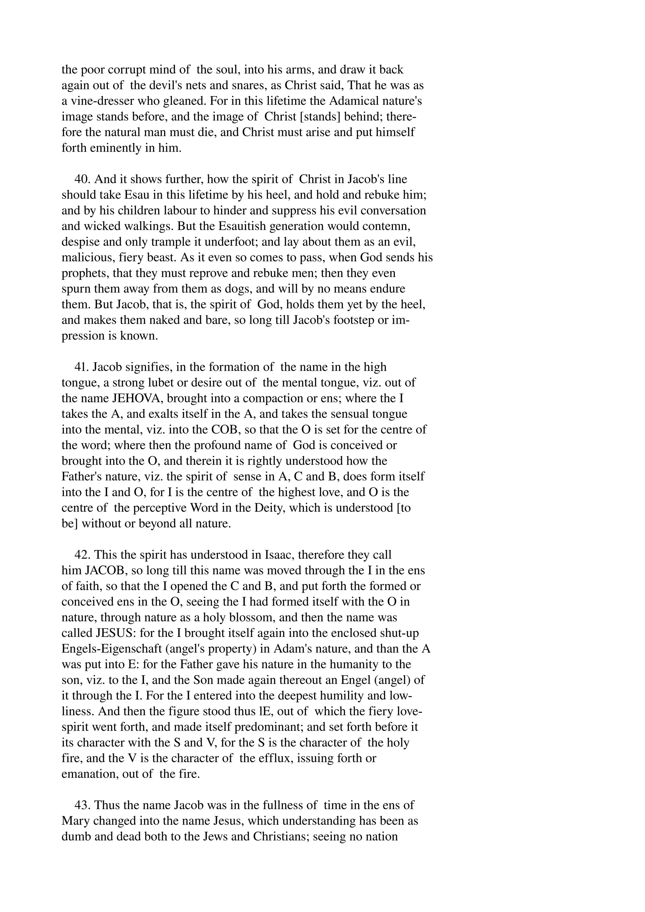 the poor corrupt mind of the soul, into his arms, and draw it back 
again out of the devil's nets and snares, as Christ said, That he was as 
a vine­dresser 
who gleaned. For in this lifetime the Adamical nature's 
image stands before, and the image of Christ [stands] behind; there­fore 
the natural man must die, and Christ must arise and put himself 
forth eminently in him. 
40. And it shows further, how the spirit of Christ in Jacob's line 
should take Esau in this lifetime by his heel, and hold and rebuke him; 
and by his children labour to hinder and suppress his evil conversation 
and wicked walkings. But the Esauitish generation would contemn, 
despise and only trample it underfoot; and lay about them as an evil, 
malicious, fiery beast. As it even so comes to pass, when God sends his 
prophets, that they must reprove and rebuke men; then they even 
spurn them away from them as dogs, and will by no means endure 
them. But Jacob, that is, the spirit of God, holds them yet by the heel, 
and makes them naked and bare, so long till Jacob's footstep or im­pression 
is known. 
41. Jacob signifies, in the formation of the name in the high 
tongue, a strong lubet or desire out of the mental tongue, viz. out of 
the name JEHOVA, brought into a compaction or ens; where the I 
takes the A, and exalts itself in the A, and takes the sensual tongue 
into the mental, viz. into the COB, so that the O is set for the centre of 
the word; where then the profound name of God is conceived or 
brought into the O, and therein it is rightly understood how the 
Father's nature, viz. the spirit of sense in A, C and B, does form itself 
into the I and O, for I is the centre of the highest love, and O is the 
centre of the perceptive Word in the Deity, which is understood [to 
be] without or beyond all nature. 
42. This the spirit has understood in Isaac, therefore they call 
him JACOB, so long till this name was moved through the I in the ens 
of faith, so that the I opened the C and B, and put forth the formed or 
conceived ens in the O, seeing the I had formed itself with the O in 
nature, through nature as a holy blossom, and then the name was 
called JESUS: for the I brought itself again into the enclosed shut­up 
Engels­Eigenschaft 
(angel's property) in Adam's nature, and than the A 
was put into E: for the Father gave his nature in the humanity to the 
son, viz. to the I, and the Son made again thereout an Engel (angel) of 
it through the I. For the I entered into the deepest humility and low­liness. 
And then the figure stood thus lE, out of which the fiery love­spirit 
went forth, and made itself predominant; and set forth before it 
its character with the S and V, for the S is the character of the holy 
fire, and the V is the character of the efflux, issuing forth or 
emanation, out of the fire. 
43. Thus the name Jacob was in the fullness of time in the ens of 
Mary changed into the name Jesus, which understanding has been as 
dumb and dead both to the Jews and Christians; seeing no nation 
 