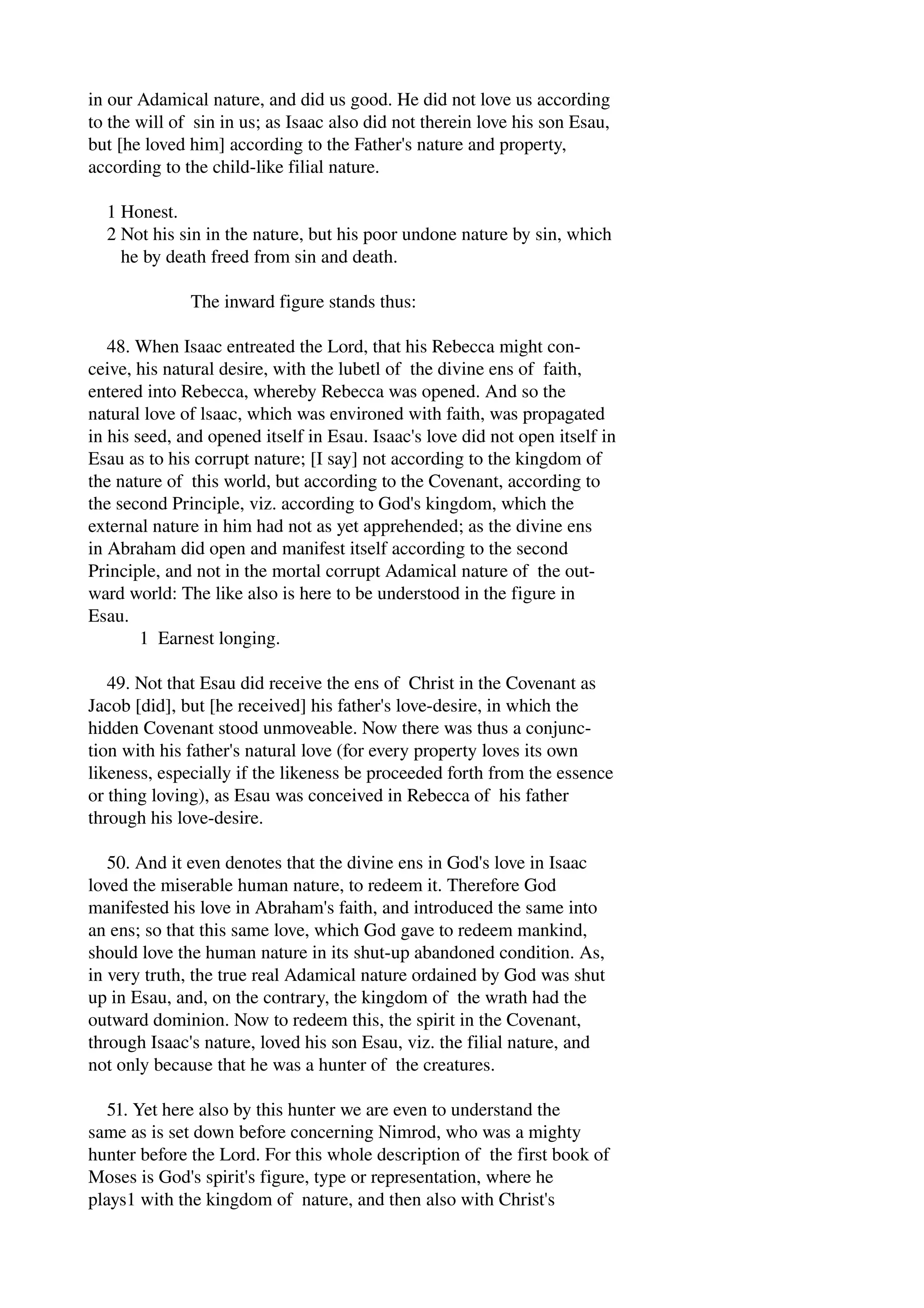 in our Adamical nature, and did us good. He did not love us according 
to the will of sin in us; as Isaac also did not therein love his son Esau, 
but [he loved him] according to the Father's nature and property, 
according to the child­like 
filial nature. 
1 Honest. 
2 Not his sin in the nature, but his poor undone nature by sin, which 
he by death freed from sin and death. 
The inward figure stands thus: 
48. When Isaac entreated the Lord, that his Rebecca might con­ceive, 
his natural desire, with the lubetl of the divine ens of faith, 
entered into Rebecca, whereby Rebecca was opened. And so the 
natural love of lsaac, which was environed with faith, was propagated 
in his seed, and opened itself in Esau. Isaac's love did not open itself in 
Esau as to his corrupt nature; [I say] not according to the kingdom of 
the nature of this world, but according to the Covenant, according to 
the second Principle, viz. according to God's kingdom, which the 
external nature in him had not as yet apprehended; as the divine ens 
in Abraham did open and manifest itself according to the second 
Principle, and not in the mortal corrupt Adamical nature of the out­ward 
world: The like also is here to be understood in the figure in 
Esau. 
1 Earnest longing. 
49. Not that Esau did receive the ens of Christ in the Covenant as 
Jacob [did], but [he received] his father's love­desire, 
in which the 
hidden Covenant stood unmoveable. Now there was thus a conjunc­tion 
with his father's natural love (for every property loves its own 
likeness, especially if the likeness be proceeded forth from the essence 
or thing loving), as Esau was conceived in Rebecca of his father 
through his love­desire. 
50. And it even denotes that the divine ens in God's love in Isaac 
loved the miserable human nature, to redeem it. Therefore God 
manifested his love in Abraham's faith, and introduced the same into 
an ens; so that this same love, which God gave to redeem mankind, 
should love the human nature in its shut­up 
abandoned condition. As, 
in very truth, the true real Adamical nature ordained by God was shut 
up in Esau, and, on the contrary, the kingdom of the wrath had the 
outward dominion. Now to redeem this, the spirit in the Covenant, 
through Isaac's nature, loved his son Esau, viz. the filial nature, and 
not only because that he was a hunter of the creatures. 
51. Yet here also by this hunter we are even to understand the 
same as is set down before concerning Nimrod, who was a mighty 
hunter before the Lord. For this whole description of the first book of 
Moses is God's spirit's figure, type or representation, where he 
plays1 with the kingdom of nature, and then also with Christ's 
 