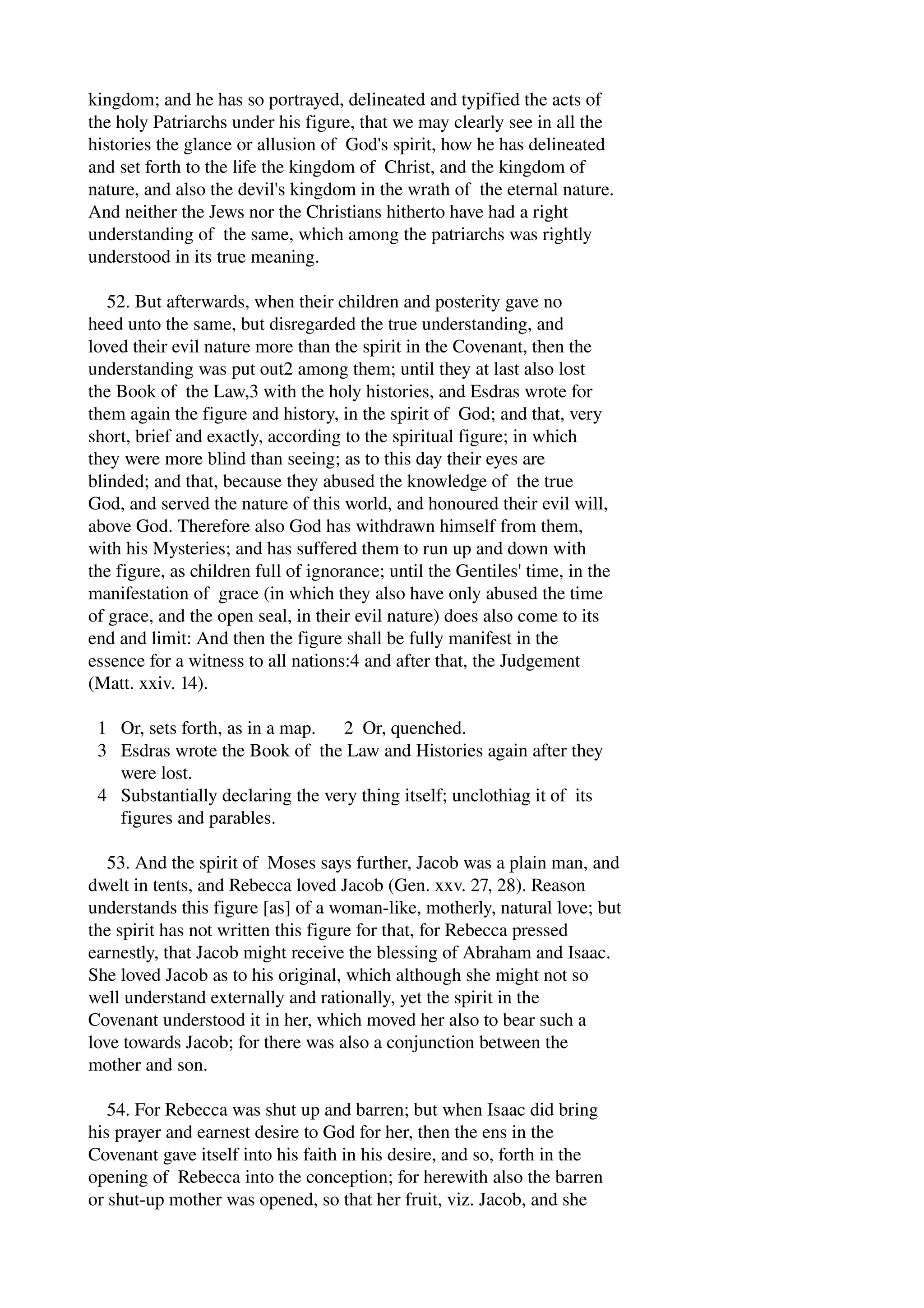 kingdom; and he has so portrayed, delineated and typified the acts of 
the holy Patriarchs under his figure, that we may clearly see in all the 
histories the glance or allusion of God's spirit, how he has delineated 
and set forth to the life the kingdom of Christ, and the kingdom of 
nature, and also the devil's kingdom in the wrath of the eternal nature. 
And neither the Jews nor the Christians hitherto have had a right 
understanding of the same, which among the patriarchs was rightly 
understood in its true meaning. 
52. But afterwards, when their children and posterity gave no 
heed unto the same, but disregarded the true understanding, and 
loved their evil nature more than the spirit in the Covenant, then the 
understanding was put out2 among them; until they at last also lost 
the Book of the Law,3 with the holy histories, and Esdras wrote for 
them again the figure and history, in the spirit of God; and that, very 
short, brief and exactly, according to the spiritual figure; in which 
they were more blind than seeing; as to this day their eyes are 
blinded; and that, because they abused the knowledge of the true 
God, and served the nature of this world, and honoured their evil will, 
above God. Therefore also God has withdrawn himself from them, 
with his Mysteries; and has suffered them to run up and down with 
the figure, as children full of ignorance; until the Gentiles' time, in the 
manifestation of grace (in which they also have only abused the time 
of grace, and the open seal, in their evil nature) does also come to its 
end and limit: And then the figure shall be fully manifest in the 
essence for a witness to all nations:4 and after that, the Judgement 
(Matt. xxiv. 14). 
1 Or, sets forth, as in a map. 2 Or, quenched. 
3 Esdras wrote the Book of the Law and Histories again after they 
were lost. 
4 Substantially declaring the very thing itself; unclothiag it of its 
figures and parables. 
53. And the spirit of Moses says further, Jacob was a plain man, and 
dwelt in tents, and Rebecca loved Jacob (Gen. xxv. 27, 28). Reason 
understands this figure [as] of a woman­like, 
motherly, natural love; but 
the spirit has not written this figure for that, for Rebecca pressed 
earnestly, that Jacob might receive the blessing of Abraham and Isaac. 
She loved Jacob as to his original, which although she might not so 
well understand externally and rationally, yet the spirit in the 
Covenant understood it in her, which moved her also to bear such a 
love towards Jacob; for there was also a conjunction between the 
mother and son. 
54. For Rebecca was shut up and barren; but when Isaac did bring 
his prayer and earnest desire to God for her, then the ens in the 
Covenant gave itself into his faith in his desire, and so, forth in the 
opening of Rebecca into the conception; for herewith also the barren 
or shut­up 
mother was opened, so that her fruit, viz. Jacob, and she 
 