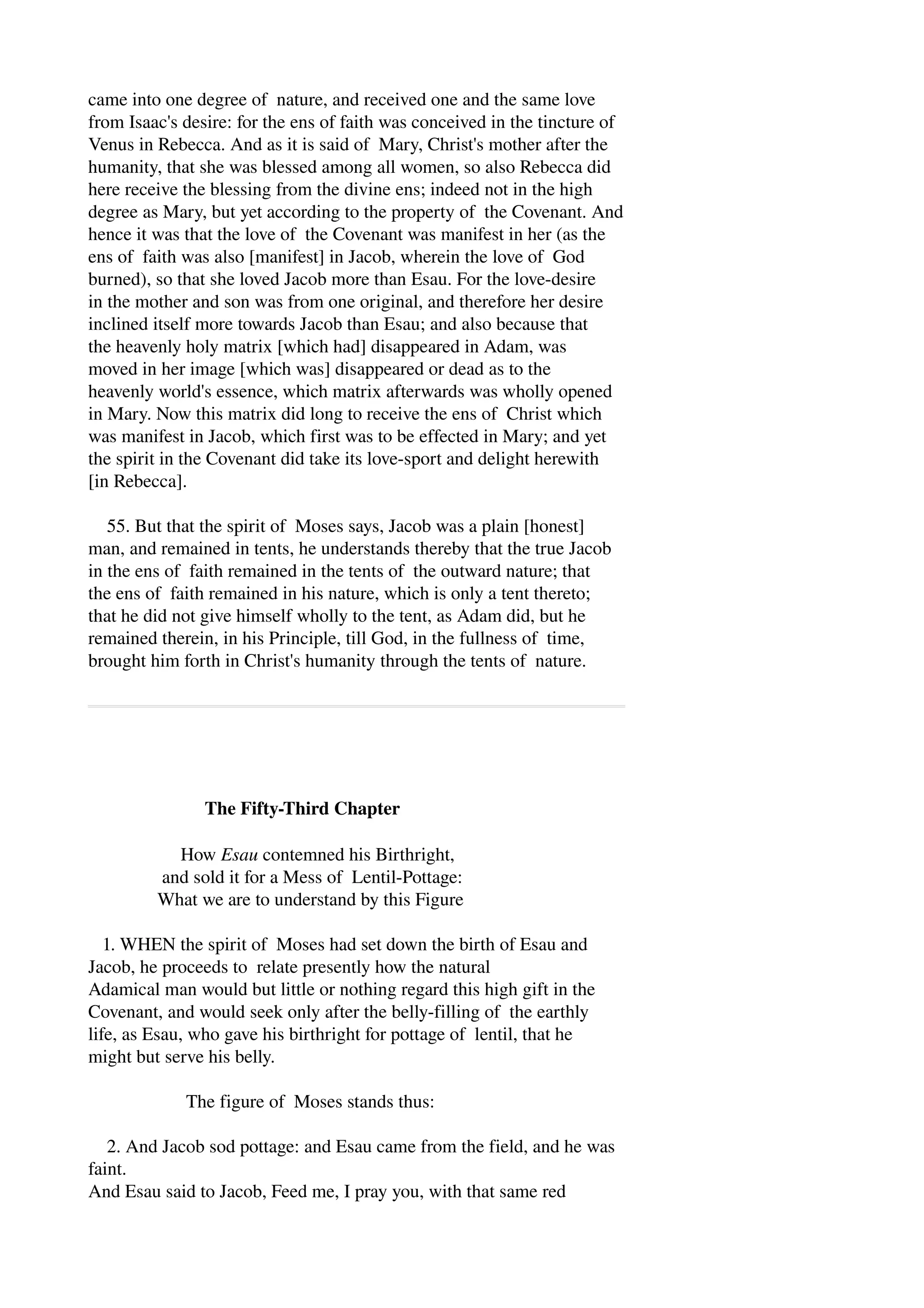 came into one degree of nature, and received one and the same love 
from Isaac's desire: for the ens of faith was conceived in the tincture of 
Venus in Rebecca. And as it is said of Mary, Christ's mother after the 
humanity, that she was blessed among all women, so also Rebecca did 
here receive the blessing from the divine ens; indeed not in the high 
degree as Mary, but yet according to the property of the Covenant. And 
hence it was that the love of the Covenant was manifest in her (as the 
ens of faith was also [manifest] in Jacob, wherein the love of God 
burned), so that she loved Jacob more than Esau. For the love­desire 
in the mother and son was from one original, and therefore her desire 
inclined itself more towards Jacob than Esau; and also because that 
the heavenly holy matrix [which had] disappeared in Adam, was 
moved in her image [which was] disappeared or dead as to the 
heavenly world's essence, which matrix afterwards was wholly opened 
in Mary. Now this matrix did long to receive the ens of Christ which 
was manifest in Jacob, which first was to be effected in Mary; and yet 
the spirit in the Covenant did take its love­sport 
and delight herewith 
[in Rebecca]. 
55. But that the spirit of Moses says, Jacob was a plain [honest] 
man, and remained in tents, he understands thereby that the true Jacob 
in the ens of faith remained in the tents of the outward nature; that 
the ens of faith remained in his nature, which is only a tent thereto; 
that he did not give himself wholly to the tent, as Adam did, but he 
remained therein, in his Principle, till God, in the fullness of time, 
brought him forth in Christ's humanity through the tents of nature. 
The Fifty­Third 
Chapter 
How Esau contemned his Birthright, 
and sold it for a Mess of Lentil­Pottage: 
What we are to understand by this Figure 
1. WHEN the spirit of Moses had set down the birth of Esau and 
Jacob, he proceeds to relate presently how the natural 
Adamical man would but little or nothing regard this high gift in the 
Covenant, and would seek only after the belly­filling 
of the earthly 
life, as Esau, who gave his birthright for pottage of lentil, that he 
might but serve his belly. 
The figure of Moses stands thus: 
2. And Jacob sod pottage: and Esau came from the field, and he was 
faint. 
And Esau said to Jacob, Feed me, I pray you, with that same red 
 