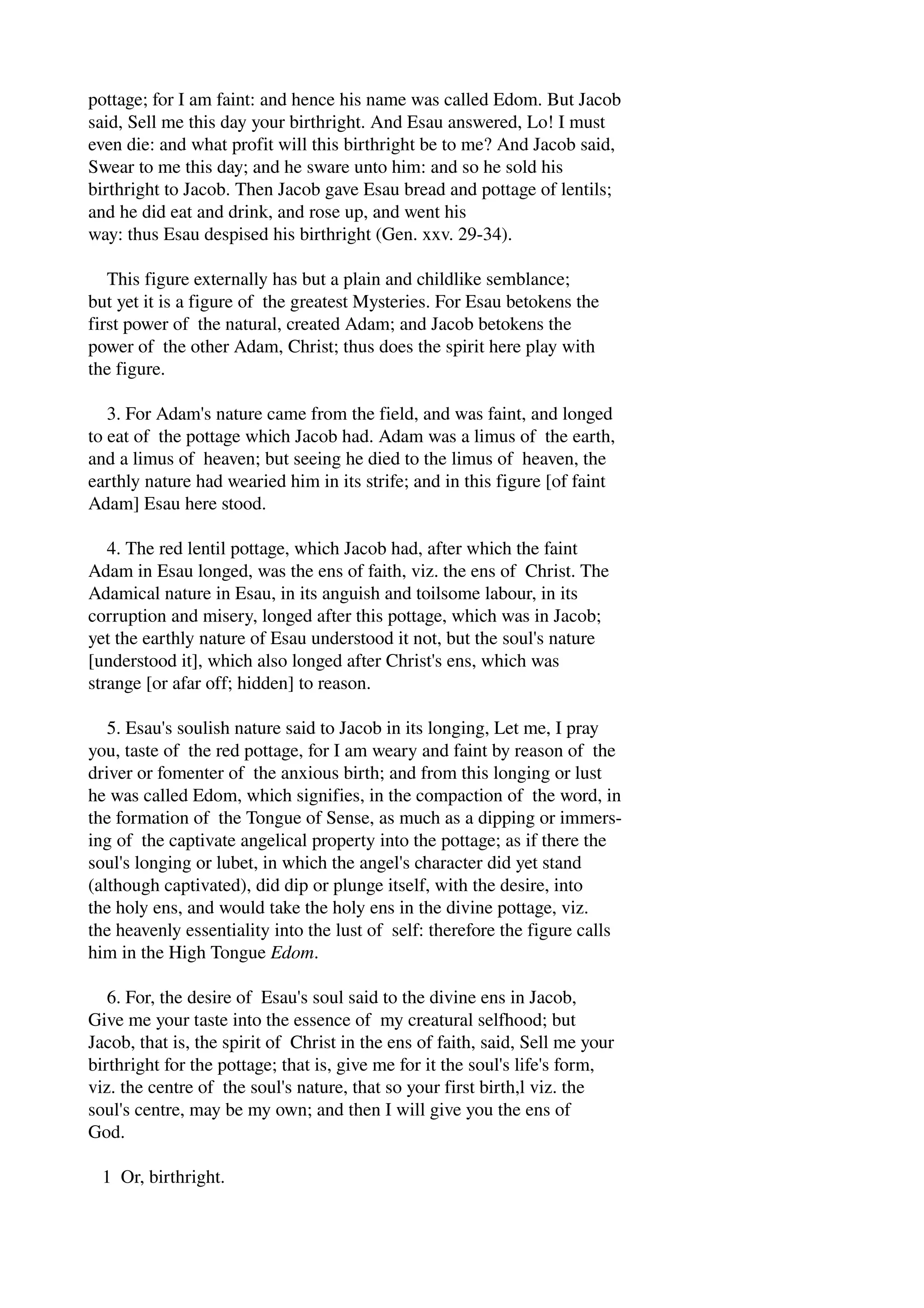 pottage; for I am faint: and hence his name was called Edom. But Jacob 
said, Sell me this day your birthright. And Esau answered, Lo! I must 
even die: and what profit will this birthright be to me? And Jacob said, 
Swear to me this day; and he sware unto him: and so he sold his 
birthright to Jacob. Then Jacob gave Esau bread and pottage of lentils; 
and he did eat and drink, and rose up, and went his 
way: thus Esau despised his birthright (Gen. xxv. 29­34). 
This figure externally has but a plain and childlike semblance; 
but yet it is a figure of the greatest Mysteries. For Esau betokens the 
first power of the natural, created Adam; and Jacob betokens the 
power of the other Adam, Christ; thus does the spirit here play with 
the figure. 
3. For Adam's nature came from the field, and was faint, and longed 
to eat of the pottage which Jacob had. Adam was a limus of the earth, 
and a limus of heaven; but seeing he died to the limus of heaven, the 
earthly nature had wearied him in its strife; and in this figure [of faint 
Adam] Esau here stood. 
4. The red lentil pottage, which Jacob had, after which the faint 
Adam in Esau longed, was the ens of faith, viz. the ens of Christ. The 
Adamical nature in Esau, in its anguish and toilsome labour, in its 
corruption and misery, longed after this pottage, which was in Jacob; 
yet the earthly nature of Esau understood it not, but the soul's nature 
[understood it], which also longed after Christ's ens, which was 
strange [or afar off; hidden] to reason. 
5. Esau's soulish nature said to Jacob in its longing, Let me, I pray 
you, taste of the red pottage, for I am weary and faint by reason of the 
driver or fomenter of the anxious birth; and from this longing or lust 
he was called Edom, which signifies, in the compaction of the word, in 
the formation of the Tongue of Sense, as much as a dipping or immers­ing 
of the captivate angelical property into the pottage; as if there the 
soul's longing or lubet, in which the angel's character did yet stand 
(although captivated), did dip or plunge itself, with the desire, into 
the holy ens, and would take the holy ens in the divine pottage, viz. 
the heavenly essentiality into the lust of self: therefore the figure calls 
him in the High Tongue Edom. 
6. For, the desire of Esau's soul said to the divine ens in Jacob, 
Give me your taste into the essence of my creatural selfhood; but 
Jacob, that is, the spirit of Christ in the ens of faith, said, Sell me your 
birthright for the pottage; that is, give me for it the soul's life's form, 
viz. the centre of the soul's nature, that so your first birth,l viz. the 
soul's centre, may be my own; and then I will give you the ens of 
God. 
1 Or, birthright. 
 