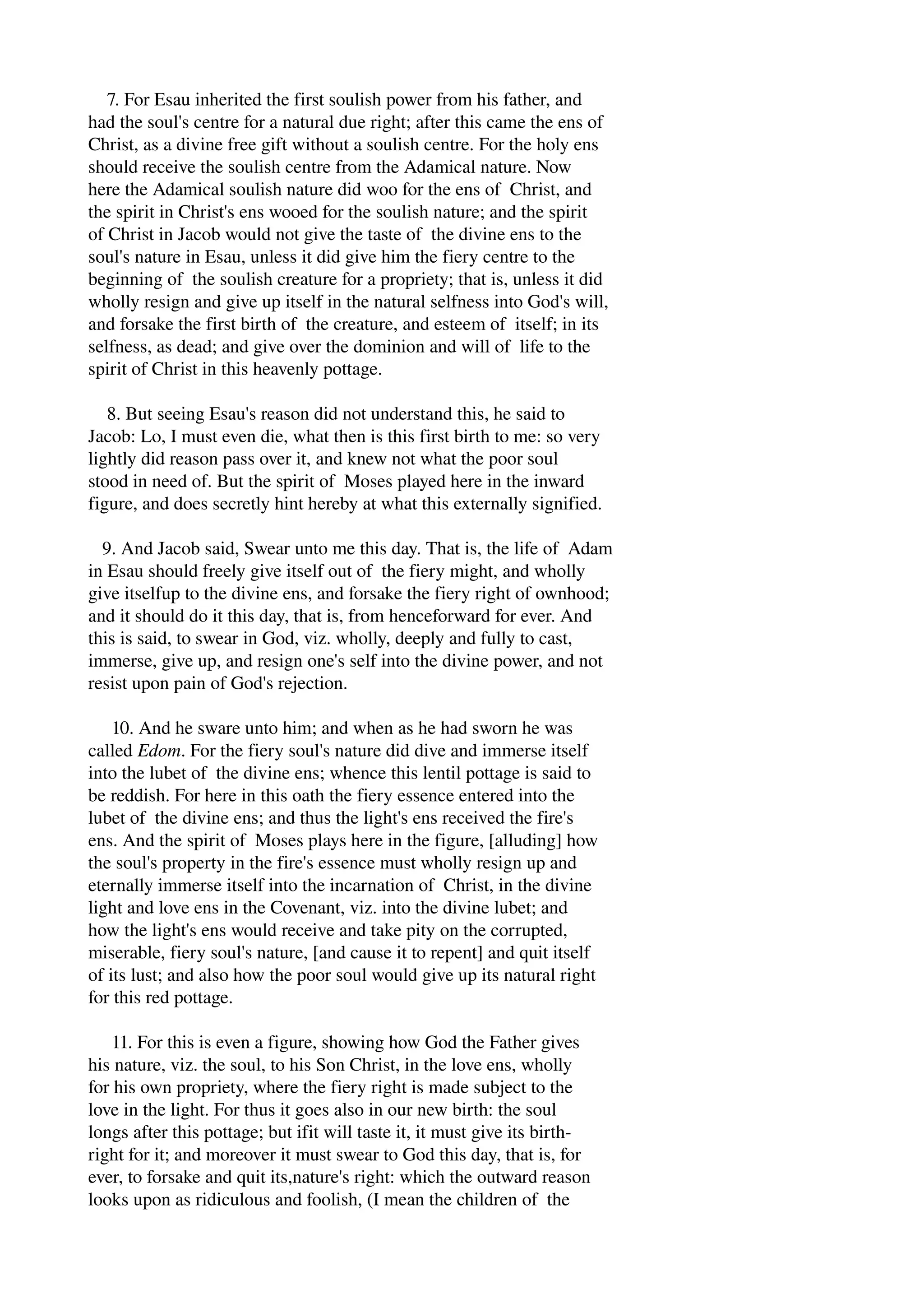 7. For Esau inherited the first soulish power from his father, and 
had the soul's centre for a natural due right; after this came the ens of 
Christ, as a divine free gift without a soulish centre. For the holy ens 
should receive the soulish centre from the Adamical nature. Now 
here the Adamical soulish nature did woo for the ens of Christ, and 
the spirit in Christ's ens wooed for the soulish nature; and the spirit 
of Christ in Jacob would not give the taste of the divine ens to the 
soul's nature in Esau, unless it did give him the fiery centre to the 
beginning of the soulish creature for a propriety; that is, unless it did 
wholly resign and give up itself in the natural selfness into God's will, 
and forsake the first birth of the creature, and esteem of itself; in its 
selfness, as dead; and give over the dominion and will of life to the 
spirit of Christ in this heavenly pottage. 
8. But seeing Esau's reason did not understand this, he said to 
Jacob: Lo, I must even die, what then is this first birth to me: so very 
lightly did reason pass over it, and knew not what the poor soul 
stood in need of. But the spirit of Moses played here in the inward 
figure, and does secretly hint hereby at what this externally signified. 
9. And Jacob said, Swear unto me this day. That is, the life of Adam 
in Esau should freely give itself out of the fiery might, and wholly 
give itselfup to the divine ens, and forsake the fiery right of ownhood; 
and it should do it this day, that is, from henceforward for ever. And 
this is said, to swear in God, viz. wholly, deeply and fully to cast, 
immerse, give up, and resign one's self into the divine power, and not 
resist upon pain of God's rejection. 
10. And he sware unto him; and when as he had sworn he was 
called Edom. For the fiery soul's nature did dive and immerse itself 
into the lubet of the divine ens; whence this lentil pottage is said to 
be reddish. For here in this oath the fiery essence entered into the 
lubet of the divine ens; and thus the light's ens received the fire's 
ens. And the spirit of Moses plays here in the figure, [alluding] how 
the soul's property in the fire's essence must wholly resign up and 
eternally immerse itself into the incarnation of Christ, in the divine 
light and love ens in the Covenant, viz. into the divine lubet; and 
how the light's ens would receive and take pity on the corrupted, 
miserable, fiery soul's nature, [and cause it to repent] and quit itself 
of its lust; and also how the poor soul would give up its natural right 
for this red pottage. 
11. For this is even a figure, showing how God the Father gives 
his nature, viz. the soul, to his Son Christ, in the love ens, wholly 
for his own propriety, where the fiery right is made subject to the 
love in the light. For thus it goes also in our new birth: the soul 
longs after this pottage; but ifit will taste it, it must give its birth­right 
for it; and moreover it must swear to God this day, that is, for 
ever, to forsake and quit its,nature's right: which the outward reason 
looks upon as ridiculous and foolish, (I mean the children of the 
 