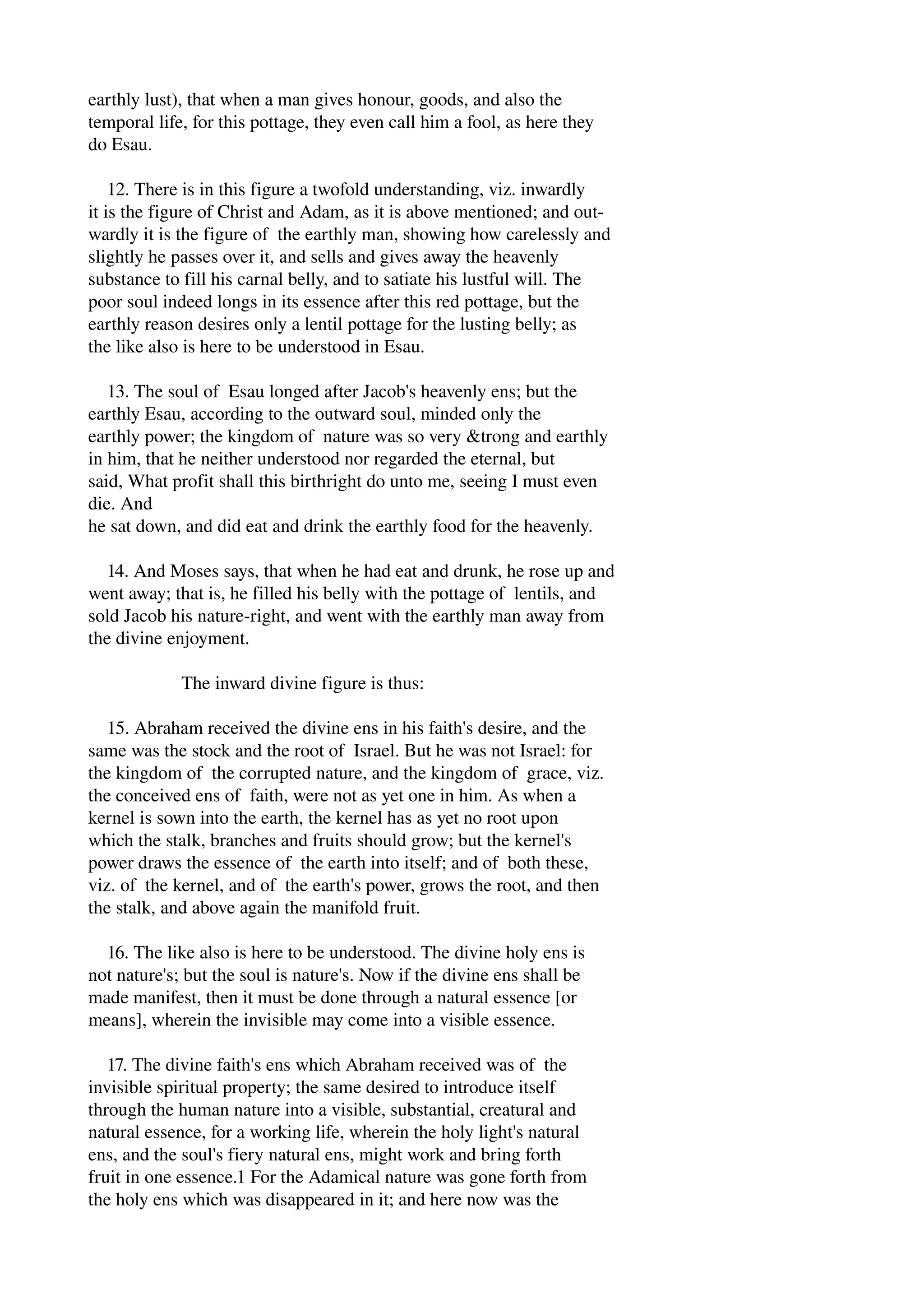 earthly lust), that when a man gives honour, goods, and also the 
temporal life, for this pottage, they even call him a fool, as here they 
do Esau. 
12. There is in this figure a twofold understanding, viz. inwardly 
it is the figure of Christ and Adam, as it is above mentioned; and out­wardly 
it is the figure of the earthly man, showing how carelessly and 
slightly he passes over it, and sells and gives away the heavenly 
substance to fill his carnal belly, and to satiate his lustful will. The 
poor soul indeed longs in its essence after this red pottage, but the 
earthly reason desires only a lentil pottage for the lusting belly; as 
the like also is here to be understood in Esau. 
13. The soul of Esau longed after Jacob's heavenly ens; but the 
earthly Esau, according to the outward soul, minded only the 
earthly power; the kingdom of nature was so very &trong and earthly 
in him, that he neither understood nor regarded the eternal, but 
said, What profit shall this birthright do unto me, seeing I must even 
die. And 
he sat down, and did eat and drink the earthly food for the heavenly. 
14. And Moses says, that when he had eat and drunk, he rose up and 
went away; that is, he filled his belly with the pottage of lentils, and 
sold Jacob his nature­right, 
and went with the earthly man away from 
the divine enjoyment. 
The inward divine figure is thus: 
15. Abraham received the divine ens in his faith's desire, and the 
same was the stock and the root of Israel. But he was not Israel: for 
the kingdom of the corrupted nature, and the kingdom of grace, viz. 
the conceived ens of faith, were not as yet one in him. As when a 
kernel is sown into the earth, the kernel has as yet no root upon 
which the stalk, branches and fruits should grow; but the kernel's 
power draws the essence of the earth into itself; and of both these, 
viz. of the kernel, and of the earth's power, grows the root, and then 
the stalk, and above again the manifold fruit. 
16. The like also is here to be understood. The divine holy ens is 
not nature's; but the soul is nature's. Now if the divine ens shall be 
made manifest, then it must be done through a natural essence [or 
means], wherein the invisible may come into a visible essence. 
17. The divine faith's ens which Abraham received was of the 
invisible spiritual property; the same desired to introduce itself 
through the human nature into a visible, substantial, creatural and 
natural essence, for a working life, wherein the holy light's natural 
ens, and the soul's fiery natural ens, might work and bring forth 
fruit in one essence.1 For the Adamical nature was gone forth from 
the holy ens which was disappeared in it; and here now was the 
 