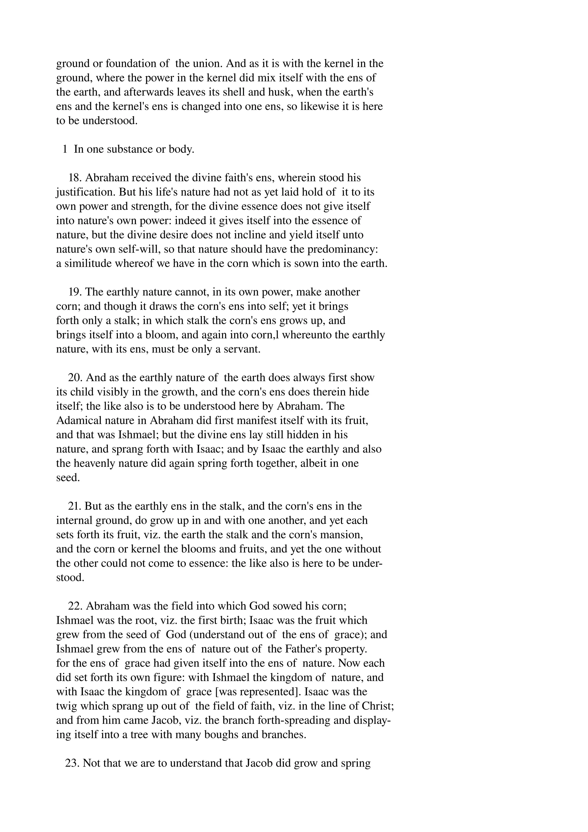 ground or foundation of the union. And as it is with the kernel in the 
ground, where the power in the kernel did mix itself with the ens of 
the earth, and afterwards leaves its shell and husk, when the earth's 
ens and the kernel's ens is changed into one ens, so likewise it is here 
to be understood. 
1 In one substance or body. 
18. Abraham received the divine faith's ens, wherein stood his 
justification. But his life's nature had not as yet laid hold of it to its 
own power and strength, for the divine essence does not give itself 
into nature's own power: indeed it gives itself into the essence of 
nature, but the divine desire does not incline and yield itself unto 
nature's own self­will, 
so that nature should have the predominancy: 
a similitude whereof we have in the corn which is sown into the earth. 
19. The earthly nature cannot, in its own power, make another 
corn; and though it draws the corn's ens into self; yet it brings 
forth only a stalk; in which stalk the corn's ens grows up, and 
brings itself into a bloom, and again into corn,l whereunto the earthly 
nature, with its ens, must be only a servant. 
20. And as the earthly nature of the earth does always first show 
its child visibly in the growth, and the corn's ens does therein hide 
itself; the like also is to be understood here by Abraham. The 
Adamical nature in Abraham did first manifest itself with its fruit, 
and that was Ishmael; but the divine ens lay still hidden in his 
nature, and sprang forth with Isaac; and by Isaac the earthly and also 
the heavenly nature did again spring forth together, albeit in one 
seed. 
21. But as the earthly ens in the stalk, and the corn's ens in the 
internal ground, do grow up in and with one another, and yet each 
sets forth its fruit, viz. the earth the stalk and the corn's mansion, 
and the corn or kernel the blooms and fruits, and yet the one without 
the other could not come to essence: the like also is here to be under­stood. 
22. Abraham was the field into which God sowed his corn; 
Ishmael was the root, viz. the first birth; Isaac was the fruit which 
grew from the seed of God (understand out of the ens of grace); and 
Ishmael grew from the ens of nature out of the Father's property. 
for the ens of grace had given itself into the ens of nature. Now each 
did set forth its own figure: with Ishmael the kingdom of nature, and 
with Isaac the kingdom of grace [was represented]. Isaac was the 
twig which sprang up out of the field of faith, viz. in the line of Christ; 
and from him came Jacob, viz. the branch forth­spreading 
and display­ing 
itself into a tree with many boughs and branches. 
23. Not that we are to understand that Jacob did grow and spring 
 