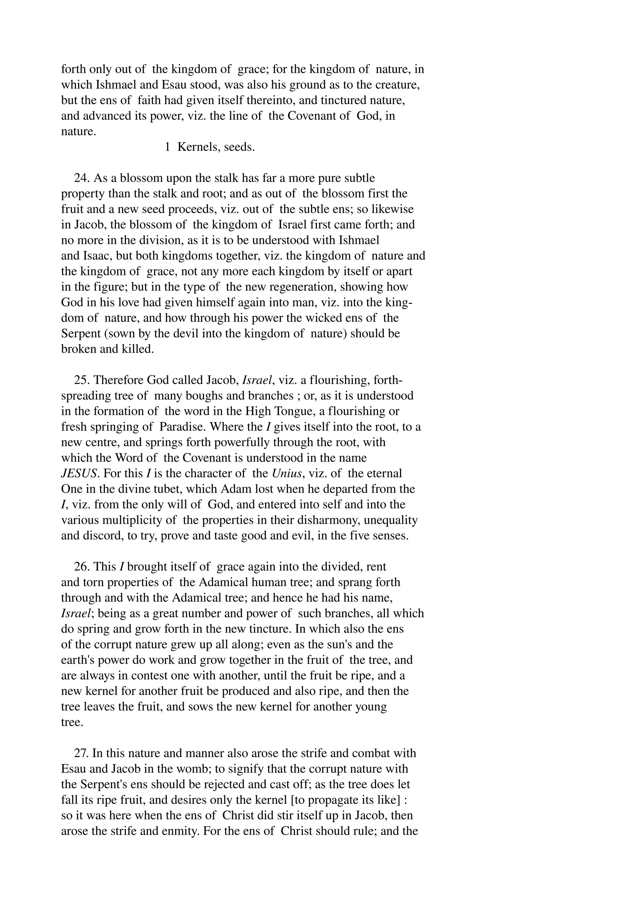 forth only out of the kingdom of grace; for the kingdom of nature, in 
which Ishmael and Esau stood, was also his ground as to the creature, 
but the ens of faith had given itself thereinto, and tinctured nature, 
and advanced its power, viz. the line of the Covenant of God, in 
nature. 
1 Kernels, seeds. 
24. As a blossom upon the stalk has far a more pure subtle 
property than the stalk and root; and as out of the blossom first the 
fruit and a new seed proceeds, viz. out of the subtle ens; so likewise 
in Jacob, the blossom of the kingdom of Israel first came forth; and 
no more in the division, as it is to be understood with Ishmael 
and Isaac, but both kingdoms together, viz. the kingdom of nature and 
the kingdom of grace, not any more each kingdom by itself or apart 
in the figure; but in the type of the new regeneration, showing how 
God in his love had given himself again into man, viz. into the king­dom 
of nature, and how through his power the wicked ens of the 
Serpent (sown by the devil into the kingdom of nature) should be 
broken and killed. 
25. Therefore God called Jacob, Israel, viz. a flourishing, forth­spreading 
tree of many boughs and branches ; or, as it is understood 
in the formation of the word in the High Tongue, a flourishing or 
fresh springing of Paradise. Where the I gives itself into the root, to a 
new centre, and springs forth powerfully through the root, with 
which the Word of the Covenant is understood in the name 
JESUS. For this I is the character of the Unius, viz. of the eternal 
One in the divine tubet, which Adam lost when he departed from the 
I, viz. from the only will of God, and entered into self and into the 
various multiplicity of the properties in their disharmony, unequality 
and discord, to try, prove and taste good and evil, in the five senses. 
26. This I brought itself of grace again into the divided, rent 
and torn properties of the Adamical human tree; and sprang forth 
through and with the Adamical tree; and hence he had his name, 
Israel; being as a great number and power of such branches, all which 
do spring and grow forth in the new tincture. In which also the ens 
of the corrupt nature grew up all along; even as the sun's and the 
earth's power do work and grow together in the fruit of the tree, and 
are always in contest one with another, until the fruit be ripe, and a 
new kernel for another fruit be produced and also ripe, and then the 
tree leaves the fruit, and sows the new kernel for another young 
tree. 
27. In this nature and manner also arose the strife and combat with 
Esau and Jacob in the womb; to signify that the corrupt nature with 
the Serpent's ens should be rejected and cast off; as the tree does let 
fall its ripe fruit, and desires only the kernel [to propagate its like] : 
so it was here when the ens of Christ did stir itself up in Jacob, then 
arose the strife and enmity. For the ens of Christ should rule; and the 
 