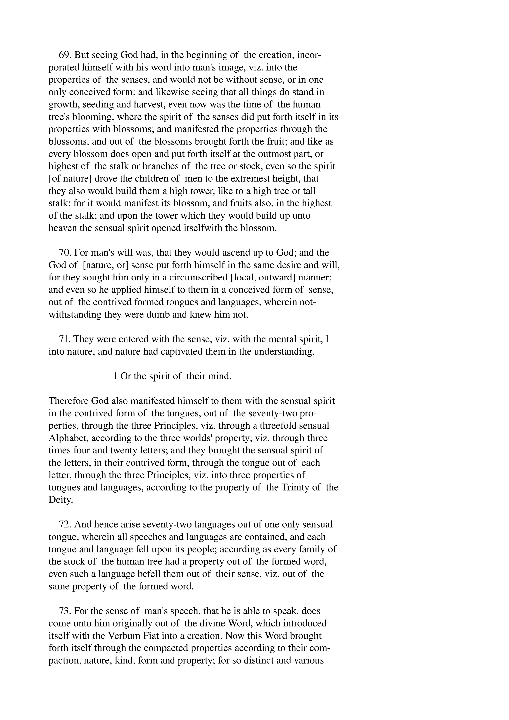 69. But seeing God had, in the beginning of the creation, incor­porated 
himself with his word into man's image, viz. into the 
properties of the senses, and would not be without sense, or in one 
only conceived form: and likewise seeing that all things do stand in 
growth, seeding and harvest, even now was the time of the human 
tree's blooming, where the spirit of the senses did put forth itself in its 
properties with blossoms; and manifested the properties through the 
blossoms, and out of the blossoms brought forth the fruit; and like as 
every blossom does open and put forth itself at the outmost part, or 
highest of the stalk or branches of the tree or stock, even so the spirit 
[of nature] drove the children of men to the extremest height, that 
they also would build them a high tower, like to a high tree or tall 
stalk; for it would manifest its blossom, and fruits also, in the highest 
of the stalk; and upon the tower which they would build up unto 
heaven the sensual spirit opened itselfwith the blossom. 
70. For man's will was, that they would ascend up to God; and the 
God of [nature, or] sense put forth himself in the same desire and will, 
for they sought him only in a circumscribed [local, outward] manner; 
and even so he applied himself to them in a conceived form of sense, 
out of the contrived formed tongues and languages, wherein not­withstanding 
they were dumb and knew him not. 
71. They were entered with the sense, viz. with the mental spirit, l 
into nature, and nature had captivated them in the understanding. 
1 Or the spirit of their mind. 
Therefore God also manifested himself to them with the sensual spirit 
in the contrived form of the tongues, out of the seventy­two 
pro­perties, 
through the three Principles, viz. through a threefold sensual 
Alphabet, according to the three worlds' property; viz. through three 
times four and twenty letters; and they brought the sensual spirit of 
the letters, in their contrived form, through the tongue out of each 
letter, through the three Principles, viz. into three properties of 
tongues and languages, according to the property of the Trinity of the 
Deity. 
72. And hence arise seventy­two 
languages out of one only sensual 
tongue, wherein all speeches and languages are contained, and each 
tongue and language fell upon its people; according as every family of 
the stock of the human tree had a property out of the formed word, 
even such a language befell them out of their sense, viz. out of the 
same property of the formed word. 
73. For the sense of man's speech, that he is able to speak, does 
come unto him originally out of the divine Word, which introduced 
itself with the Verbum Fiat into a creation. Now this Word brought 
forth itself through the compacted properties according to their com­paction, 
nature, kind, form and property; for so distinct and various 
 