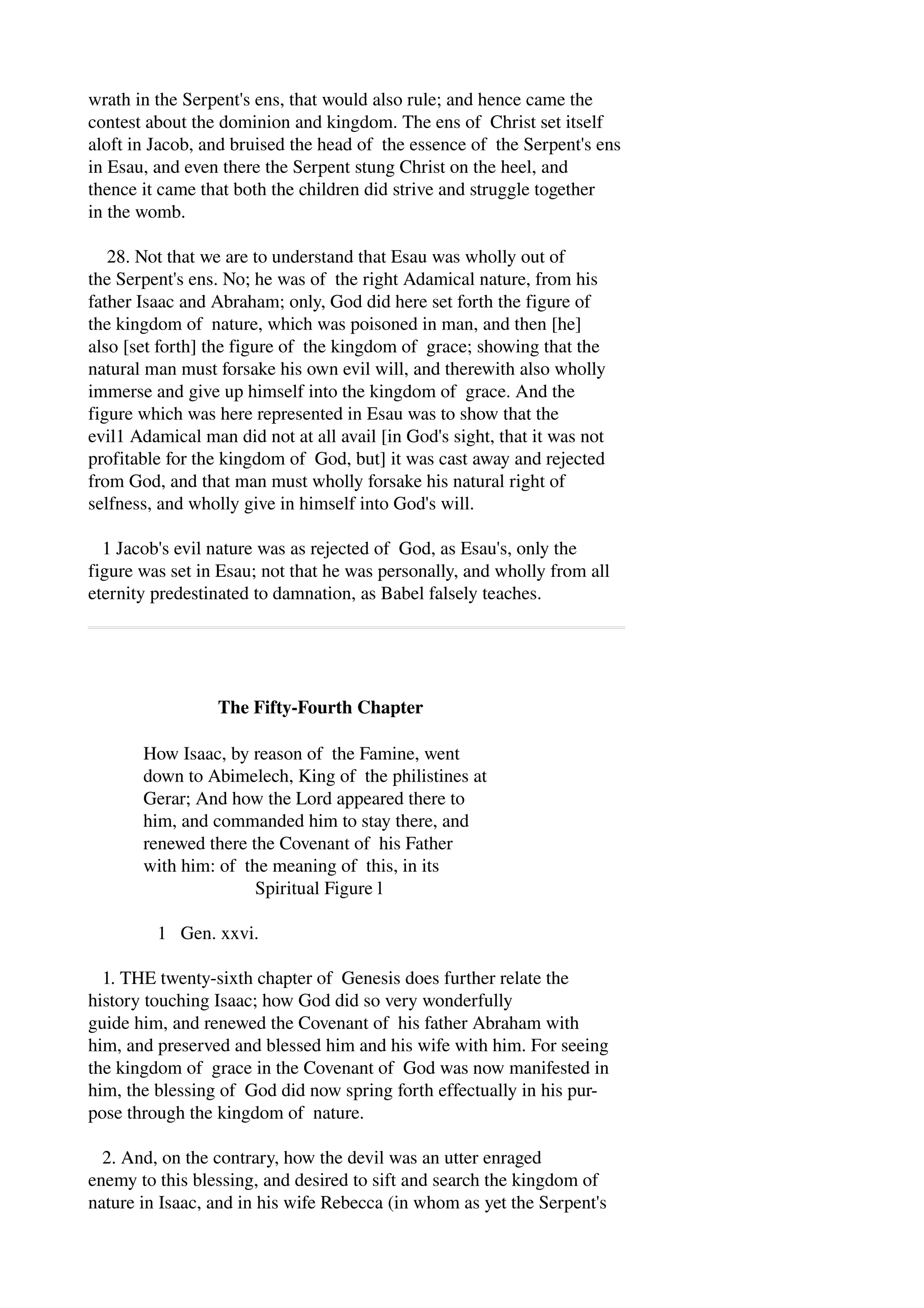 wrath in the Serpent's ens, that would also rule; and hence came the 
contest about the dominion and kingdom. The ens of Christ set itself 
aloft in Jacob, and bruised the head of the essence of the Serpent's ens 
in Esau, and even there the Serpent stung Christ on the heel, and 
thence it came that both the children did strive and struggle together 
in the womb. 
28. Not that we are to understand that Esau was wholly out of 
the Serpent's ens. No; he was of the right Adamical nature, from his 
father Isaac and Abraham; only, God did here set forth the figure of 
the kingdom of nature, which was poisoned in man, and then [he] 
also [set forth] the figure of the kingdom of grace; showing that the 
natural man must forsake his own evil will, and therewith also wholly 
immerse and give up himself into the kingdom of grace. And the 
figure which was here represented in Esau was to show that the 
evil1 Adamical man did not at all avail [in God's sight, that it was not 
profitable for the kingdom of God, but] it was cast away and rejected 
from God, and that man must wholly forsake his natural right of 
selfness, and wholly give in himself into God's will. 
1 Jacob's evil nature was as rejected of God, as Esau's, only the 
figure was set in Esau; not that he was personally, and wholly from all 
eternity predestinated to damnation, as Babel falsely teaches. 
The Fifty­Fourth 
Chapter 
How Isaac, by reason of the Famine, went 
down to Abimelech, King of the philistines at 
Gerar; And how the Lord appeared there to 
him, and commanded him to stay there, and 
renewed there the Covenant of his Father 
with him: of the meaning of this, in its 
Spiritual Figure l 
1 Gen. xxvi. 
1. THE twenty­sixth 
chapter of Genesis does further relate the 
history touching Isaac; how God did so very wonderfully 
guide him, and renewed the Covenant of his father Abraham with 
him, and preserved and blessed him and his wife with him. For seeing 
the kingdom of grace in the Covenant of God was now manifested in 
him, the blessing of God did now spring forth effectually in his pur­pose 
through the kingdom of nature. 
2. And, on the contrary, how the devil was an utter enraged 
enemy to this blessing, and desired to sift and search the kingdom of 
nature in Isaac, and in his wife Rebecca (in whom as yet the Serpent's 
 