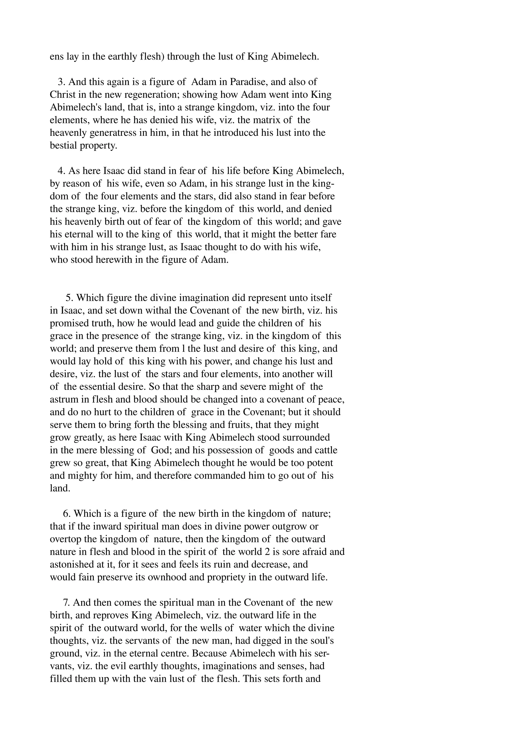 ens lay in the earthly flesh) through the lust of King Abimelech. 
3. And this again is a figure of Adam in Paradise, and also of 
Christ in the new regeneration; showing how Adam went into King 
Abimelech's land, that is, into a strange kingdom, viz. into the four 
elements, where he has denied his wife, viz. the matrix of the 
heavenly generatress in him, in that he introduced his lust into the 
bestial property. 
4. As here Isaac did stand in fear of his life before King Abimelech, 
by reason of his wife, even so Adam, in his strange lust in the king­dom 
of the four elements and the stars, did also stand in fear before 
the strange king, viz. before the kingdom of this world, and denied 
his heavenly birth out of fear of the kingdom of this world; and gave 
his eternal will to the king of this world, that it might the better fare 
with him in his strange lust, as Isaac thought to do with his wife, 
who stood herewith in the figure of Adam. 
5. Which figure the divine imagination did represent unto itself 
in Isaac, and set down withal the Covenant of the new birth, viz. his 
promised truth, how he would lead and guide the children of his 
grace in the presence of the strange king, viz. in the kingdom of this 
world; and preserve them from l the lust and desire of this king, and 
would lay hold of this king with his power, and change his lust and 
desire, viz. the lust of the stars and four elements, into another will 
of the essential desire. So that the sharp and severe might of the 
astrum in flesh and blood should be changed into a covenant of peace, 
and do no hurt to the children of grace in the Covenant; but it should 
serve them to bring forth the blessing and fruits, that they might 
grow greatly, as here Isaac with King Abimelech stood surrounded 
in the mere blessing of God; and his possession of goods and cattle 
grew so great, that King Abimelech thought he would be too potent 
and mighty for him, and therefore commanded him to go out of his 
land. 
6. Which is a figure of the new birth in the kingdom of nature; 
that if the inward spiritual man does in divine power outgrow or 
overtop the kingdom of nature, then the kingdom of the outward 
nature in flesh and blood in the spirit of the world 2 is sore afraid and 
astonished at it, for it sees and feels its ruin and decrease, and 
would fain preserve its ownhood and propriety in the outward life. 
7. And then comes the spiritual man in the Covenant of the new 
birth, and reproves King Abimelech, viz. the outward life in the 
spirit of the outward world, for the wells of water which the divine 
thoughts, viz. the servants of the new man, had digged in the soul's 
ground, viz. in the eternal centre. Because Abimelech with his ser­vants, 
viz. the evil earthly thoughts, imaginations and senses, had 
filled them up with the vain lust of the flesh. This sets forth and 
 