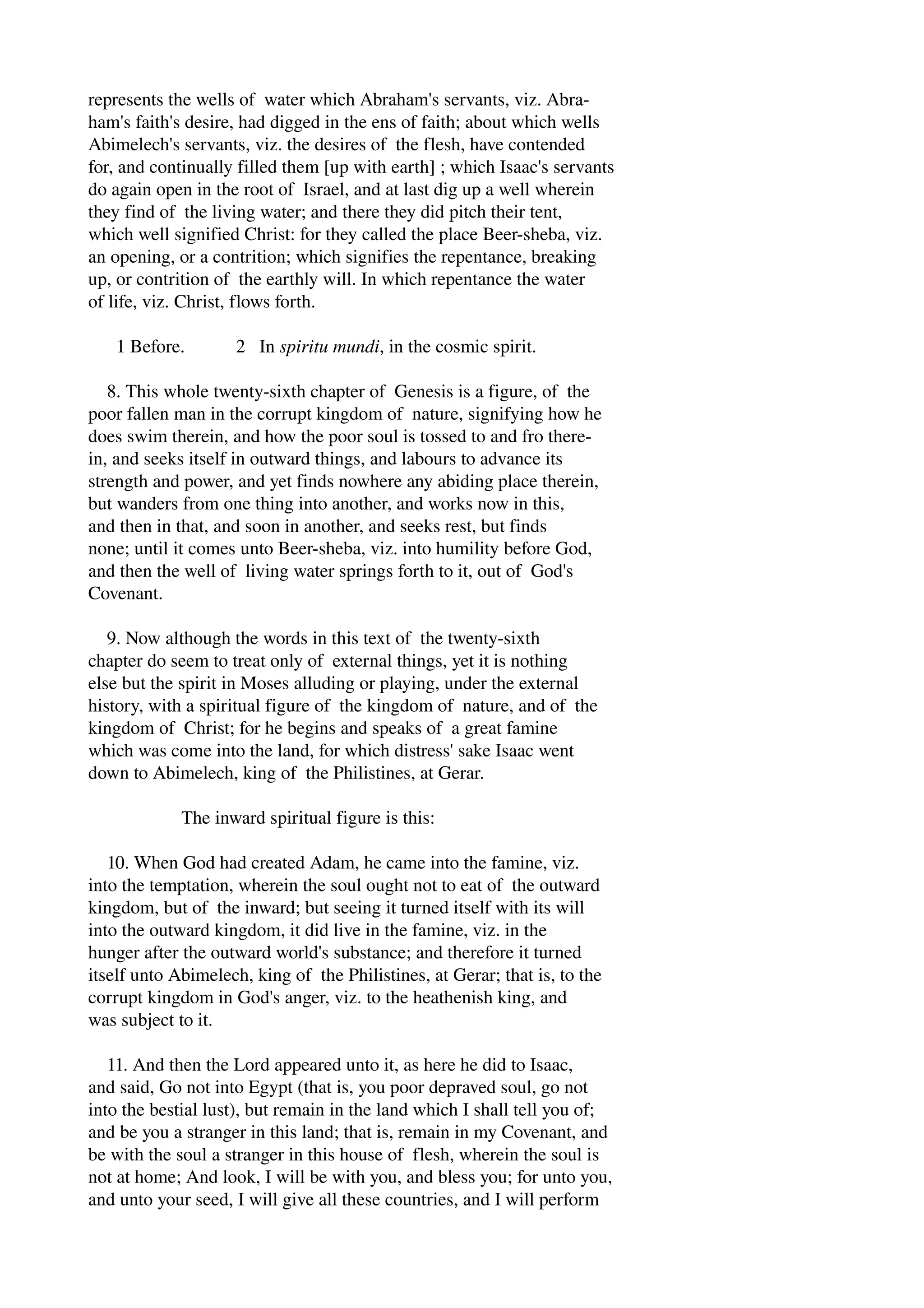 represents the wells of water which Abraham's servants, viz. Abra­ham's 
faith's desire, had digged in the ens of faith; about which wells 
Abimelech's servants, viz. the desires of the flesh, have contended 
for, and continually filled them [up with earth] ; which Isaac's servants 
do again open in the root of Israel, and at last dig up a well wherein 
they find of the living water; and there they did pitch their tent, 
which well signified Christ: for they called the place Beer­sheba, 
viz. 
an opening, or a contrition; which signifies the repentance, breaking 
up, or contrition of the earthly will. In which repentance the water 
of life, viz. Christ, flows forth. 
1 Before. 2 In spiritu mundi, in the cosmic spirit. 
8. This whole twenty­sixth 
chapter of Genesis is a figure, of the 
poor fallen man in the corrupt kingdom of nature, signifying how he 
does swim therein, and how the poor soul is tossed to and fro there­in, 
and seeks itself in outward things, and labours to advance its 
strength and power, and yet finds nowhere any abiding place therein, 
but wanders from one thing into another, and works now in this, 
and then in that, and soon in another, and seeks rest, but finds 
none; until it comes unto Beer­sheba, 
viz. into humility before God, 
and then the well of living water springs forth to it, out of God's 
Covenant. 
9. Now although the words in this text of the twenty­sixth 
chapter do seem to treat only of external things, yet it is nothing 
else but the spirit in Moses alluding or playing, under the external 
history, with a spiritual figure of the kingdom of nature, and of the 
kingdom of Christ; for he begins and speaks of a great famine 
which was come into the land, for which distress' sake Isaac went 
down to Abimelech, king of the Philistines, at Gerar. 
The inward spiritual figure is this: 
10. When God had created Adam, he came into the famine, viz. 
into the temptation, wherein the soul ought not to eat of the outward 
kingdom, but of the inward; but seeing it turned itself with its will 
into the outward kingdom, it did live in the famine, viz. in the 
hunger after the outward world's substance; and therefore it turned 
itself unto Abimelech, king of the Philistines, at Gerar; that is, to the 
corrupt kingdom in God's anger, viz. to the heathenish king, and 
was subject to it. 
11. And then the Lord appeared unto it, as here he did to Isaac, 
and said, Go not into Egypt (that is, you poor depraved soul, go not 
into the bestial lust), but remain in the land which I shall tell you of; 
and be you a stranger in this land; that is, remain in my Covenant, and 
be with the soul a stranger in this house of flesh, wherein the soul is 
not at home; And look, I will be with you, and bless you; for unto you, 
and unto your seed, I will give all these countries, and I will perform 
 