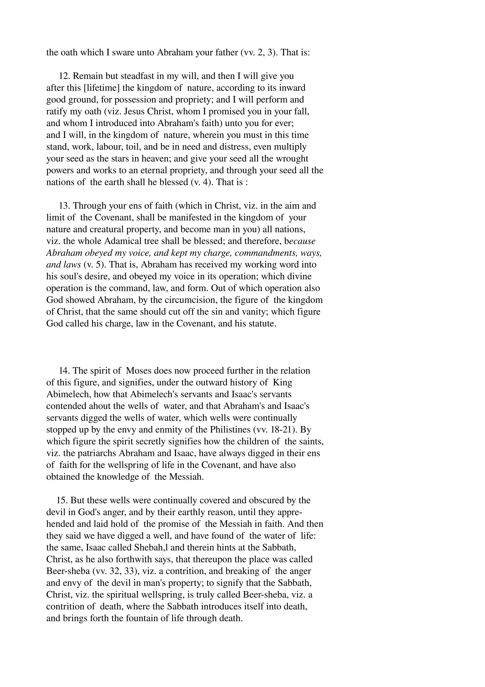 the oath which I sware unto Abraham your father (vv. 2, 3). That is: 
12. Remain but steadfast in my will, and then I will give you 
after this [lifetime] the kingdom of nature, according to its inward 
good ground, for possession and propriety; and I will perform and 
ratify my oath (viz. Jesus Christ, whom I promised you in your fall, 
and whom I introduced into Abraham's faith) unto you for ever; 
and I will, in the kingdom of nature, wherein you must in this time 
stand, work, labour, toil, and be in need and distress, even multiply 
your seed as the stars in heaven; and give your seed all the wrought 
powers and works to an eternal propriety, and through your seed all the 
nations of the earth shall he blessed (v. 4). That is : 
13. Through your ens of faith (which in Christ, viz. in the aim and 
limit of the Covenant, shall be manifested in the kingdom of your 
nature and creatural property, and become man in you) all nations, 
viz. the whole Adamical tree shall be blessed; and therefore, because 
Abraham obeyed my voice, and kept my charge, commandments, ways, 
and laws (v. 5). That is, Abraham has received my working word into 
his soul's desire, and obeyed my voice in its operation; which divine 
operation is the command, law, and form. Out of which operation also 
God showed Abraham, by the circumcision, the figure of the kingdom 
of Christ, that the same should cut off the sin and vanity; which figure 
God called his charge, law in the Covenant, and his statute. 
14. The spirit of Moses does now proceed further in the relation 
of this figure, and signifies, under the outward history of King 
Abimelech, how that Abimelech's servants and Isaac's servants 
contended ahout the wells of water, and that Abraham's and Isaac's 
servants digged the wells of water, which wells were continually 
stopped up by the envy and enmity of the Philistines (vv. 18­21). 
By 
which figure the spirit secretly signifies how the children of the saints, 
viz. the patriarchs Abraham and Isaac, have always digged in their ens 
of faith for the wellspring of life in the Covenant, and have also 
obtained the knowledge of the Messiah. 
15. But these wells were continually covered and obscured by the 
devil in God's anger, and by their earthly reason, until they appre­hended 
and laid hold of the promise of the Messiah in faith. And then 
they said we have digged a well, and have found of the water of life: 
the same, Isaac called Shebah,l and therein hints at the Sabbath, 
Christ, as he also forthwith says, that thereupon the place was called 
Beer­sheba 
(vv. 32, 33), viz. a contrition, and breaking of the anger 
and envy of the devil in man's property; to signify that the Sabbath, 
Christ, viz. the spiritual wellspring, is truly called Beer­sheba, 
viz. a 
contrition of death, where the Sabbath introduces itself into death, 
and brings forth the fountain of life through death. 
 