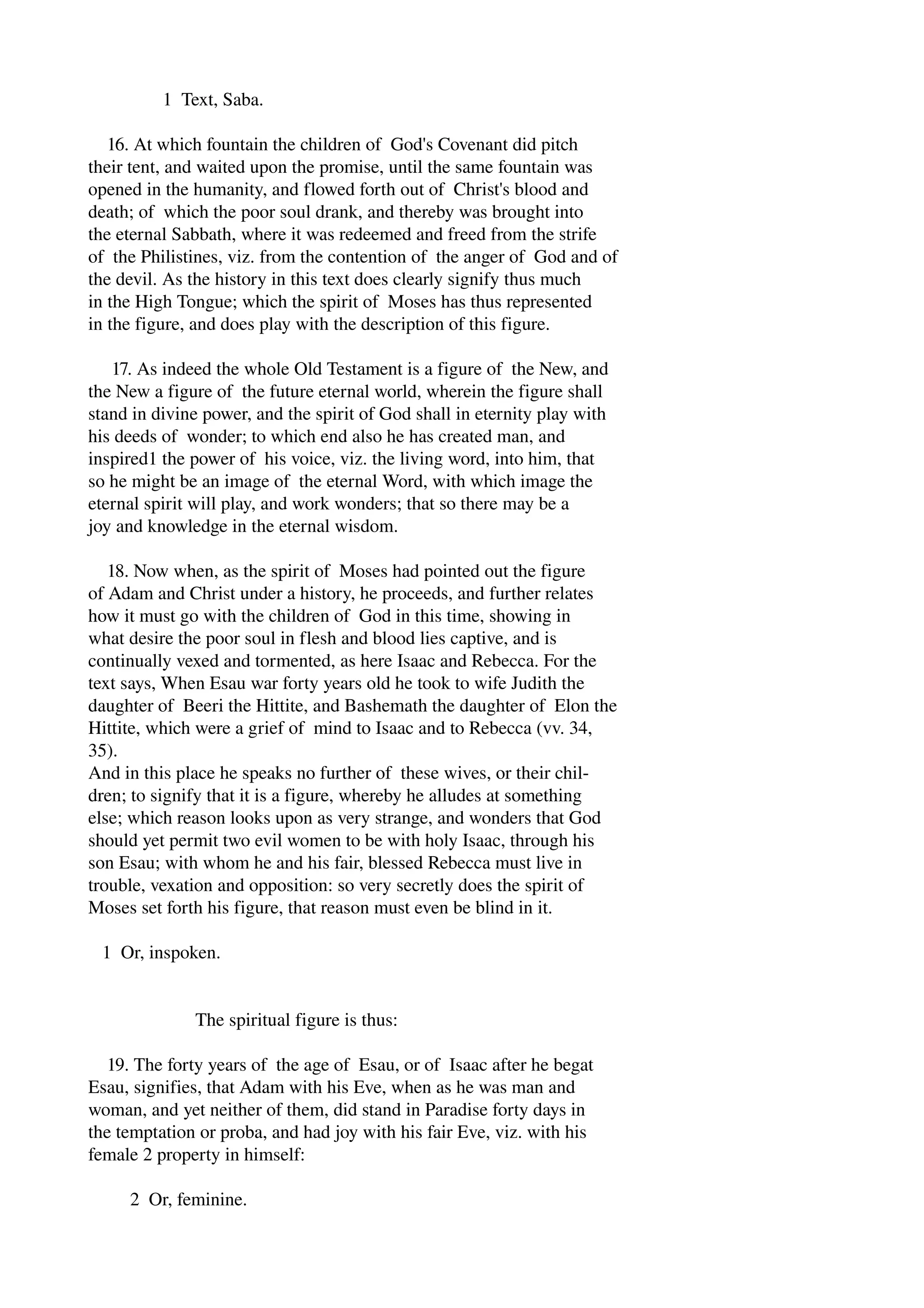 1 Text, Saba. 
16. At which fountain the children of God's Covenant did pitch 
their tent, and waited upon the promise, until the same fountain was 
opened in the humanity, and flowed forth out of Christ's blood and 
death; of which the poor soul drank, and thereby was brought into 
the eternal Sabbath, where it was redeemed and freed from the strife 
of the Philistines, viz. from the contention of the anger of God and of 
the devil. As the history in this text does clearly signify thus much 
in the High Tongue; which the spirit of Moses has thus represented 
in the figure, and does play with the description of this figure. 
17. As indeed the whole Old Testament is a figure of the New, and 
the New a figure of the future eternal world, wherein the figure shall 
stand in divine power, and the spirit of God shall in eternity play with 
his deeds of wonder; to which end also he has created man, and 
inspired1 the power of his voice, viz. the living word, into him, that 
so he might be an image of the eternal Word, with which image the 
eternal spirit will play, and work wonders; that so there may be a 
joy and knowledge in the eternal wisdom. 
18. Now when, as the spirit of Moses had pointed out the figure 
of Adam and Christ under a history, he proceeds, and further relates 
how it must go with the children of God in this time, showing in 
what desire the poor soul in flesh and blood lies captive, and is 
continually vexed and tormented, as here Isaac and Rebecca. For the 
text says, When Esau war forty years old he took to wife Judith the 
daughter of Beeri the Hittite, and Bashemath the daughter of Elon the 
Hittite, which were a grief of mind to Isaac and to Rebecca (vv. 34, 
35). 
And in this place he speaks no further of these wives, or their chil­dren; 
to signify that it is a figure, whereby he alludes at something 
else; which reason looks upon as very strange, and wonders that God 
should yet permit two evil women to be with holy Isaac, through his 
son Esau; with whom he and his fair, blessed Rebecca must live in 
trouble, vexation and opposition: so very secretly does the spirit of 
Moses set forth his figure, that reason must even be blind in it. 
1 Or, inspoken. 
The spiritual figure is thus: 
19. The forty years of the age of Esau, or of Isaac after he begat 
Esau, signifies, that Adam with his Eve, when as he was man and 
woman, and yet neither of them, did stand in Paradise forty days in 
the temptation or proba, and had joy with his fair Eve, viz. with his 
female 2 property in himself: 
2 Or, feminine. 
 