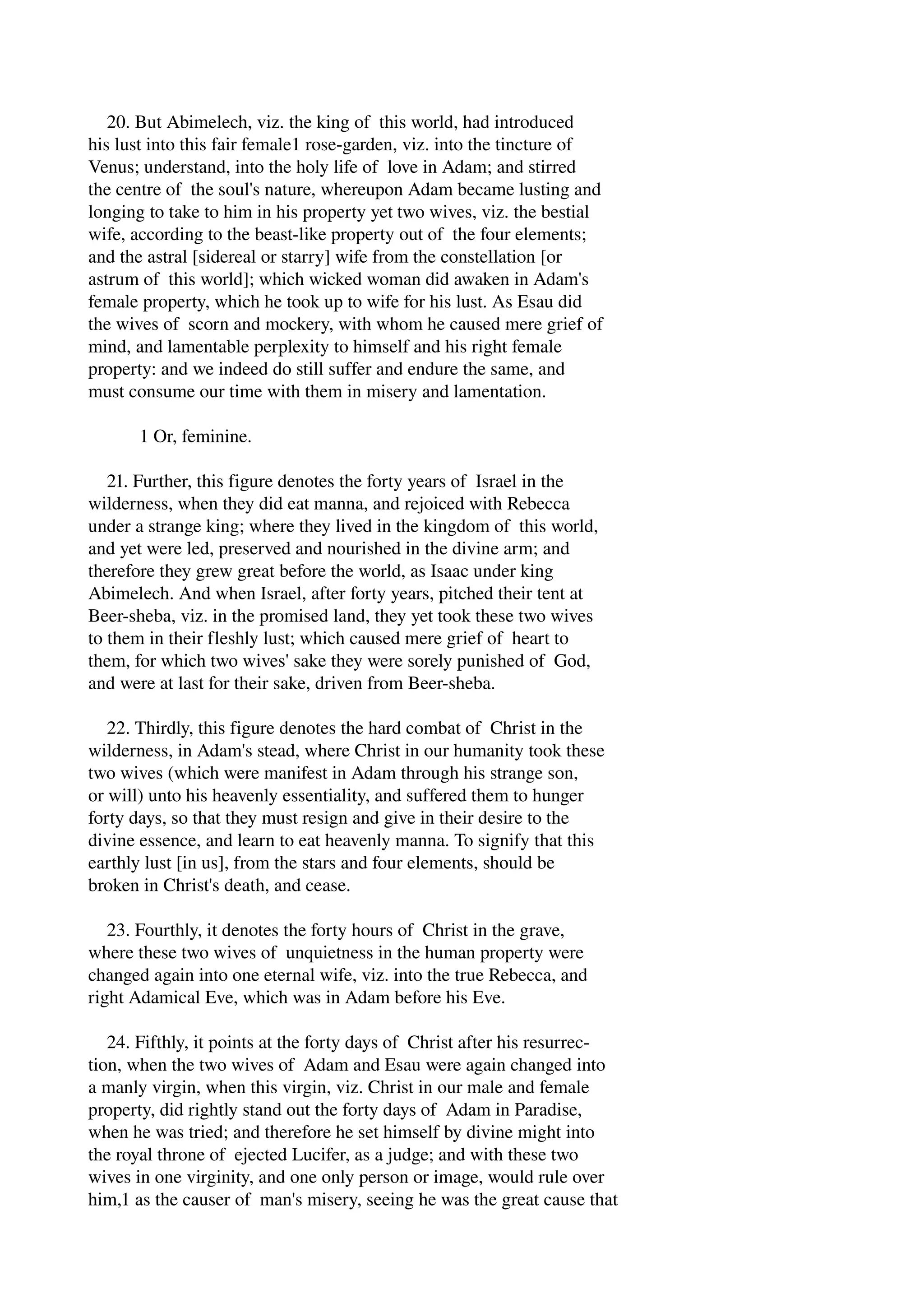 20. But Abimelech, viz. the king of this world, had introduced 
his lust into this fair female1 rose­garden, 
viz. into the tincture of 
Venus; understand, into the holy life of love in Adam; and stirred 
the centre of the soul's nature, whereupon Adam became lusting and 
longing to take to him in his property yet two wives, viz. the bestial 
wife, according to the beast­like 
property out of the four elements; 
and the astral [sidereal or starry] wife from the constellation [or 
astrum of this world]; which wicked woman did awaken in Adam's 
female property, which he took up to wife for his lust. As Esau did 
the wives of scorn and mockery, with whom he caused mere grief of 
mind, and lamentable perplexity to himself and his right female 
property: and we indeed do still suffer and endure the same, and 
must consume our time with them in misery and lamentation. 
1 Or, feminine. 
21. Further, this figure denotes the forty years of Israel in the 
wilderness, when they did eat manna, and rejoiced with Rebecca 
under a strange king; where they lived in the kingdom of this world, 
and yet were led, preserved and nourished in the divine arm; and 
therefore they grew great before the world, as Isaac under king 
Abimelech. And when Israel, after forty years, pitched their tent at 
Beer­sheba, 
viz. in the promised land, they yet took these two wives 
to them in their fleshly lust; which caused mere grief of heart to 
them, for which two wives' sake they were sorely punished of God, 
and were at last for their sake, driven from Beer­sheba. 
22. Thirdly, this figure denotes the hard combat of Christ in the 
wilderness, in Adam's stead, where Christ in our humanity took these 
two wives (which were manifest in Adam through his strange son, 
or will) unto his heavenly essentiality, and suffered them to hunger 
forty days, so that they must resign and give in their desire to the 
divine essence, and learn to eat heavenly manna. To signify that this 
earthly lust [in us], from the stars and four elements, should be 
broken in Christ's death, and cease. 
23. Fourthly, it denotes the forty hours of Christ in the grave, 
where these two wives of unquietness in the human property were 
changed again into one eternal wife, viz. into the true Rebecca, and 
right Adamical Eve, which was in Adam before his Eve. 
24. Fifthly, it points at the forty days of Christ after his resurrec­tion, 
when the two wives of Adam and Esau were again changed into 
a manly virgin, when this virgin, viz. Christ in our male and female 
property, did rightly stand out the forty days of Adam in Paradise, 
when he was tried; and therefore he set himself by divine might into 
the royal throne of ejected Lucifer, as a judge; and with these two 
wives in one virginity, and one only person or image, would rule over 
him,1 as the causer of man's misery, seeing he was the great cause that 
 