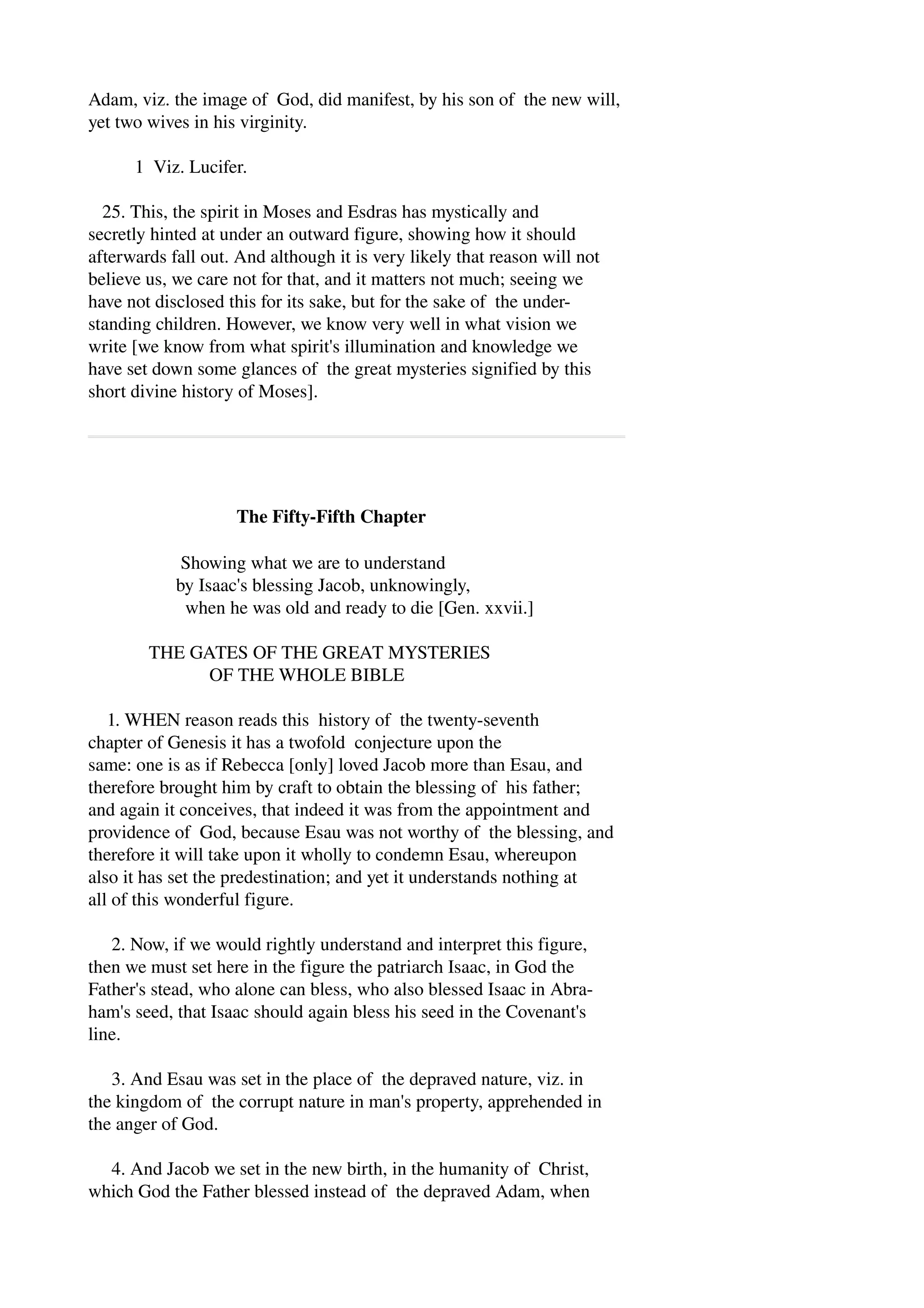 Adam, viz. the image of God, did manifest, by his son of the new will, 
yet two wives in his virginity. 
1 Viz. Lucifer. 
25. This, the spirit in Moses and Esdras has mystically and 
secretly hinted at under an outward figure, showing how it should 
afterwards fall out. And although it is very likely that reason will not 
believe us, we care not for that, and it matters not much; seeing we 
have not disclosed this for its sake, but for the sake of the under­standing 
children. However, we know very well in what vision we 
write [we know from what spirit's illumination and knowledge we 
have set down some glances of the great mysteries signified by this 
short divine history of Moses]. 
The Fifty­Fifth 
Chapter 
Showing what we are to understand 
by Isaac's blessing Jacob, unknowingly, 
when he was old and ready to die [Gen. xxvii.] 
THE GATES OF THE GREAT MYSTERIES 
OF THE WHOLE BIBLE 
1. WHEN reason reads this history of the twenty­seventh 
chapter of Genesis it has a twofold conjecture upon the 
same: one is as if Rebecca [only] loved Jacob more than Esau, and 
therefore brought him by craft to obtain the blessing of his father; 
and again it conceives, that indeed it was from the appointment and 
providence of God, because Esau was not worthy of the blessing, and 
therefore it will take upon it wholly to condemn Esau, whereupon 
also it has set the predestination; and yet it understands nothing at 
all of this wonderful figure. 
2. Now, if we would rightly understand and interpret this figure, 
then we must set here in the figure the patriarch Isaac, in God the 
Father's stead, who alone can bless, who also blessed Isaac in Abra­ham's 
seed, that Isaac should again bless his seed in the Covenant's 
line. 
3. And Esau was set in the place of the depraved nature, viz. in 
the kingdom of the corrupt nature in man's property, apprehended in 
the anger of God. 
4. And Jacob we set in the new birth, in the humanity of Christ, 
which God the Father blessed instead of the depraved Adam, when 
 