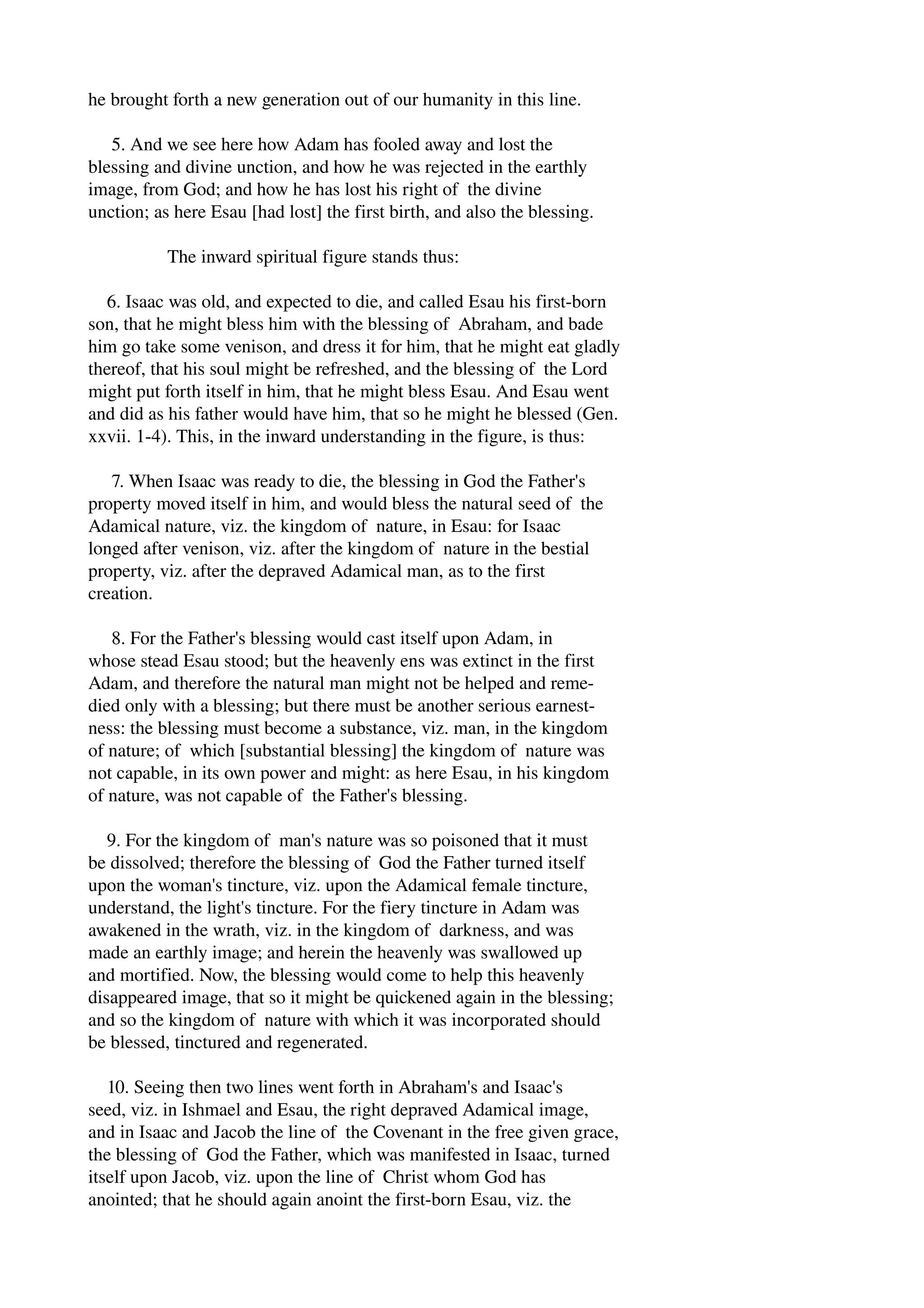 he brought forth a new generation out of our humanity in this line. 
5. And we see here how Adam has fooled away and lost the 
blessing and divine unction, and how he was rejected in the earthly 
image, from God; and how he has lost his right of the divine 
unction; as here Esau [had lost] the first birth, and also the blessing. 
The inward spiritual figure stands thus: 
6. Isaac was old, and expected to die, and called Esau his first­born 
son, that he might bless him with the blessing of Abraham, and bade 
him go take some venison, and dress it for him, that he might eat gladly 
thereof, that his soul might be refreshed, and the blessing of the Lord 
might put forth itself in him, that he might bless Esau. And Esau went 
and did as his father would have him, that so he might he blessed (Gen. 
xxvii. 1­4). 
This, in the inward understanding in the figure, is thus: 
7. When Isaac was ready to die, the blessing in God the Father's 
property moved itself in him, and would bless the natural seed of the 
Adamical nature, viz. the kingdom of nature, in Esau: for Isaac 
longed after venison, viz. after the kingdom of nature in the bestial 
property, viz. after the depraved Adamical man, as to the first 
creation. 
8. For the Father's blessing would cast itself upon Adam, in 
whose stead Esau stood; but the heavenly ens was extinct in the first 
Adam, and therefore the natural man might not be helped and reme­died 
only with a blessing; but there must be another serious earnest­ness: 
the blessing must become a substance, viz. man, in the kingdom 
of nature; of which [substantial blessing] the kingdom of nature was 
not capable, in its own power and might: as here Esau, in his kingdom 
of nature, was not capable of the Father's blessing. 
9. For the kingdom of man's nature was so poisoned that it must 
be dissolved; therefore the blessing of God the Father turned itself 
upon the woman's tincture, viz. upon the Adamical female tincture, 
understand, the light's tincture. For the fiery tincture in Adam was 
awakened in the wrath, viz. in the kingdom of darkness, and was 
made an earthly image; and herein the heavenly was swallowed up 
and mortified. Now, the blessing would come to help this heavenly 
disappeared image, that so it might be quickened again in the blessing; 
and so the kingdom of nature with which it was incorporated should 
be blessed, tinctured and regenerated. 
10. Seeing then two lines went forth in Abraham's and Isaac's 
seed, viz. in Ishmael and Esau, the right depraved Adamical image, 
and in Isaac and Jacob the line of the Covenant in the free given grace, 
the blessing of God the Father, which was manifested in Isaac, turned 
itself upon Jacob, viz. upon the line of Christ whom God has 
anointed; that he should again anoint the first­born 
Esau, viz. the 
 