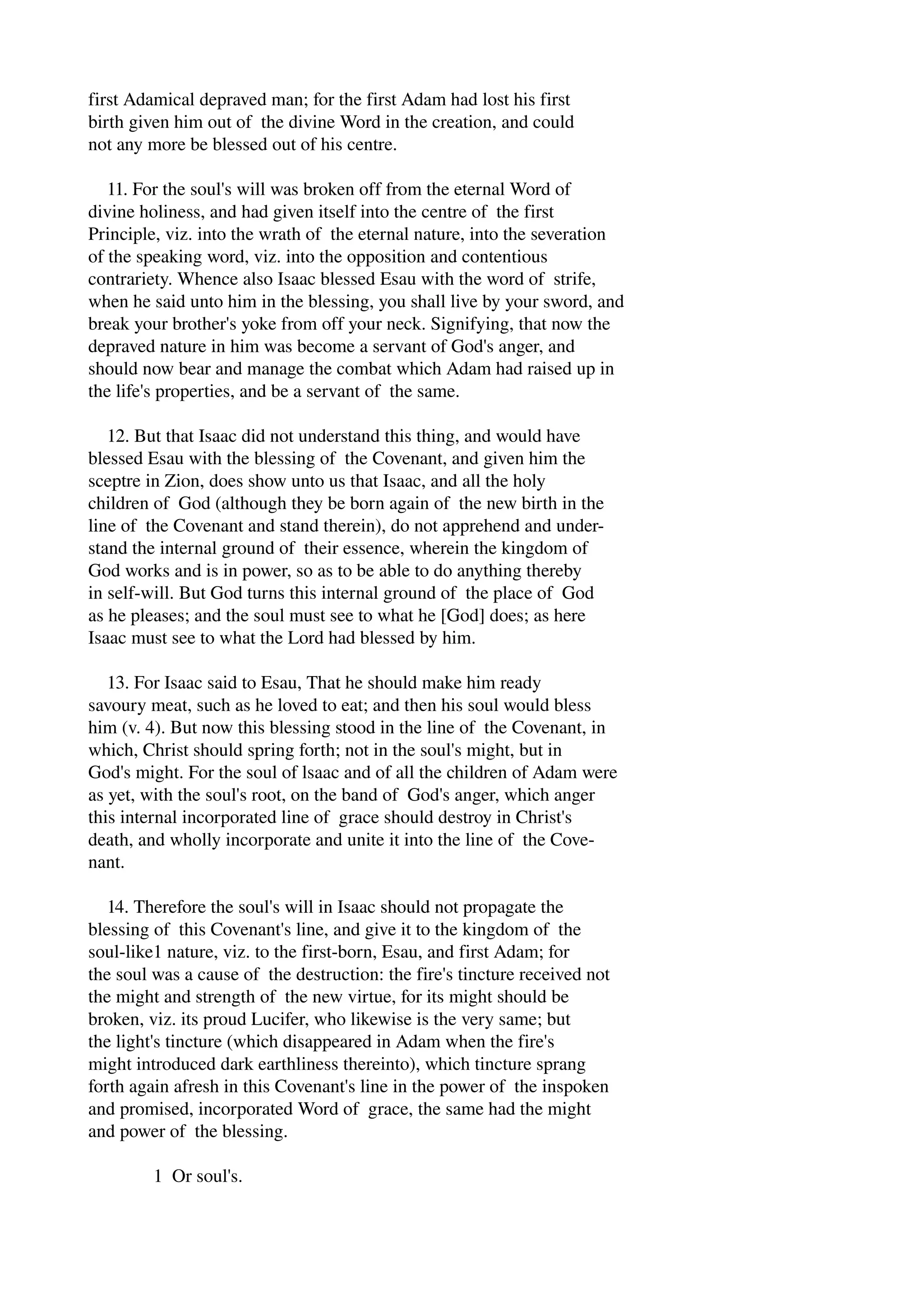 first Adamical depraved man; for the first Adam had lost his first 
birth given him out of the divine Word in the creation, and could 
not any more be blessed out of his centre. 
11. For the soul's will was broken off from the eternal Word of 
divine holiness, and had given itself into the centre of the first 
Principle, viz. into the wrath of the eternal nature, into the severation 
of the speaking word, viz. into the opposition and contentious 
contrariety. Whence also Isaac blessed Esau with the word of strife, 
when he said unto him in the blessing, you shall live by your sword, and 
break your brother's yoke from off your neck. Signifying, that now the 
depraved nature in him was become a servant of God's anger, and 
should now bear and manage the combat which Adam had raised up in 
the life's properties, and be a servant of the same. 
12. But that Isaac did not understand this thing, and would have 
blessed Esau with the blessing of the Covenant, and given him the 
sceptre in Zion, does show unto us that Isaac, and all the holy 
children of God (although they be born again of the new birth in the 
line of the Covenant and stand therein), do not apprehend and under­stand 
the internal ground of their essence, wherein the kingdom of 
God works and is in power, so as to be able to do anything thereby 
in self­will. 
But God turns this internal ground of the place of God 
as he pleases; and the soul must see to what he [God] does; as here 
Isaac must see to what the Lord had blessed by him. 
13. For Isaac said to Esau, That he should make him ready 
savoury meat, such as he loved to eat; and then his soul would bless 
him (v. 4). But now this blessing stood in the line of the Covenant, in 
which, Christ should spring forth; not in the soul's might, but in 
God's might. For the soul of lsaac and of all the children of Adam were 
as yet, with the soul's root, on the band of God's anger, which anger 
this internal incorporated line of grace should destroy in Christ's 
death, and wholly incorporate and unite it into the line of the Cove­nant. 
14. Therefore the soul's will in Isaac should not propagate the 
blessing of this Covenant's line, and give it to the kingdom of the 
soul­like1 
nature, viz. to the first­born, 
Esau, and first Adam; for 
the soul was a cause of the destruction: the fire's tincture received not 
the might and strength of the new virtue, for its might should be 
broken, viz. its proud Lucifer, who likewise is the very same; but 
the light's tincture (which disappeared in Adam when the fire's 
might introduced dark earthliness thereinto), which tincture sprang 
forth again afresh in this Covenant's line in the power of the inspoken 
and promised, incorporated Word of grace, the same had the might 
and power of the blessing. 
1 Or soul's. 
 