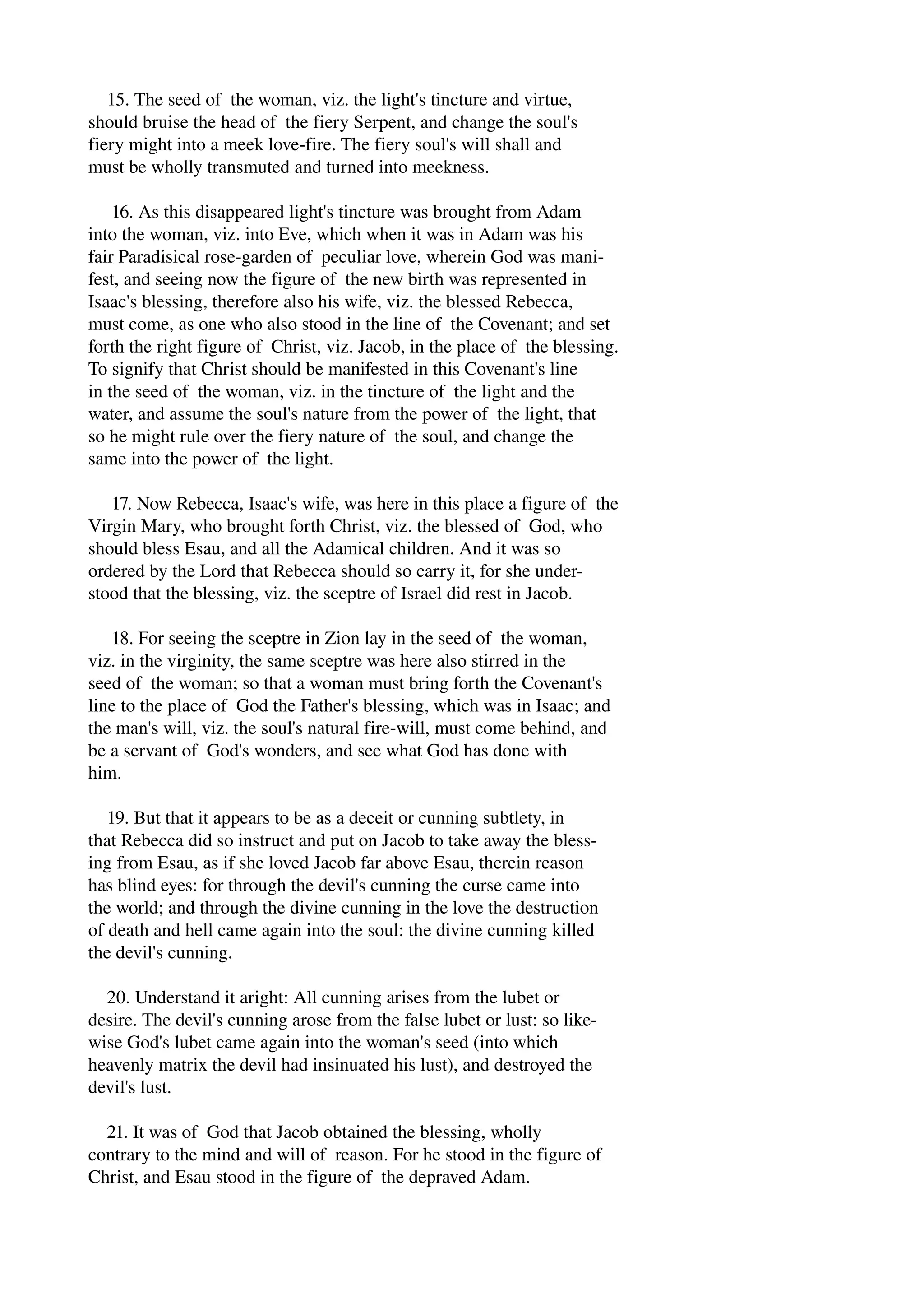 15. The seed of the woman, viz. the light's tincture and virtue, 
should bruise the head of the fiery Serpent, and change the soul's 
fiery might into a meek love­fire. 
The fiery soul's will shall and 
must be wholly transmuted and turned into meekness. 
16. As this disappeared light's tincture was brought from Adam 
into the woman, viz. into Eve, which when it was in Adam was his 
fair Paradisical rose­garden 
of peculiar love, wherein God was mani­fest, 
and seeing now the figure of the new birth was represented in 
Isaac's blessing, therefore also his wife, viz. the blessed Rebecca, 
must come, as one who also stood in the line of the Covenant; and set 
forth the right figure of Christ, viz. Jacob, in the place of the blessing. 
To signify that Christ should be manifested in this Covenant's line 
in the seed of the woman, viz. in the tincture of the light and the 
water, and assume the soul's nature from the power of the light, that 
so he might rule over the fiery nature of the soul, and change the 
same into the power of the light. 
17. Now Rebecca, Isaac's wife, was here in this place a figure of the 
Virgin Mary, who brought forth Christ, viz. the blessed of God, who 
should bless Esau, and all the Adamical children. And it was so 
ordered by the Lord that Rebecca should so carry it, for she under­stood 
that the blessing, viz. the sceptre of Israel did rest in Jacob. 
18. For seeing the sceptre in Zion lay in the seed of the woman, 
viz. in the virginity, the same sceptre was here also stirred in the 
seed of the woman; so that a woman must bring forth the Covenant's 
line to the place of God the Father's blessing, which was in Isaac; and 
the man's will, viz. the soul's natural fire­will, 
must come behind, and 
be a servant of God's wonders, and see what God has done with 
him. 
19. But that it appears to be as a deceit or cunning subtlety, in 
that Rebecca did so instruct and put on Jacob to take away the bless­ing 
from Esau, as if she loved Jacob far above Esau, therein reason 
has blind eyes: for through the devil's cunning the curse came into 
the world; and through the divine cunning in the love the destruction 
of death and hell came again into the soul: the divine cunning killed 
the devil's cunning. 
20. Understand it aright: All cunning arises from the lubet or 
desire. The devil's cunning arose from the false lubet or lust: so like­wise 
God's lubet came again into the woman's seed (into which 
heavenly matrix the devil had insinuated his lust), and destroyed the 
devil's lust. 
21. It was of God that Jacob obtained the blessing, wholly 
contrary to the mind and will of reason. For he stood in the figure of 
Christ, and Esau stood in the figure of the depraved Adam. 
 