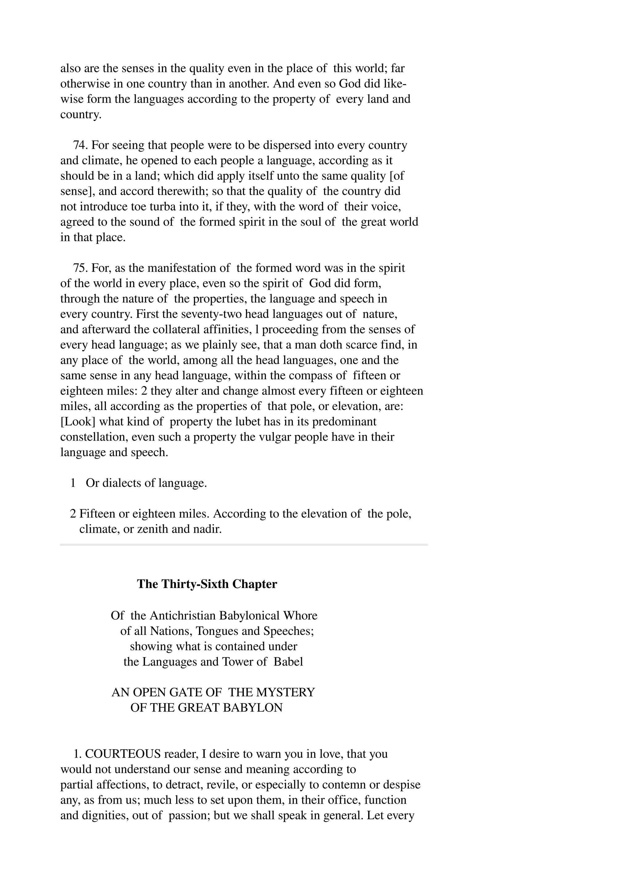 also are the senses in the quality even in the place of this world; far 
otherwise in one country than in another. And even so God did like­wise 
form the languages according to the property of every land and 
country. 
74. For seeing that people were to be dispersed into every country 
and climate, he opened to each people a language, according as it 
should be in a land; which did apply itself unto the same quality [of 
sense], and accord therewith; so that the quality of the country did 
not introduce toe turba into it, if they, with the word of their voice, 
agreed to the sound of the formed spirit in the soul of the great world 
in that place. 
75. For, as the manifestation of the formed word was in the spirit 
of the world in every place, even so the spirit of God did form, 
through the nature of the properties, the language and speech in 
every country. First the seventy­two 
head languages out of nature, 
and afterward the collateral affinities, l proceeding from the senses of 
every head language; as we plainly see, that a man doth scarce find, in 
any place of the world, among all the head languages, one and the 
same sense in any head language, within the compass of fifteen or 
eighteen miles: 2 they alter and change almost every fifteen or eighteen 
miles, all according as the properties of that pole, or elevation, are: 
[Look] what kind of property the lubet has in its predominant 
constellation, even such a property the vulgar people have in their 
language and speech. 
1 Or dialects of language. 
2 Fifteen or eighteen miles. According to the elevation of the pole, 
climate, or zenith and nadir. 
The Thirty­Sixth 
Chapter 
Of the Antichristian Babylonical Whore 
of all Nations, Tongues and Speeches; 
showing what is contained under 
the Languages and Tower of Babel 
AN OPEN GATE OF THE MYSTERY 
OF THE GREAT BABYLON 
1. COURTEOUS reader, I desire to warn you in love, that you 
would not understand our sense and meaning according to 
partial affections, to detract, revile, or especially to contemn or despise 
any, as from us; much less to set upon them, in their office, function 
and dignities, out of passion; but we shall speak in general. Let every 
 